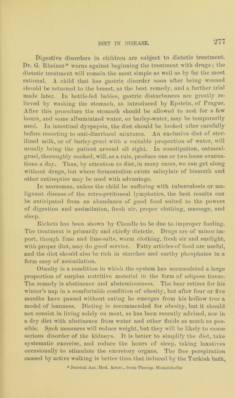 Digestive disorders in children are subject to dietetic treatment. Dr. G. Rlieiner* ■svarns against beginning the treatment with drugs; the dietetic treatment Avill remain the most simple as well as b\' far the most rational. A child that has gastric disorder soon after being weaned should be returned to the breast, as the best reined}', and a further trial made later. In bottle-fed babies, gastric disturbances are greatly re- lieved by washing the stomach, as introduced by Epstein, of Prague. After this procedure the stomach should be allowed to rest for a few hours, and some albuminized water, or barle3'-water, may be temporaril}'' used. Ill intestinal d}’spepsia, the diet should be looked after carefully before resorting to anti-diarrhmal mixtures. An exclusive diet of ster- ilized milk, or of barley-gruel with a suitable proportion of water, will usually bring the patient around all right. In constipation, oatmeal- gruel, thoroughly cooked, will,as a rule, produce one or two loose evacua- tions a day. Thus, by attention to diet, in many cases, we can get along without drugs, but where fermentation exists salic}’late of bismuth and other antiseptics ma}' be used with advantage. In marasmus, unless the child be suffering with tuberculosis or ma- lignant disease of the retro-peritoneal lymphatics, the best results can be anticipated from an abundance of good food suited to the powers of digestion and assimilation, fresh air, proper clothing, massage, and sleep. Pickets has been shown by Cheadle to be due to improper feeding. The treatment is primarily and chief!}' dietetic. Drugs are of minor im- port, though lime and lime-salts, warm clothing, fresh air and sunlight, with proper diet, may do good service. Fatty articles of food are useful, and the diet should also be rich in starches and earthy phosphates in a form easy of assimilation. Obesity is a condition in which the system has accumulated a large proportion of surplus nutritive material in the form of adipose tissue. The remedy is abstinence and abstemiousness. The bear retires for his winter’s nap in a comfortable condition of obesity, but after four or five months have passed without eating he emerges from his hollow tree a model of leanness. Dieting is recommended for obesity, but it should not consist in living solely on meat, as has been recently advised, nor in a dry diet with abstinence from water and other fluids as much as pos- sible. Such measures will reduce weight, but they will be likely to cause serious disorder of the kidneys. It is better to simplify the diet, take systematic exercise, and reduce the hours of sleep, taking laxatives occasionally to stimulate the excretory organs. The free perspiration caused by active walking is better than that induced by the Turkish bath, * Journ.T,! Ain. Med. As.soc., from Therap. Monatshefte
