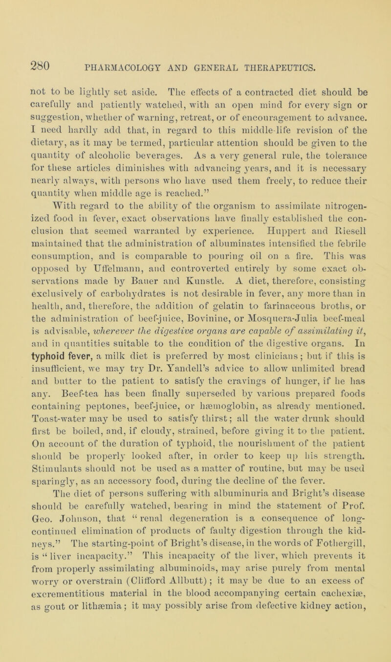not to be lightly set aside. The effects of a contracted diet should be carefully and patientl}^ watched, with an open mind for eveiy sign or suggestion, whether of warning, retreat, or of encouragement to advance. I need hardly add that, in regard to this middle-life revision of the dietaiy, as it may be termed, particular attention should be given to the quantity of alcoholic beverages. As a very general rule, the tolerance for these articles diminishes with advancing years, and it is necessary nearly alwa}’s, with persons who have used them freely, to reduce their quantity when middle age is reached.” With regard to the ability of the organism to assimilate nitrogen- ized food in fever, exact observations have finallv established the con- elusion that seemed warranted by experience. Huppert and Riesell maintained that the administration of albuminates intensified the febrile consumption, and is comparable to pouring oil on a fire. This was opposed b}' Uffelmann, and controverted entirely b}^ some exact ob- servations made by Bauer and Kunstle. A diet, therefore, consisting exclusively of carbohydrates is not desirable in fever, aiy more than in health, and, therefore, the addition of gelatin to farinaceous broths, or the administration of beef-juice, Bovinine, or Mosquera-Julia beef-meal is advisable, wherever the digestive organs are capable of assimilating it, and in quantities suitable to the condition of the digestive organs. In typhoid fever, a milk diet is preferred b} most clinicians; l)ut if this is insufficient, we may try Dr. A'andell’s advice to allow unlimited bread and butter to the patient to satisfy the cravings of hunger, if he has any. Beef-tea has been finally superseded by various prepared foods containing peptones, beef-juice, or haemoglobin, as alread}’ mentioned. Toast-water may be used to satisfy thirst; all the water drunk should first be boiled, and, if cloud}, strained, before giving it to the patient. On account of the duration of t}phoid, the nourishment of the patient should be properl}’ looked after, in order to keep up his strength. Stimulants should not be used as a matter of routine, but may be used sparingly, as an accessory food, during the decline of the fever. The diet of persons suffering with albuminuria and Bright’s disease should be carefully watched, bearing in mind the statement of Prof. Geo. Johnson, that “renal degeneration is a consequence of long- continued elimination of products of faulty digestion through the kid- neys.” The starting-point of Bright’s disease, in the words of Fothergill, is “ liver incapacity.” This incapacity of the liver, which prevents it from properly assimilating albuminoids, may arise purely from mental worry or overstrain (Clifford Allbutt); it may be due to an excess of excrementitious material in the blood accompanying certain cachexiae, as gout or lithaemia; it may possibly arise from defective kidney action,