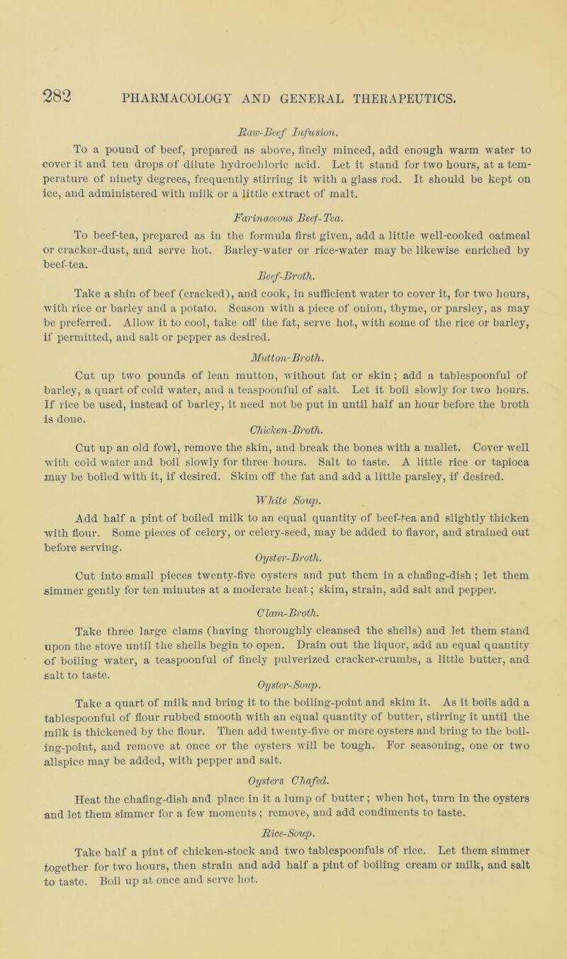 Jtaw-Bcef Inficsion. To a pound of beef, prepared as above, finely minced, add enough warm water to cover it and ten drops of dilute liydrocbloric acid. Let it stand for two hours, at a tem- perature of ninety degrees, frequently stirring it with a glass rod. It should be kept on ice, and administered with milk or a little extract of malt. Farinaceous Beef-Tea. To beef-tea, prepared as in the formula first given, add a little well-cooked oatmeal or cracker-dust, and serve hot. Barley-water or rice-water may be likewise enriched by beef-tea. Beef-Broth. Take a shin of beef (cracked), and cook, in sufficient water to cover it, for two hours, with rice or barley and a potato. Season with a piece of onion, thyme, or parsley, as may be preferred. Allow it to cool, take oil' the fat, serve hot, with some of the rice or barley, if permitted, and salt or pepper as desired. Mutton-Broth. Cut up two pounds of lean mutton, without fat or skin; add a tablespoonful of barley, a quart of cold water, and a teaspoonful of salt. Let it boil slowly for two hours. If rice be used, instead of barley, it need not be put in until half an hour before the broth is done. Chicken-Broth. Cut up an old fowl, remove the skin, and break the bones with a mallet. Cover well with cold water and boil slowly for three hours. Salt to taste. A little rice or tapioca may be boiled with it, if desired. Skim off the fat and add a little parsley, if desired. White Soup. Add half a pint of boiled milk to an equal quantity of beef-tea and slightl}' thicken with fiour. Some pieces of celery, or celery-seed, may be added to flavor, and strained out before serving. Oyster-Broth. Cut into small pieces twent5-five oysters and put them in a chaflng-dish ; let them simmer gently for ten minutes at a moderate heat; skim, strain, add salt and pepper. Clam-Broth. Take three large clams (having thoroughly cleansed the shells) and let them stand upon the stove until the shells begin to open. Drain out the liquor, add an equal quantity of boiling water, a teaspoonful of finely pulverized cracker-crumbs, a little butter, and salt to taste. Oyster-Soup. Take a quart of milk and bring it to the boiling-point and skim it. As it boils add a tablespoonful of flour rubbed smooth with an equal quantity of butter, stirring it until the milk is thickened by the flour. Then add twenty-five or more oysters and bring to the boil- ing-point, and remove at once or the oysters will be tough. For seasoning, one or two allspice may be added, with pepper and salt. Oysters Chafed. Heat the chafing-dish and place in it a lump of butter ; when hot, turn in the oysters and let them simmer for a few moments; remove, and add condiments to taste. Rice-Soup. Take half a pint of chicken-stock and two tablespoonfuls of rice. Let them simmer together for two hours, then strain and add half a pint of boiling cream or milk, and salt to taste. Boil up at once and serve hot.