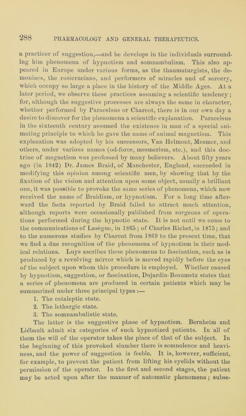 a practicer of suggestion,—and he develops in the individuals surround- ing him phenomena of hypnotism and somnambulism. This also ap- peared in Europe under various forms, as the thaumaturgists, the de- moniacs, the rosicrucians, and performers of miracles and of sorceiy, ■which occupy so large a place in the history of the Middle Ages. At a later period, we observe these practices assuming a scientific tendency; for, although the suggestive processes are always the same in character, whether performed by Paracelsus or Charcot, there is in our own da3^ a desire to discover for the ])henomena a scientific explanation. Paracelsus in the sixteenth centuiy assumed tlie existence in man of a si)ecial ani- mating principle to which he gave the name of animal magnetism. This explanation was adopted ly his successors. Van Helmont, Mesmer, and others, under various names (od-force, mesmerism, etc.), and this doc- trine of magnetism was professed b}^ maiy^ believers. About fifty 3ears ago (in 1842) Dr. James Braid, of Manchester, England, succeeded in modif3'ing this opinion among scientific men, by showing that by the fixation of the vision and attention upon some object, usuall3^ a brilliant one, it was possible to provoke the same series of phenomena, which now received the name of Braidism, or lyi)notism. For a long time after- ward the facts reported b3^ Braid failed to attract much attention, although reports Avere occasionall3^ published from surgeons of opera- tions performed during the hypnotic state. It is not until we come to the communications of Lasegue, in 1865 ; of Charles Richet,in 1875; and to the numerous studies b3 Charcot from 1869 to the present time, that we find a due recognition of the phenomena of lypnotism in their med- ical relations. Luys ascribes these phenomena to fascination, such as is produced b3 a revolving mirror which is moved rapidl3’ before the eyes of the subject upon whom this procedure is emplo3’ed. Whether caused b3' lypnotism, suggestion, or fascination, Dujardin-Beaumetz states that a series of phenomena are produced in certain patients which ma3^ be summarized under three principal t3’pes :— 1. The cataleptic state. 2. The lethargic state. 3. The somnambulistic state. The latter is the suggestive phase of ly^Aiiotism. Bernheim and Liebault admit six categories of such lypnotized patients. In all of them the will of the operator takes the place of that of the subject. In the beginning of this provoked slumber there is somnolence and heavi- ness, and the power of suggestion is feeble. It is, however, sufficient, for example, to prevent the patient from lifting his e3^elids without the permission of the operator. In the first and second stages, the patient may be acted upon after the manner of automatic phenomena ; subse-