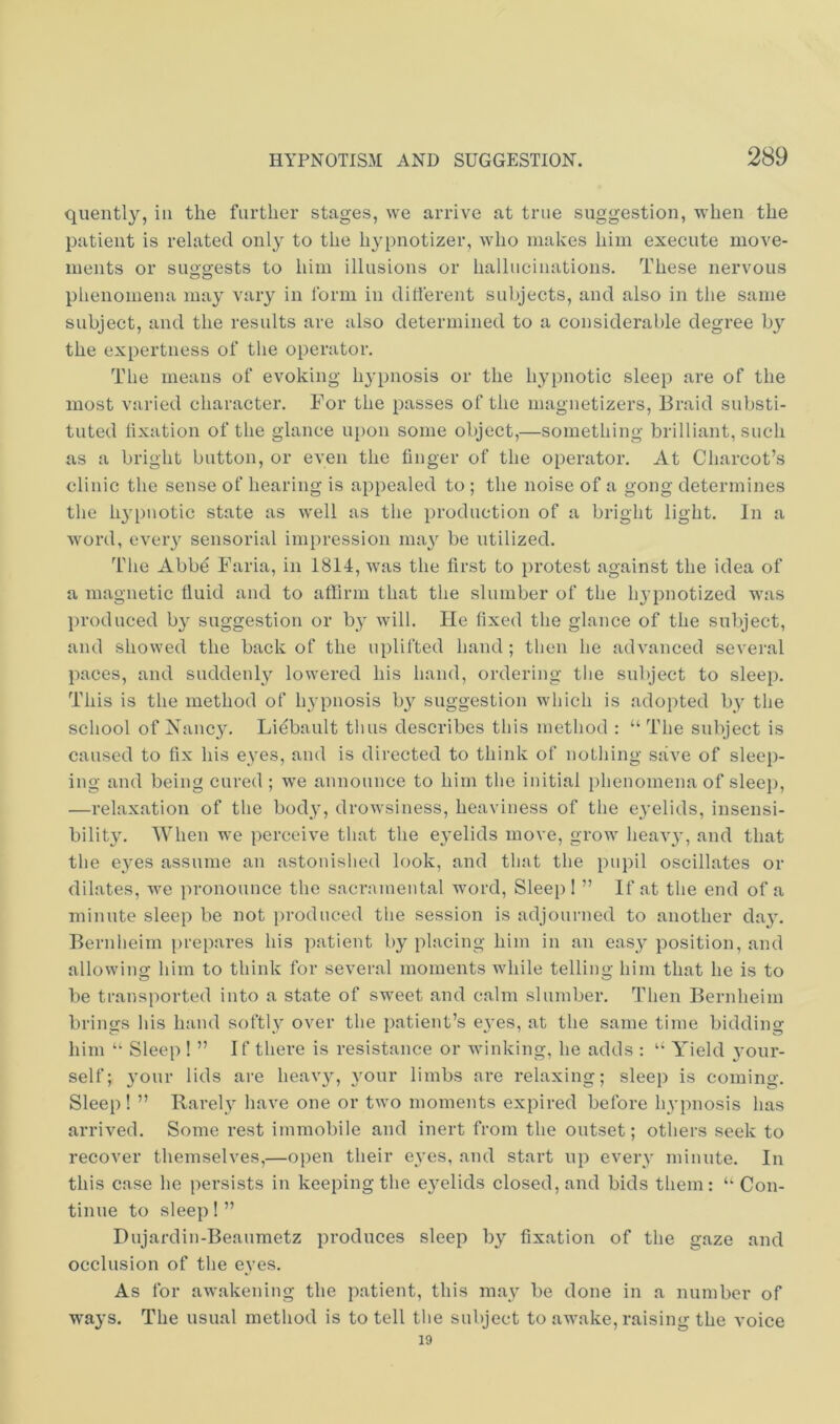 quently, in the further stages, we arrive at true suggestion, when the patient is related only to the hypnotizer, who makes him execute move- ments or suggests to him illusions or hallucinations. These nervous phenomena may vary in form in dillerent subjects, and also in the same subject, and the results are also determined to a considerable degree b}'’ the expertness of tlie operator. The means of evoking hypnosis or the hypnotic sleep are of the most varied character. For the passes of the magnetizers. Braid substi- tuted lixation of the glance upon some object,—something brilliant, such as a bright button, or even the linger of the operator. At Charcot’s clinic the sense of hearing is appealed to ; the noise of a gong determines the li3'pnotic state as well as the production of a bright light. In a word, eveiy sensorial impression ma^^ be utilized. Tlie Abbe Faria, in 1814, was the first to protest against the idea of a magnetic fluid and to affirm that the slumber of the hypnotized was produced b}^ suggestion or by will. He fixed the glance of the subject, and showed the back of the uplifted hand; then he advanced several paces, and suddenl}'- lowered his hand, ordering the subject to sleep. This is the method of hypnosis b} suggestion which is adopted by the school of Nanc3'. Liebault thus describes this method : “ The subject is caused to fix his eyes, and is directed to think of nothing save of sleep- ing and being cured ; we announce to him the initial phenomena of sleej), —relaxation of the body, drowsiness, heaviness of the eyelids, insensi- bility'. When we perceive that the eyelids move, grow heavy', and that the eyms assume an astonished look, and that the pupil oscillates or dilates, we pronounce the sacramental word, Slee}) I ” If at the end of a minute sleep be not produced the session is adjourned to another day'. Bernheim prepares his ])atient by placing him in an easy position, and allowing him to think for several moments while telling him that he is to be transported into a state of sweet and calm slumber. Then Bernheim brings Ids hand softly' over the patient’s eyes, at the same time bidding him “ Sleep ! ” If there is resistance or winking, he adds : “ Yield your- self; y'our lids are heavy', y'our limbs are relaxing; sleep is coming. Sleep! ” Rarely have one or two moments expired before hvpnosis has arrived. Some rest immobile and inert from the outset; others seek to recover themselves,—open their eyes, and start up every' minute. In this case he j)ersists in keeping the ey'elids closed, and bids them; “ Con- tinue to sleep!” Dujardin-Beaumetz produces sleep by^ fixation of the gaze and occlusion of the eyes. As for awakening the patient, this may' be done in a number of ways. The usual method is to tell the subject to awake, raising the voice 19