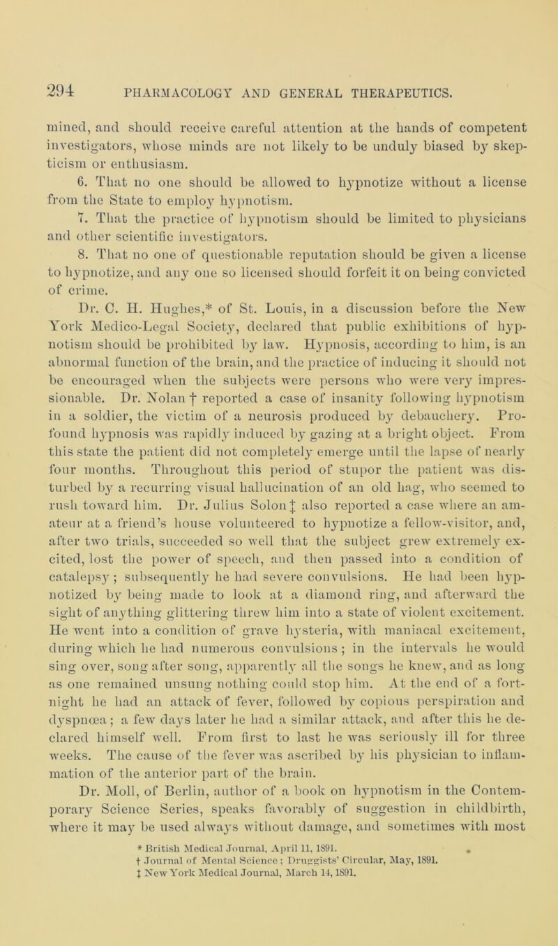 mined, and should receive careful attention at the hands of competent investigators, whose minds are not likely to he unduly biased by skep- ticism or enthusiasm. 6. That no one should be allowed to hypnotize without a license from the State to employ hyi)notism. 7. That the practice of 113’pnotism should be limited to physicians and other scientific investigators. 8. That no one of questionable reputation should be given a license to h^qDiiotize, and any one so licensed should forfeit it on being convicted of crime. Dr. C. H. Hughes,* of St. Louis, in a discussion before the New York Medico-Legal Society, declared that public exhibitions of li^qD- notisni should be prohibited by law. Hypnosis, according to him, is an abnormal function of the brain, and the practice of inducing it should not be encouraged when the subjects were persons who were very impres- sionable. Dr. Nolan f reported a case of insanity following hypnotism ill a soldier, the victim of a neurosis produced b^^ debaucheiy. Pro- found hypnosis was rapidly induced by gazing at a briglit object. From this state the patient did not completely emerge until the lapse of nearly'' four months. Throughout this period of stupor the patient was dis- turbed by^ a recurring visual hallucination of an old hag, who seemed to rush toward him. Dr. Julius Solon| also reported a case where an am- ateur at a friend’s house volunteered to hypnotize a fellow-visitor, and, after two trials, succeeded so well that the subject grew extremely ex- cited, lost the power of speech, and then passed into a condition of catalepsy'; subsequently'he had severe convulsions. He had been hyp- notized by' being made to look at a diamond ring, and afterward the sight of anything glittering threw him into a state of violent excitement. He went into a condition of grave hysteria, with maniacal excitement, during which he had numerous convulsions ; in the intervals he would sing over, song after song, apparently all the songs he knew, and as long as one remained unsung nothing could stop him. At the end of a fort- night he had an attack of fever, followed by- eopious perspiration and dyspnoea ; a few day's later he had a similar attack, and after this he de- clared himself well. From first to last he was seriously ill for three weeks. The cause of the fever Avas ascribed by' his phy'sician to inflam- mation of the anterior part of the brain. Dr. Moll, of Berlin, author of a book on hy'pnotism in the Contem- porary Science Series, speaks favorably of suggestion in childbirth, where it may be used alway's without damage, and sometimes with most * British Medical Journal, April 11, 1891. , t Journal of Mental Science ; Drup:c:ists’ Circular, May, 1891. J New York jMedical Journal, March 14,1891.
