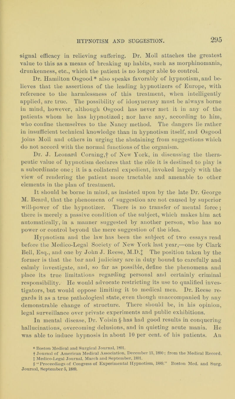 signal efficacy in relieving sufFering. Dr. Moll attaches the greatest value to this as a means of breaking up habits, such as niorphinoinania, drunkenness, etc., which the patient is no longer able to control. Dr. Hamilton Osgood* * * § also speaks favorably of hypnotism,and be- lieves that the assertions of the leading li3'pnotizers of Europe, with reference to the harmlessness of this treatment, when intelligentl}' applied, are true. The possibilit}' of idosyncrasy must be alwa3'S borne in mind, however, although Osgood has never met it in au3' of the patients Avhom he has hypnotized ; nor have au3', according to him, who coniine themselves to the Nanc3' method. The dangers lie rather in insufficient technical knowledge than in li34)notism itself, and Osgood ioins Moll and others in urgino- the abstaining from suggestions which do not accord with the normal functious of the organism. Dr. J. Leonard Corning,of New York, in discussing the thera- peutic value of hypnotism declares that the role it is destined to })lay is a subordinate one; it is a collateral expedient, invoked largely' with the view of rendering the patient more tractable and amenable to other elements in the plan of treatment. It should be borne in mind, as insisted upon b3’ the late Dr. George M. Beard, that the phenomena of suggestion are not caused b3^ superior will-power of the hypnotizer. There is no transfer of mental force ; there is merely* a passive condition of the subject, which makes him act automaticall3', in a manner suggested by another person, who has no power or control be3mnd the mere suggestion of the idea. Hypnotism and the law has been the subject of two essays read before the Medico-Legal Societv of New York last 3’ear,—one b3' Clark Bell, Esq., and one b3’ John J. Reese, M.D.j; The position taken by the former is that the bar and judiciaiy are in dut3^ bound to carefully and calmly investigate, and, so far as possible, define the phenomena and place its true limitations regarding personal and certaiid3* criminal responsibility. He would advocate restricting its use to qualified inves- tigators, but would oppose limiting it to medical men. Dr. Reese re- gai'ds it as a true pathological state, even though unaccompanied bv any demonstralfie change of structure. There should be, in his opinion, legal surveillance over ])rivate experiments and public exhibitions. In mental disease. Dr. Yoisin § has had good results in conquering hallucinations, overcoming delusions, and in quieting acute mania. He was able to induce hypnosis in about 10 per cent, of his patients. An * Boston Medical .and Surgical Journal, 1891. t Journal of Amcric.an Medical Association, Deceiuber l.S, 1890; from the Medical Record, t Medico-Legal Journal. March and Bepteinher, 1891. § “Proceedings of Congress of Experimental Hypnotism, 1889.” Boston Med. and Surg. Journal, Septeinher 5, 1889.