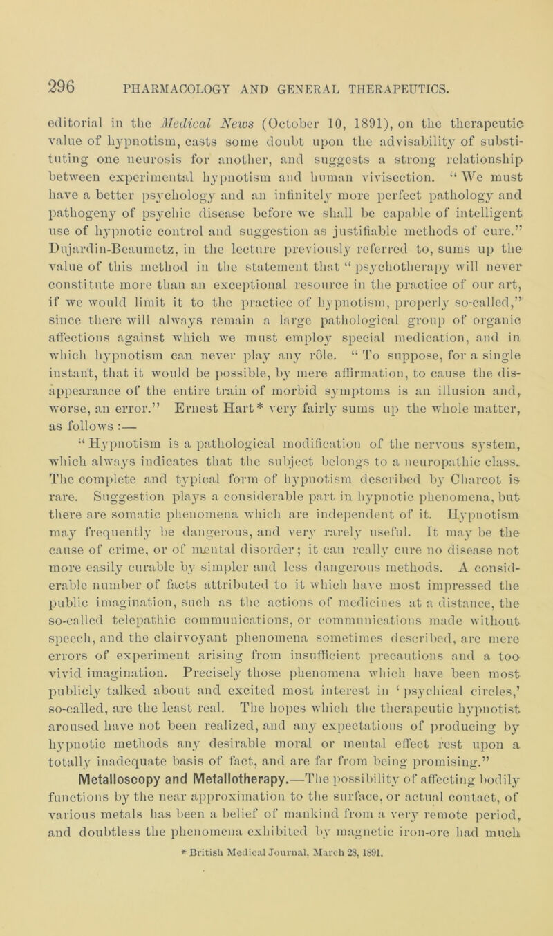 editoi’iul in the Medical News (October 10, 1891), on the therapeutic value of hypnotism, casts some doubt upon the advisability of substi- tuting one neurosis for another, and suggests a strong relationship between experimental hj’pnotisra and human vivisection. “ AVe must have a better psychology and an intiniteh' more perfect pathology and pathogen} of psychic disease before we shall be capable of intelligent use of hypnotic control and suggestion as justifiable methods of cure.” Dujardin-Beaumetz, in the lecture previously referred to, sums up the value of this method in the statement that “ psychotherapy will never constitute more than an exceptional resource in the practice of our art, if we would limit it to the practice of hypnotism, properly so-called,” since there will always remain a large pathological group of organic affections against which we must employ special medication, and in which hypnotism can never i)lay any role. “ To suppose, for a single instant, that it would be possible, by mere affirmation, to cause the dis- appearance of the entire train of morbid symptoms is an illusion and^ worse, an error.” Ernest Hart* very fairly sums up the whole matter, as follows :— “Hypnotism is a pathological modification of the nervous system, which always indicates that the subject belongs to a neuropathic class. The complete and typical form of hypnotism described by Charcot is^ rare. Suggestion plays a considerable part in hypnotic phenomena, but there are somatic phenomena which are independent of it. Hyimotism may frequently be dangerous, and very rarely useful. It may be the cause of crime, or of numtal disorder; it can really cure no disease not more easily curable by simpler and less dangerous methods. A consid- erable number of facts attributed to it which have most impressed the public imagination, such as the actions of medicines at a distance, the so-called telepathic communications, or communications made without speech, and the clairvoyant phenomena sometimes described, are mere errors of experiment arising from insufficient precautions and a too vivid imagination. Precisely those phenomena Avhich have been most publicly talked about and excited most interest in ‘ psychical circles,’ so-called, are the least real. The hopes which the therapeutic hypnotist aroused have not been realized, and any expectations of producing by hypnotic methods any desirable moral or mental effect rest upon a totally inadequate basis of fact, and are far from being promising.” Metalloscopy and Metallotherapy.—The possibility of affecting bodily functions by the near approximation to the surface, or actual contact, of various metals has been a belief of mankind from a very remote period, and doubtless the phenomena exhibited by magnetic iron-ore had much * British MedicalJournal, March 28, 1891.