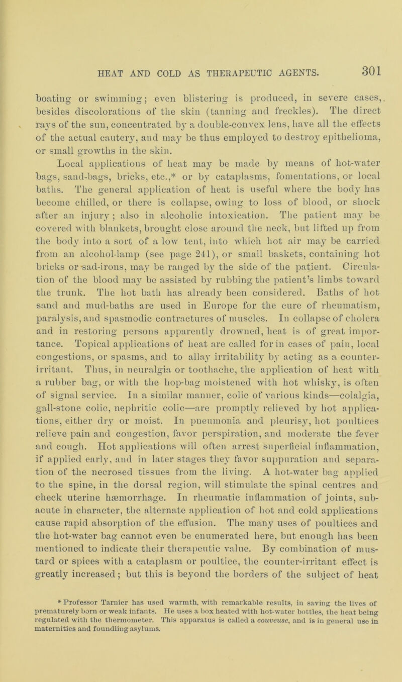 boating or swimming; even blistering is produced, in severe cases, besides discolorations of the skin (tanning and freckles). The direct ra^’s of the sun, concentrated b}' a double-convex lens, have all the eflects of the actual cautery, and ma}' be thus employed to destroj' epithelioma, or small orowths in the skin. o Local a[)plications of heat may be made b}' means of hot-water bags, sand-bags, bricks, etc.,* or by cataplasms, fomentations, or local baths. I’he general application of heat is useful where the body has become chilled, or there is collapse, owing to loss of blood, or shock after an injury; also in alcoholic intoxication. The patient may be covered with blankets,brought close around the neck, but lifted up from the bod}’ into a sort of a low tent, into which hot air may be carried from an alcohol-lamp (see page 241), or small baskets, containing hot bricks or-sad-irons, may be ranged by the side of the patient. Circula- tion of the blood ma}’ be assisted by rubbing the patient’s limbs toward the trunk. The hot bath has already been considered. Baths of hot sand and mud-baths are used in Europe for the cure of rheumatism, paralysis, and spasmodic contractures of muscles. In collapse of cholera and in restoring persons apparently drowned, heat is of great ini[)or- tance. Topical applications of heat are called for in cases of pain, local congestions, or spasms, and to allay irritability by acting as a counter- irritant. Thus, in neuralgia or tootliache, the application of heat with a rubber bag, or with the hop-bag moistened with hot whisky, is often of signal service. In a similar manner, colic of A’arious kinds—colalgia, gall-stone colic, nephritic colic—are i)romptly relieved by hot applica- tions, either dry or moist. In pneumonia and i)leurisy, hot poultices relieve pain and congestion, favor perspiration, and moderate the fever and cough. Hot applications will often arrest superficial inflammation, if applied early, and in later stages they favor suppuration and separa- tion of the necrosed tissues from the living. A hot-water bag applied to the spine, in the dorsal region, will stimulate the spinal centres and check uterine haemorrhage. In rheumatic inflammation of joints, sub- acute in character, the alternate application of hot and cold applications cause rapid absorption of the efl’usion. The many uses of poultices and the hot-water bag cannot even be enumerated here, but enough has been mentioned to indicate their therapeutic value. By combination of mus- tard or spices with a cataplasm or poultice, the counter-irritant effect is greatly increased; but this is beyond the borders of the subject of heat * Professor Tarnier has used warmth, with remarkable results, iii savinp; the lives of prematurely born or weak infants. He uses a box heated with hot-water bottles, the heat being regulated with the thermometer. This apparatus is called a couveuse, and is in general use in maternities aud foundling asylums.