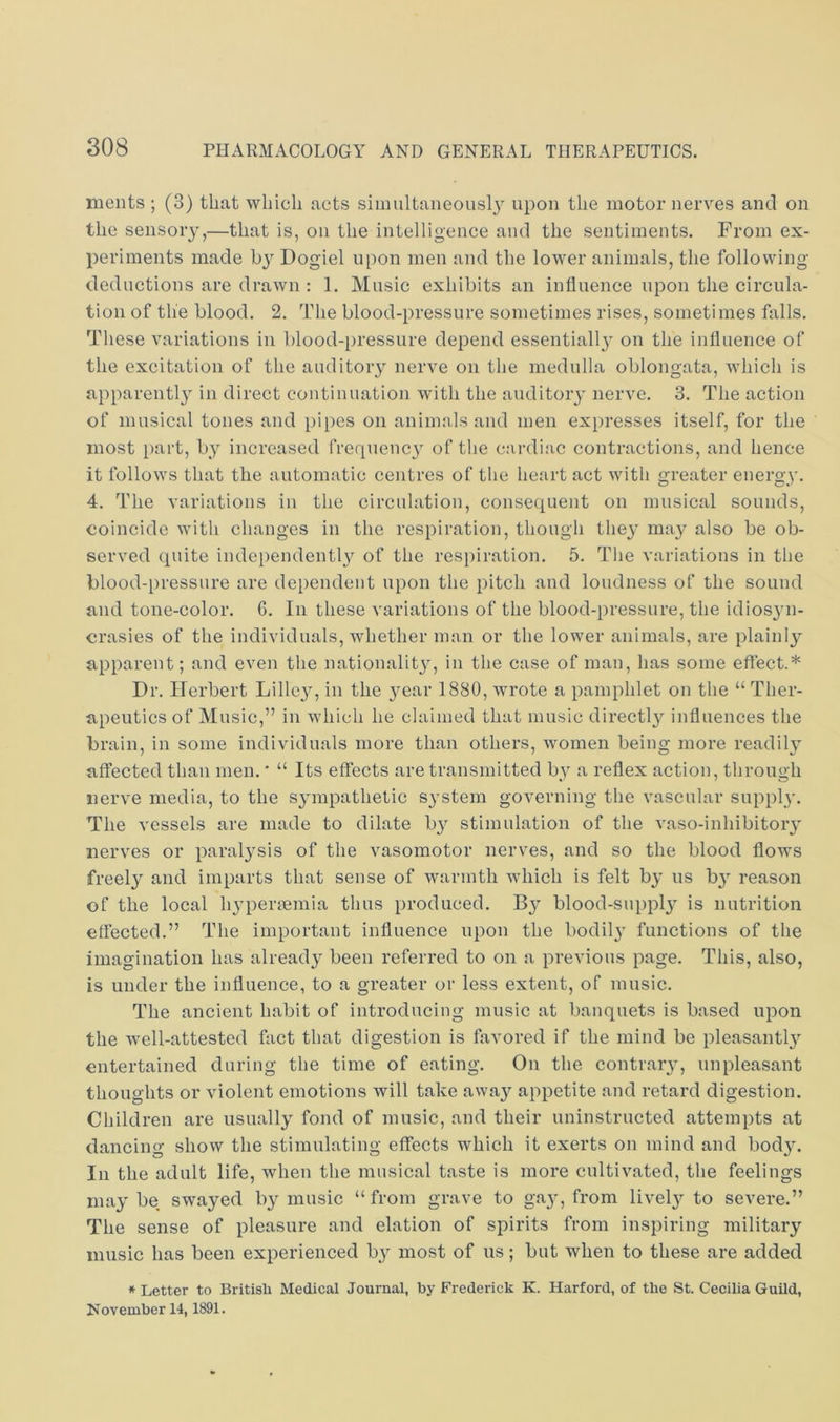 ments ; (3) that which acts siiimltaneousl}^ upon the motor nerves and on the sensory,—that is, on the intelligence and the sentiments. From ex- periments made by Dogiel upon men and the lower animals, the following- deductions are drawn : 1. Music exhibits an influence upon the circula- tion of the blood, 2. The blood-pressure sometimes rises, sometimes falls. These variations in blood-pressure depend essentiall}' on the influence of the excitation of the auditory nerve on the medulla oblongata, which is apparentl}^ in direct continuation with the auditoiy nerve. 3. The action of musical tones and pipes on animals and men expresses itself, for the most part, by increased frequency of the cardiac contractions, and hence it follows that the automatic centres of the heart act with greater energy. 4. The variations in the circulation, consequent on musical sounds, coincide with changes in the respiration, though they may also be ob- served quite independently of the respiration. 5. Tlie variations in the blood-pressure are dependent upon the pitch and loudness of the sound and tone-color. 6. In these variations of the blood-pressure, the idiosyn- crasies of the individuals, whether man or the lower animals, are plainly apparent; and even the nationalit}^ in the case of man, has some effect.* Dr. Herbert Lille}^ in the year 1880, wrote a pamphlet on the “ Ther- apeutics of Music,” in which he claimed that music directl}'- influences the brain, in some individuals more than others, women being more readily affected than men.' “ Its effects are transmitted by a reflex action, through nerve media, to the S3mpathetic S3’stem governing the vascular supply-. The vessels are made to dilate b3^ stimulation of the vaso-inhibitoiy nerves or paral3^sis of the vasomotor nerves, and so the blood flows freel3^ and imparts that sense of warmth which is felt b3' us b3 reason of the local ly^perfemia thus produced. By blood-suppl3'^ is nutrition effected.” The important influence upon the bodil3- functions of the imagination has alread3 been referred to on a previous page. This, also, is under the influence, to a greater or less extent, of music. The ancient habit of introducing music at banquets is based upon the well-attested fact that digestion is favored if the mind be pleasantl3^ entertained during the time of eating. On the contraiy, unpleasant thoughts or violent emotions will take away appetite and retard digestion. Children are usuall3^ fond of music, and their uninstructed attempts at dancing show the stimulating effects which it exerts on mind and bod3\ In the adult life, when the musical taste is more cultivated, the feelings ma3' be swayed by music “ from grave to ga3’, from livel3’- to severe.” The sense of pleasure and elation of spirits from inspiring military music has been experienced by most of us; but when to these are added * Letter to British Medical Journal, by Frederick K. Harford, of the St. Cecilia Guild, November 14,1891.