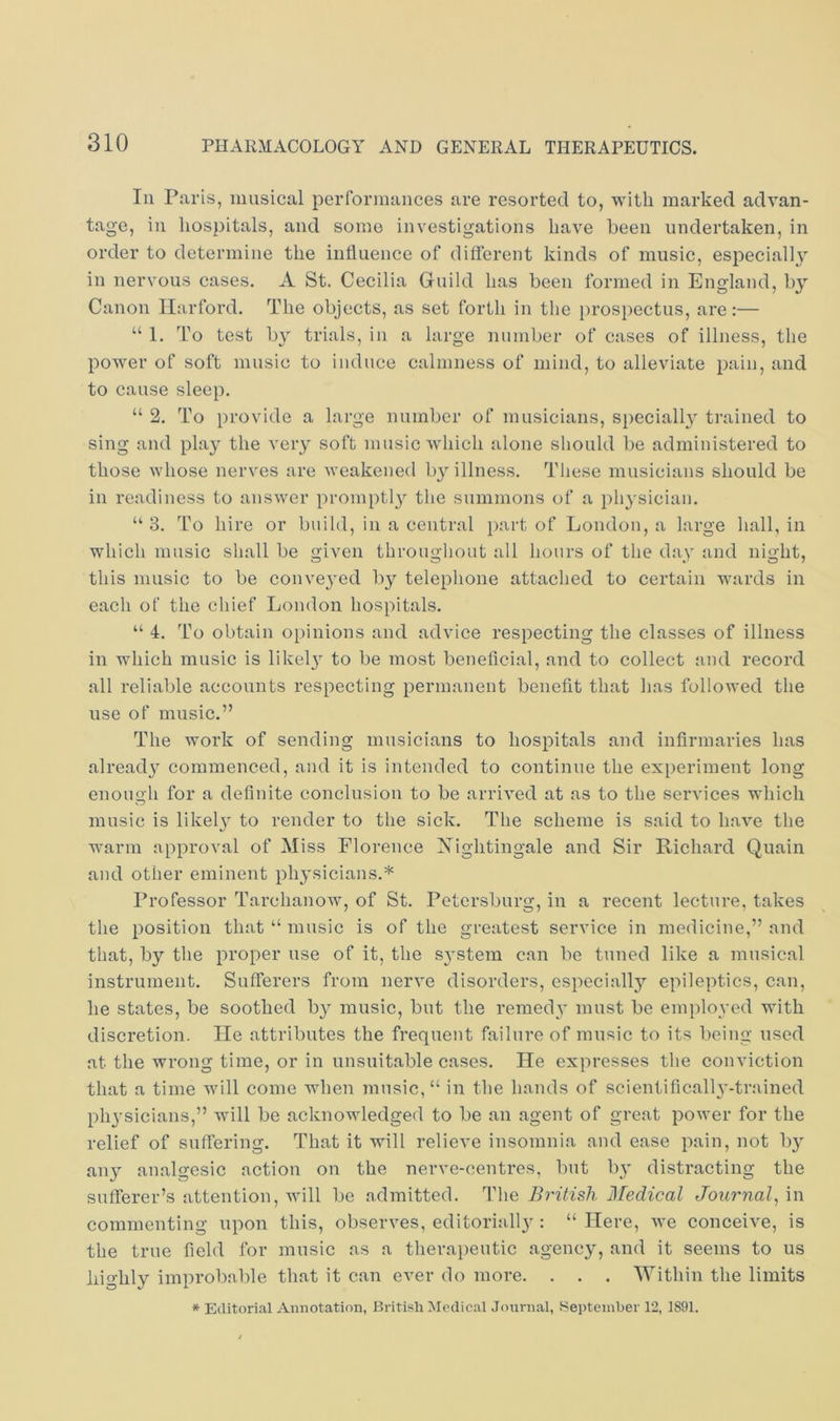 In Paris, musical performances are resorted to, with marked advan- tage, in hospitals, and some investigations have been undertaken, in order to determine the influence of different kinds of music, especiallj’’ in nervous cases. A St. Cecilia Guild has been formed in England, by Canon Harford. The objects, as set forth in the prospectus, are:— “ 1. To test by trials, in a large number of cases of illness, the power of soft music to induce calmness of mind, to alleviate pain, and to cause sleep. “ 2. To provide a large number of musicians, specially trained to sing and play the very soft music which alone should be administered to those whose nerves are weakened by illness. These musicians should be in readiness to answer promptl}^ the summons of a physician. “ 3. To hire or build, in a central part of London, a large hall, in which music shall be given throughout all hours of the day and night, this music to be convej'ed by telephone attached to certain wards in each of the chief London hospitals. “ 4. To obtain opinions and advice respecting the classes of illness in which music is likel}^ to be most beneficial, and to collect and record all reliable accounts respecting permanent benefit that lias followed the use of music.” The work of sending musicians to hospitals and infirmaries has already commenced, and it is intended to continue the experiment long enough for a definite conclusion to be arrived at as to the services which music is likelj to render to the sick. The scheme is said to have the warm approval of Miss Florence Nightingale and Sir Richard Quain and other eminent physicians.* Professor Tarchanow, of St. Petersburg, in a recent lecture, takes the position that “ music is of the greatest service in medicine,” and that, by the proper use of it, the system can be tuned like a musical instrument. Sufferers from nerve disorders, especially epileptics, can, he states, be soothed by music, but the remedv must be employed with discretion. lie attributes the frequent failure of music to its being used at the wrong time, or in unsuitable cases. He expresses the conviction that a time will come when music, “ in the hands of scientificalh'-trained phj'sicians,” will be acknowledged to be an agent of great power for the relief of suffering. That it will relieve insomnia and ease pain, not by any analgesic action on the nerve-centres, but by distracting the sufferer’s attention, will be admitted. The British Medical Journal^ in commenting upon this, observes, editoriall}': “ Here, we conceive, is the true field for music as a therapeutic agency, and it seems to us highly improbable that it can ever do more. . . . Within the limits * Editorial Annotation, British Medical Journal, September 12, 1891.