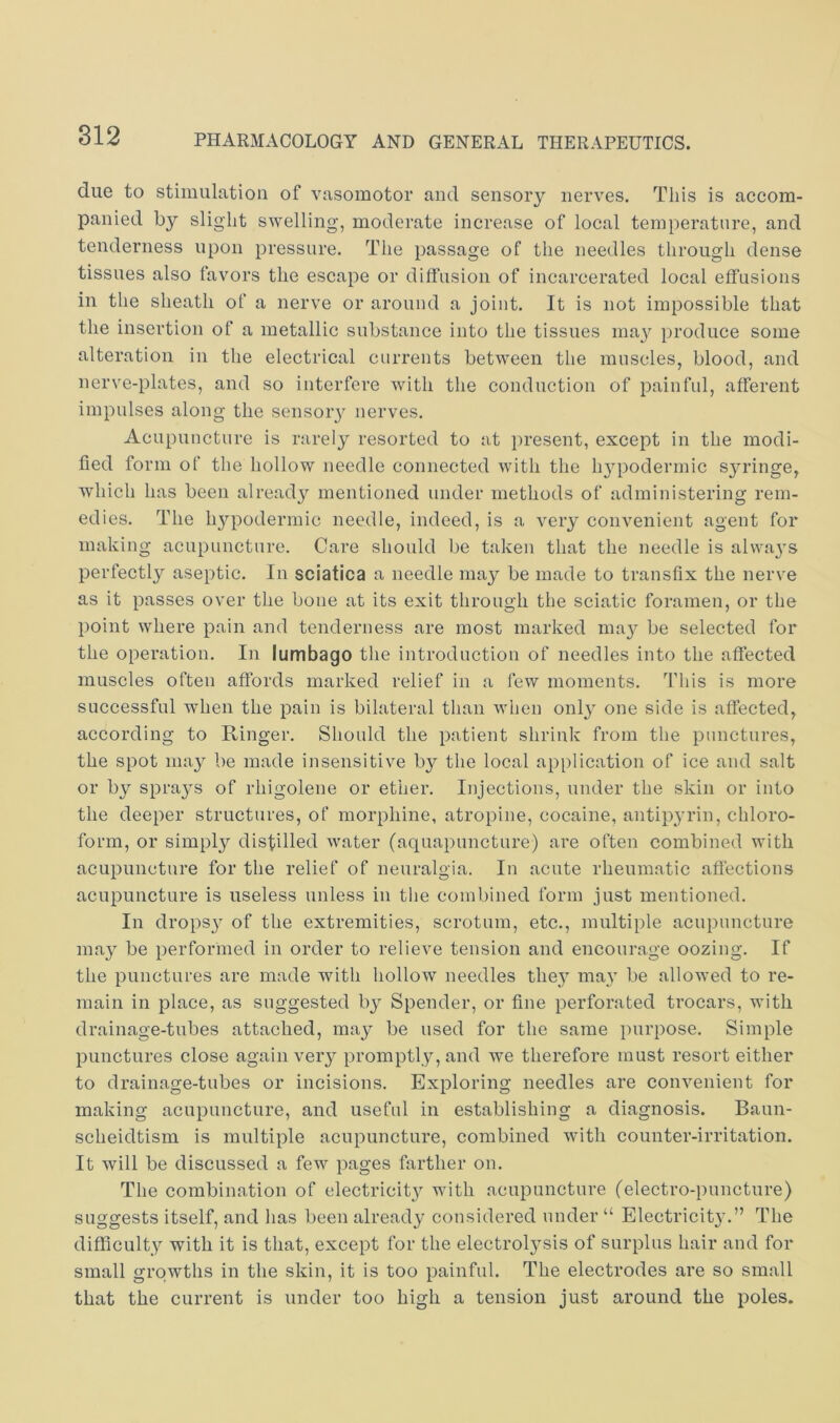due to stimulation of vasomotor and sensory nerves. This is accom- panied by slight swelling, moderate increase of local temperature, and tenderness upon pressure. The passage of the needles through dense tissues also favors the escape or diffusion of incarcerated local effusions in the sheath of a nerve or around a joint. It is not impossible that the insertion of a metallic substance into the tissues ma}^ produce some alteration in the electrical currents between the muscles, blood, and nerve-plates, and so interfere with the conduction of painful, afferent impulses along the sensoiy nerves. Acupuncture is rarely resorted to at })resent, except in the modi- fied form of the hollow needle connected with the hjqDodermic sjadnge, which has been already mentioned under methods of administering rem- edies. The hypodermic needle, indeed, is a very convenient agent for making acupuncture. Care should be taken that the needle is alwaj's perfectly aseptic. In sciatica a needle may be made to transfix the nerve as it passes over the bone at its exit through the sciatic foramen, or the point where pain and tenderness are most marked ma}^ be selected for the operation. In lumbago the introduction of needles into the affected muscles often affords marked relief in a few moments. This is more successful wdien the pain is bilateral tlian when only one side is affected, according to Ringer. Should the patient shrink from the punctures, the spot may be made insensitive by the local application of ice and salt or by sprays of rhigolene or ether. Injections, under the skin or into the deeper structures, of morphine, atropine, cocaine, antipyrin, chloro- form, or simply distilled water (aquapuncture) are often combined with acupuncture for the relief of neuralgia. In acute rheumatic affections acupuncture is useless unless in tlie combined form just mentioned. In drops}^ of the extremities, scrotum, etc., multiple acupuncture may be performed in order to relieve tension and encourage oozing. If the punctures are made with hollow needles they ma,y be allowed to re- main in place, as suggested by Spender, or fine perforated trocars, with drainage-tubes attached, may be used for the same purpose. Simple punctures close again very promptly, and we therefore must resort either to drainage-tubes or incisions. Exploring needles are convenient for making acupuncture, and useful in establishing a diagnosis. Baun- scheidtism is multiple acupuncture, combined with counter-irritation. It will be discussed a few pages farther on. The combination of electricit}'’ with acupuncture (electro-puncture) suggests itself, and has been already considered under “ Electricit}'.” The difficulty with it is that, except for the electrolj^sis of surplus hair and for small growths in the skin, it is too painful. The electrodes are so small that the current is under too high a tension just around the poles.