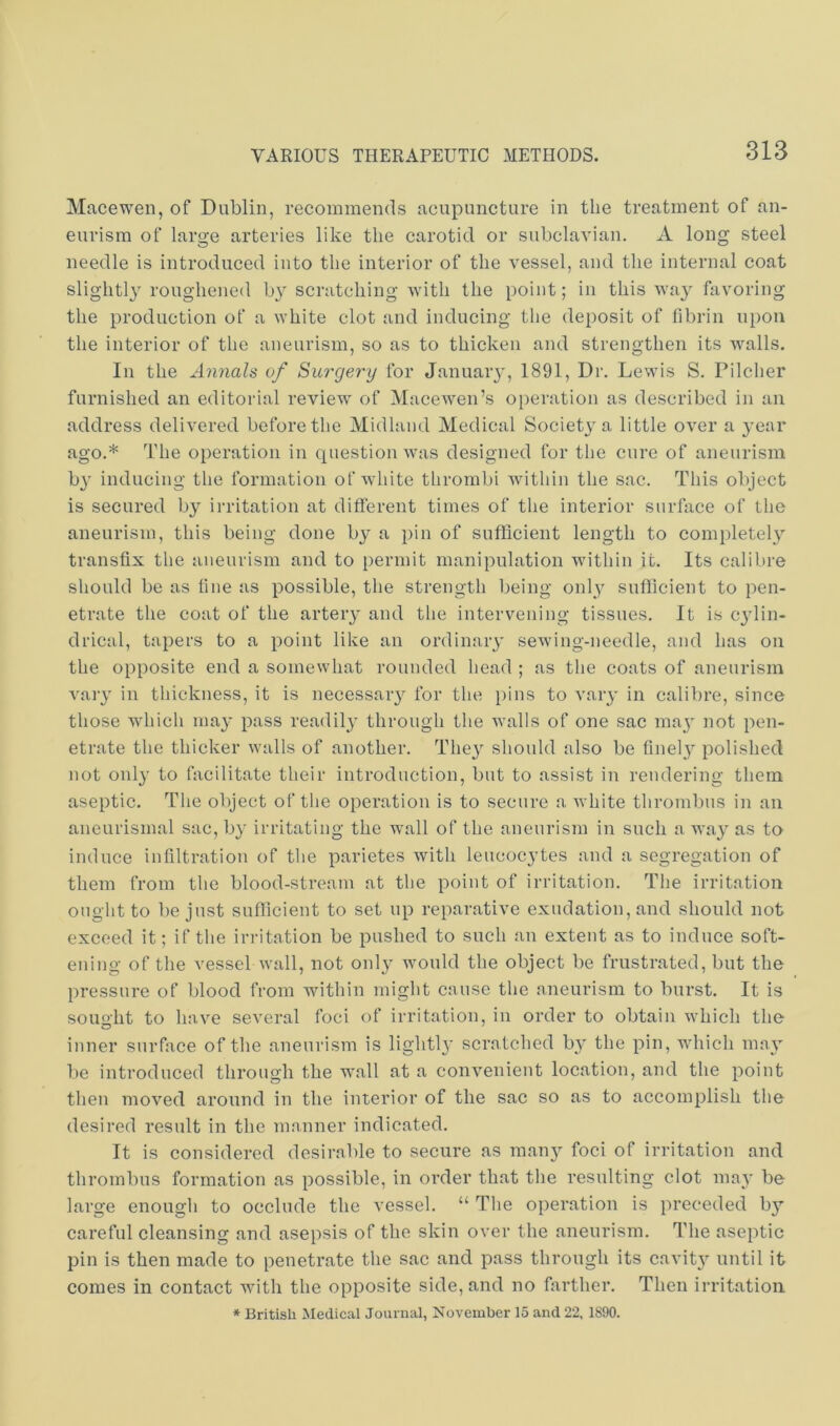 Macewen, of Dublin, recommends ncupuncture in the treatment of an- eurism of large arteries like the carotid or subclavian. A long steel needle is introduced into the interior of the vessel, and the internal coat slightly roughened by scratching Avith the point; in this Avay favoring the production of a white clot and inducing the deposit of fibrin upon the interior of the aneurism, so as to thicken and strengthen its Avails. In the Annals of Sui'gerxj for January, 1891, Dr. Lewis S. Pilcher furnished an editorial review of Macewen’s operation as described in an address deli\'ered before the Midland Medical Society a little OAmr a year ago.* The operation in question Avas designed for the cure of aneurism b^” inducing the formation of AAdute thrombi within the sac. This object is secured by irritation at different times of the interior surface of the aneurism, this being done by a pin of sufficient length to completel}^ transfix the aneurism and to permit manipulation within it. Its calibre should be as fine as possible, tlie strength being only sufficient to pen- etrate the coat of the artery and tlie intervening tissues. It is cjdin- drical, tapers to a point like an ordinary seAA'ing-needle, and has on the opposite end a somewhat rounded head ; as the coats of aneurism A'aiy in thickness, it is necessary for the i)ins to vary in calibre, since those which ma}’ pass readily through the Avails of one sac ma^' not pen- etrate the thicker Avails of another. They should also be finel}’’ polished not only to facilitate their introduction, but to assist in rendering them aseptic. The object of the operation is to secure a Avhite thrombus in an aneurisrnal sac, by irritating the wall of the aneurism in such a way as to induce infiltration of the parietes Avith leucocytes and a segregation of them from the blood-stream at the point of irritation. The irritation onglit to be just suflicient to set up reparative exudation, and should not exceed it; if the irritation be pushed to such an extent as to induce soft- ening of the vessel aaMI, not only Avould the object be frustrated, but the pressure of blood from within might cause the aneurism to burst. It is soimlit to have several foci of irritation, in order to obtain Avhich the inner surface of the aneurism is lightl}* scratched by the pin, which may be introduced through the wall at a convenient location, and the point then moAmd aroimd in the interior of the sac so as to accomplish the desired result in the manner indicated. It is considered desirable to secure as many foci of irritation and thrombus formation as possible, in order that the resulting clot may be large enougli to occlude the A’essel. “ The operation is preceded bj’’ careful cleansing and asepsis of the skin over the aneurism. The aseptic pin is then made to penetrate the sac and pass through its cavit}’^ until it comes in contact with the opposite side, and no farther. Then irritation * British Medical Journal, November 15 and 22, 1890.