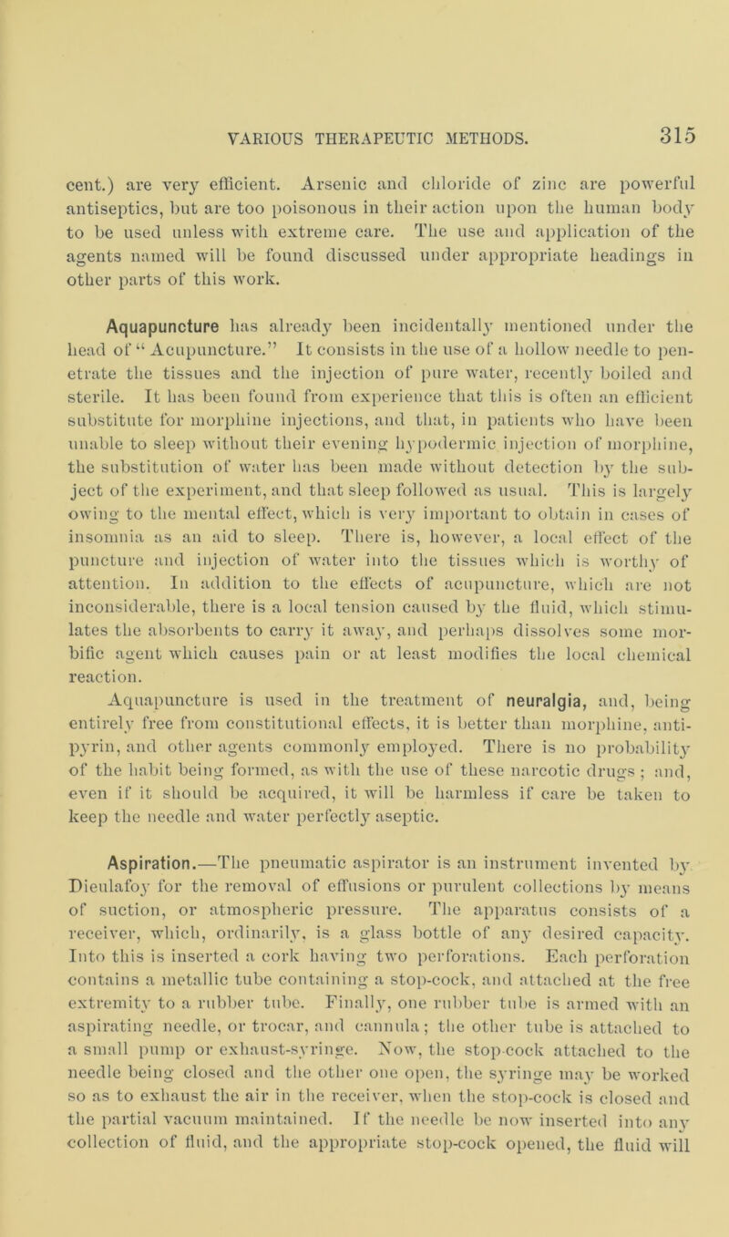 cent.) are very efficient. Arsenic and chloride of zinc are powerful antiseptics, but are too poisonous in their action upon the human body to be used unless with extreme care. Tlie use and ajiplication of the agents named will be found discussed under appropriate headings in other parts of this work, Aquapuncture has already been incidental!}’ mentioned under the head of “ Acupuncture.” It consists in the use of a hollow needle to pen- etrate the tissues and the injection of pure water, recentl}’ boiled and sterile. It has been found from experience that this is often an efficient substitute for morphine injections, and that, in patients who have been unable to sleep without their evening hypodermic injection of moriihine, the substitution of water has been made without detection b}’ the sub- ject of the experiment, and that sleep followed as usual. This is largely owing to the mental effect, which is veiy important to obtain in cases of insomnia as an aid to sleep. There is, however, a local effect of the puncture and injection of water into the tissues Avhich is Avorthy of attention. In addition to the effects of acupuncture, which ai-e not inconsiderable, there is a local tension caused by the fluid, AA’hich stimu- lates the absorbents to carry it aAvay, and perhaps dissolves some mor- bific agent which causes pain or at least modifies the local chemical reaction. Aquapuncture is used in the treatment of neuralgia, and, being entirely free from constitutional effects, it is better than morphine, nnti- pA’rin, and other agents commonl}'- emplo3^ed. There is no probability of the habit being formed, as Avith the use of these narcotic drugs ; and, CA^en if it should be acquired, it Avill be harmless if care be taken to keep the needle and water perfectl}'’ aseptic. Aspiration.—The pneumatic aspirator is an instrument invented b}’ Dieulafoy for the removal of effusions or purulent collections b}- means of suction, or atmospheric pressure. The apparatus consists of a receiver, which, ordinarily, is a glass bottle of an}’ desired capacitA’. Into this is inserted a cork having tAvo perforations. Each perforation contains a metallic tube containing a stop-cock, and attached at the free extremity to a rubber tube. Finally, one rubber tube is armed with an aspirating needle, or trocar, and cannula; the other tube is attached to a small pump or exhaust-syringe. Noav, the stop cock attached to the needle being closed and the other one open, the syringe may be worked so as to exhaust the air in the receiver, when the sto]i-cock is closed and the partial vacuum maintained. If the needle be now inserted into am’ collection of fluid, and the appropriate stop-cock opened, the fluid will