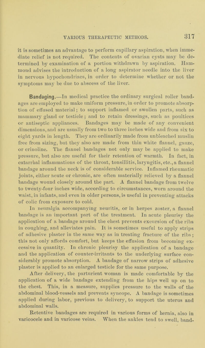 it is sometimes an advantage to perform capillary aspiration, when imme- diate relief is not required. The contents of ovarian cysts may be de- termined by examination of a portion withdrawn by aspiration. Ham- mond advises the introduction of a long aspirator needle into the liver in nervous h^’pochondriacs, in order to detenuine whether or not the symptoms ma}' be due to abscess of the liver. Bandaging.—In medical practice the ordinary surgical roller band- ages are employed to make uniform pressure, in order to promote absorp- tion of effused material; to support inflamed or swollen i)arts, such as mammaiy gland or testicle ; and to retain dressings, such as poultices or antiseptic appliances. Bandages nui}^ be made of any coin-enient dimensions, and are usuall}' from two to three inches wide and from six to eight 3’ards in length. The_y are ordinaril_y made from unbleached muslin free from sizing, but the^y also are made from thin Avhite flannel, gauze, or crinoline, fl'he flannel bandages not onl) may be applied to make pressure, but also are useful for their retention of warmth. In fact, in catarrhal inflammations of the throat, tonsillitis, laiyngitis, etc.,a flannel bandage around the neck is of considerable service. Inflamed rheumatic joints, either acute or chronic, are often material!}' relieved b}’ a flannel bandage wound closel}' around the part. A flannel bandage from twelve to twenty-four inches wide, according to circumstances, worn around the waist, in infants, and even in older persons, is useful in preventing attacks of colic from exposure to cold. In neuralgia accompanying neuritis, or in herpes zoster, a flannel bandage is an important part of the treatment. In acute pleurisy the application of a bandage around the chest prevents excursion of the ribs in coughing, and alleviates pain. It is sometimes useful to apply strips of adhesive plaster in the same way as in treating fracture of the ribs; this not only affords comfort, but keeps the effusion from becoming ex- cessive in quantit}'. In chronic pleurisy the application of a bandage and the application of counter-irritants to the underlying surface con- siderably promote absorption. A bandage of narrow strips of adhesive plaster is applied to an enlarged testicle for the same purpose. After deliver}', the parturient woman is made comfortable by the application of a wide bandage extending from the hips well up on to the chest. This, in a measure, supplies pressure to the walls of the abdominal blood-vessels and prevents syncope. A bandage is sometimes applied during labor, previous to delivery, to support the uterus and abdominal walls. Retentive bandages are required in various forms of hernia, also in varicocele and in varicose veins. When the ankles tend to swell, band-