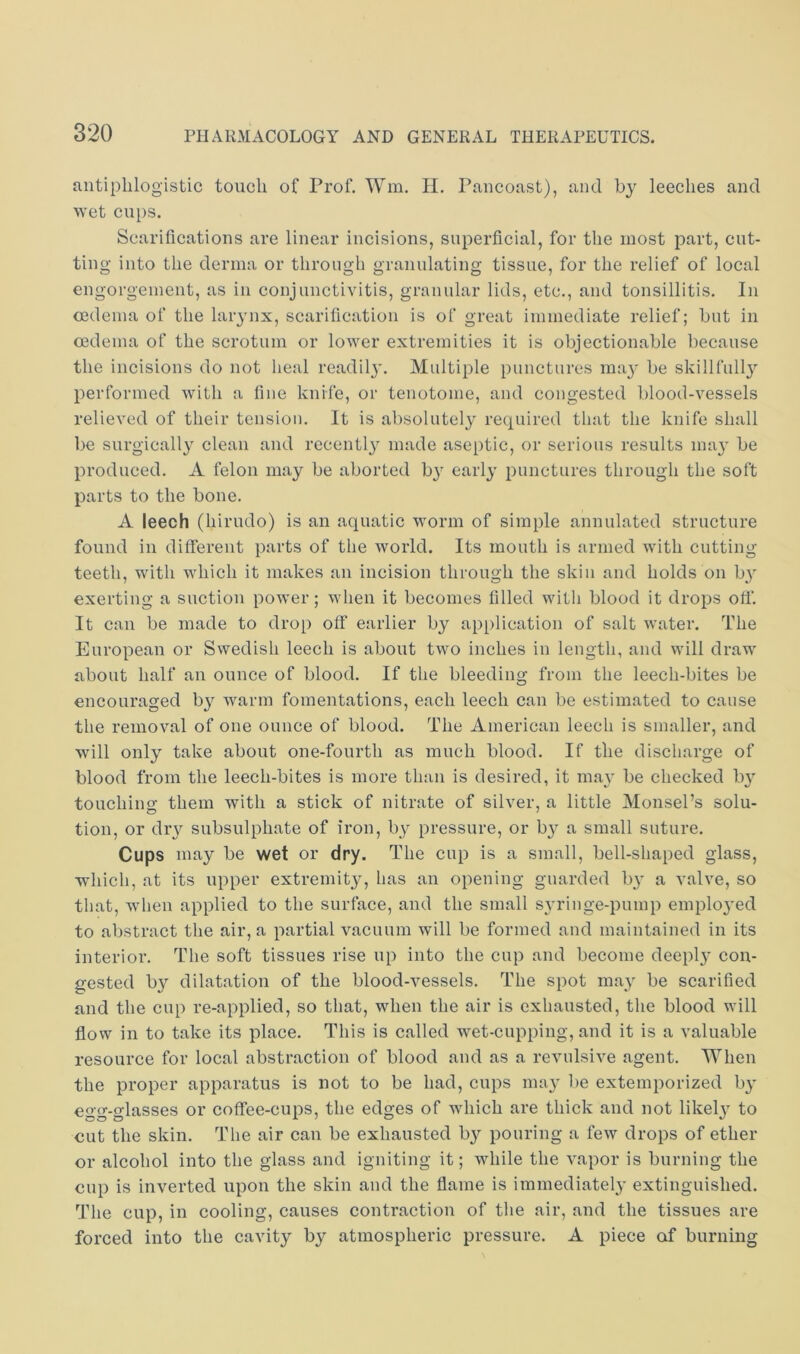 antiphlogistic touch of Prof. Wm. H, Pancoast), and by leeches and wet cups. Scarifications are linear incisions, superficial, for the most part, cut- ting into the derma or through granulating tissue, for the relief of local engorgement, as in conjuncti\dtis, granular lids, etc., and tonsillitis. In oedema of the larynx, scarification is of great immediate relief; but in oedema of the scrotum or lower extremities it is objectionable because the incisions do not heal readil}'. Multiple punctures ma3^ be skill full}’’ performed with a fine knife, or tenotome, and congested blood-vessels relieved of their tension. It is absolutely required that the knife shall be surgically clean and recently made aseptic, or serious results may be produced. A felon may be aborted by early punctures through the soft parts to the bone. A leech (hirudo) is an aquatic worm of simple annulated structure found in different parts of the world. Its mouth is armed with cutting teeth, with which it makes an incision through the skin and holds on by exerting a suction power; when it becomes filled witli blood it drops off. It can be made to drop off earlier by application of salt water. The European or Swedish leech is about two inches in length, and will draw about half an ounce of blood. If the bleeding from the leech-bites be encouraged by warm fomentations, each leech can be estimated to cause the removal of one ounce of blood. The American leech is smaller, and will only take about one-fourth as much blood. If the discharge of blood from the leech-bites is more than is desired, it may be checked by touching them with a stick of nitrate of silver, a little Monsel’s solu- tion, or dry subsulphate of iron, by pressure, or by a small suture. Cups may be wet or dry. The cup is a small, bell-shaped glass, which, at its upper extremity, has an opening guarded by a valve, so that, when applied to the surface, and the small syringe-pump employed to abstract the air, a partial vacuum will be formed and maintained in its interior. The soft tissues rise up into the cup and become deeply con- gested by dilatation of the blood-vessels. The spot may be scarified and the cup re-applied, so that, when the air is exhausted, the blood will flow in to take its place. This is called wet-cupping, and it is a valuable resource for local abstraction of blood and as a revulsive agent. When the proper apparatus is not to be had, cups may be extemporized by egg-glasses or coffee-cups, the edges of which are thick and not likely to cut the skin. The air can be exhausted by pouring a few drops of ether or alcohol into the glass and igniting it; while the vapor is burning the cup is inverted upon the skin and the flame is immediately extinguished. The cup, in cooling, causes contraction of the air, and the tissues are forced into the cavity by atmospheric pressure. A piece of burning