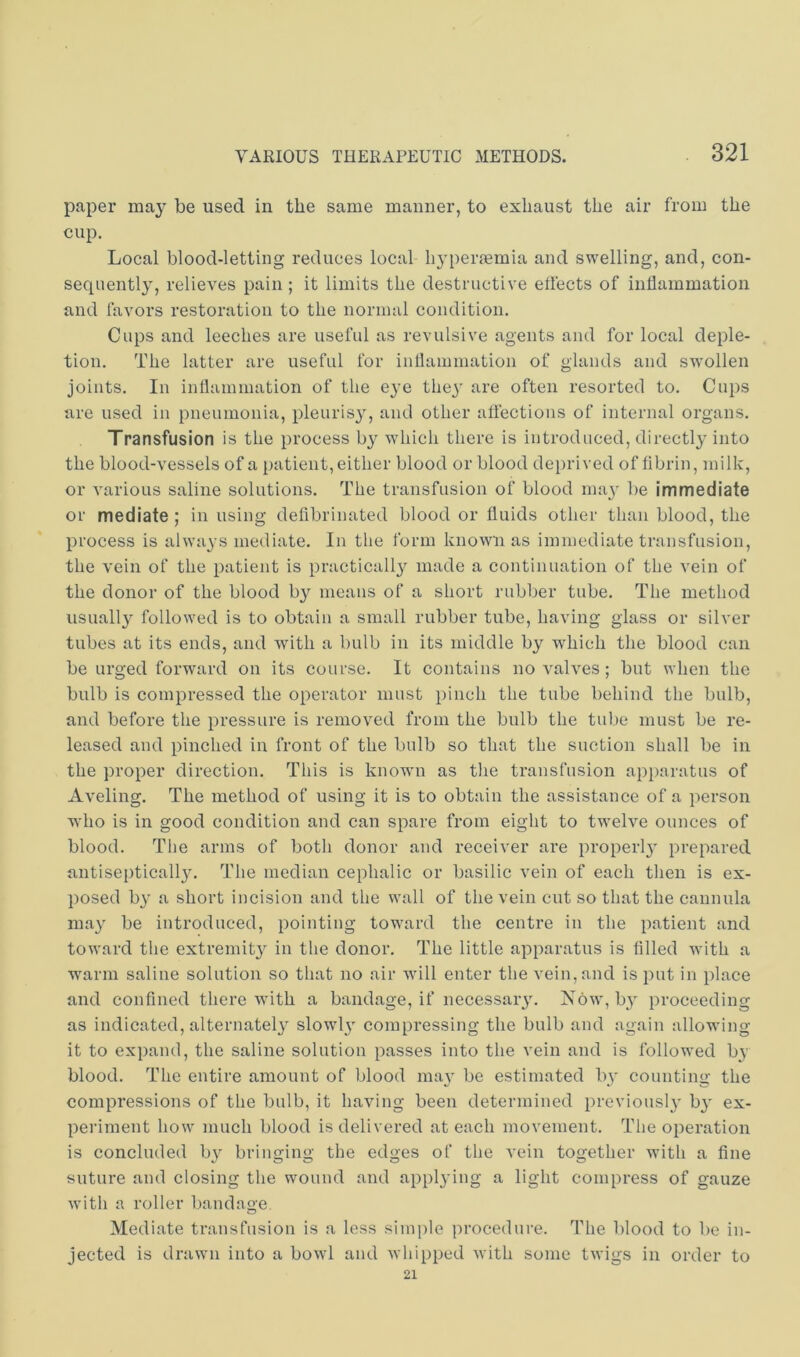 paper may be used in the same manner, to exhaust the air from the cup. Local blood-letting reduces local h3'peraBmia and swelling, and, con- sequentl}', relieves pain; it limits the destructive effects of inflammation and favors restoration to the normal condition. Cups and leeches are useful as revulsive agents and for local deple- tion. The latter are useful for inflammation of glands and swollen joints. In inflammation of the e^’e thej' are often resorted to. Cups are used in pneumonia, pleuris^q and other affections of internal organs. Transfusion is the process b}^ which there is introduced, directly into the blood-vessels of a patient, either blood or blood deprived of fibrin, milk, or various saline solutions. The transfusion of blood maj' be immediate or mediate ; in using deflbrinated blood or fluids other than blood, the process is always mediate. In the form known as immediate transfusion, the vein of the patient is practicall} made a continuation of the vein of the donor of the blood b}'^ means of a short rubber tube. The method usuall^^ followed is to obtain a small rubber tube, having glass or silver tubes at its ends, and with a bulb in its middle by which the blood can be urged forward on its course. It contains no valves; but when the bulb is compressed the operator must pinch the tube behind the bulb, and before the pressure is removed from the bulb the tube must be re- leased and pinched in front of the bulb so that the suction shall be in the proper direction. This is known as the transfusion apparatus of Aveling. The method of using it is to obtain the assistance of a person who is in good condition and can spare from eight to twelve ounces of blood. The arms of both donor and receiver are properl}' prepared antiseptically. The median cephalic or basilic vein of each then is ex- posed by a short incision and the wall of the vein cut so that the cannula may be introduced, pointing toward the centre in the patient and toward the extremity in the donor. The little apparatus is filled with a warm saline solution so that no air will enter the vein, and is put in place and confined there with a bandage, if necessary. Now, by proceeding as indicated, alternately slowly compressing the bulb and again allowing it to expand, the saline solution passes into the vein and is followed by blood. The entire amount of blood may be estimated by counting the compressions of the bulb, it having been determined previously by ex- pei’iment how much blood is delivered at each movement. The operation is concluded by bringing the edges of the vein together with a fine suture and closing the wound and applying a light compress of gauze with a roller bandage. Mediate transfusion is a less simple procedure. The blood to be in- jected is drawn into a bowl and whipped with some twigs in order to 21