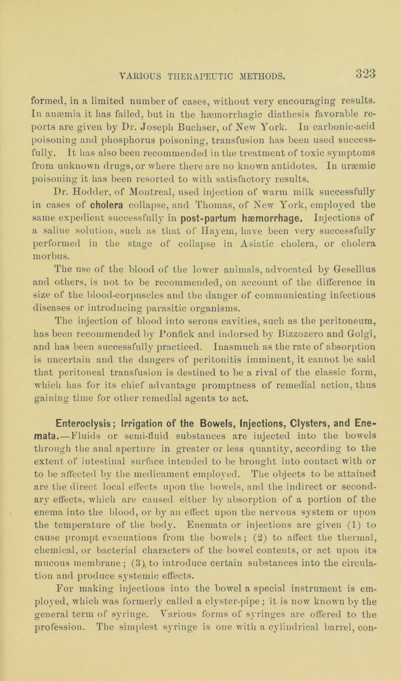 formed, in a limited number of cases, without veiy encouraging results. In anmmia it has failed, but in the hsemorrhagic diathesis favorable re- ports are given by Dr. Joseph Buchser, of New York. In carbonic-acid poisoning and phosphorus poisoning, transfusion has been used snccess- full}'. It has also been recommended in the treatment of toxic s3’inptoms from unknown drugs, or where there are no known antidotes. In uraemic poisoning it has been resorted to with satisfactory results. Dr. Ilodder, of Montreal, used injection of warm milk successfully in cases of cholera collapse, and Thomas, of New York, enrplo3*ed the same expedient successfully in post-partum haemorrhage. Injections of a saline solution, such as that of llayeni, have been very successfull3'’ performed in the stage of collapse in Asiatic cholera, or cholera morbus. The use of the blood of the lower animals, advocated b3'’ Gesellius and others, is not to be recommended, on account of the difference in size of the blood-corpuscles and the danger of communicating infectious diseases or introducing parasitic organisms. The injection of blood into serous cavities, such as the peritoneum, has been recommended ly Ponfick and indoi’sed ly Bizzozero and Golgi, and has been successfull3' practiced. Inasmuch as the rate of absorption is uncertain and the dangers of peritonitis imminent, it cannot be said that peritoneal transfusion is destined to be a rival of the classic form, which has for its chief advantage promptness of remedial action, thus gaining time for other remedial agents to act. Enteroclysis; Irrigation of the Bowels, Injections, Clysters, and Ene- mata.—Fluids or semi-fluid substances are injected into the bowels through the anal aperture in greater or less quantit3', according to the extent of intestinal surface intended to be brought into contact with or to be affected ly the medicament emj)lo3'ed. The objects to be attained are the direct local effects u[)on the bowels, and the indirect or second- ary effects, which are caused either ly absorption of a portion of the enema into the blood, or ly an effect upon the nervous system or upon the temperature of the bod3\ Enemata or injections are given (1) to cause prompt evacuations from the bowels; (2) to affect the thermal, chemical, or bacterial characters of the bovvel contents, or act upon its mucous membrane; (3) to introduce certain substances into the circula- tion and produce S3’stemic effects. For making injections into the bowel a special instrument is em- ploved, which was formerly' called a ch'ster-pipe; it is now known by' the general term of syringe. Various forms of syringes are offered to the profession. The simplest syringe is one with a cylindrical barrel, con-