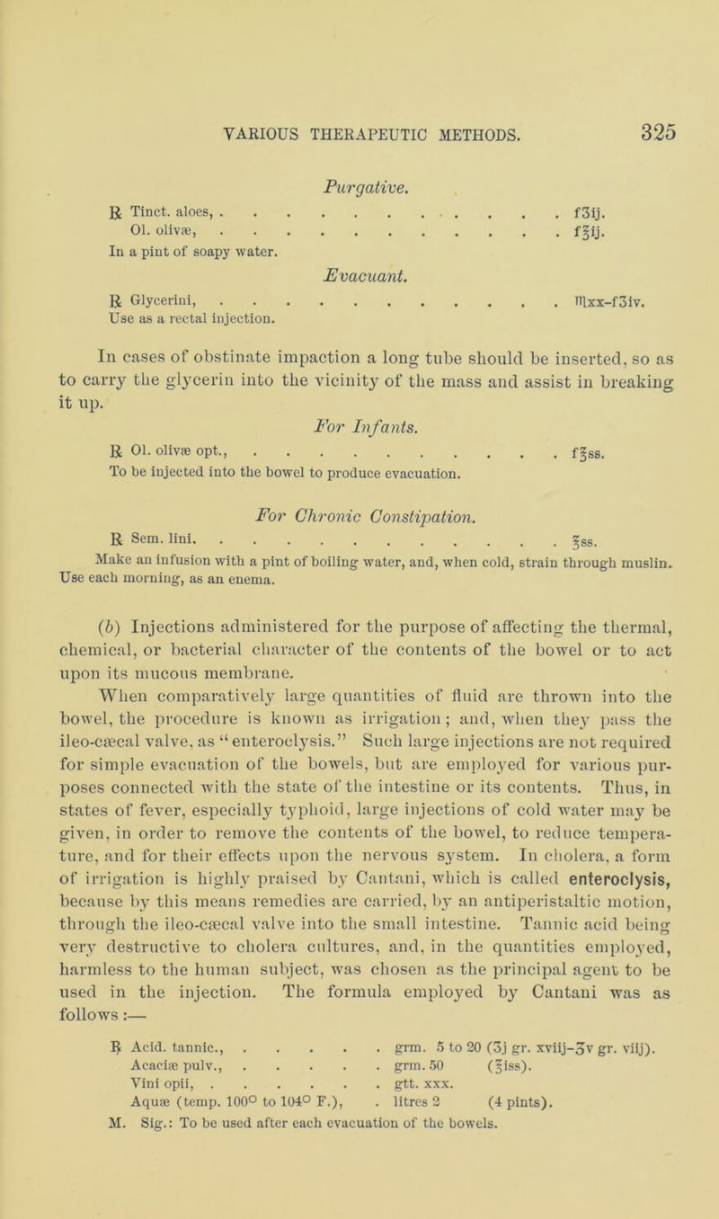 Purgative. U Tinct. aloes, f3ij. 01. olivae, f^ij. In a pint of soapy water. Evacuant. R Glycerini, nixx-f3iv. Use as a rectal injection. In cases of obstinate impaction a long tube should be inserted, so as to carry the glycerin into the vicinity of the mass and assist in breaking it up. For Infants. R 01. olivae opt., f^ss. To be injected into the bowel to produce evacuation. For Chronic Coyistipation. R Scm. lini gss. Make an infusion with a pint of boiling water, and, when cold, strain through muslin. Use each morning, as an enema. (b) Injections administered for the purpose of affecting the thermal, chemical, or bacterial character of the contents of the bowel or to act upon its mucous membrane. When comparatively large quantities of fluid are thrown into the bowel, the procedure is known as irrigation; and, when they pass the ileo-cffical valve, as “ enteroclysis.” Such large injections are not required for simple evacuation of the bowels, but are employed for various pur- poses connected with the state ol‘ the intestine or its contents. Thus, in states of fever, especially typhoid, large injections of cold water may be given, in order to remove the contents of the bow'el, to reduce tempera- ture, and for their effects upon the nervous system. In cholera, a form of irrigation is highly praised by Cantani, which is called enteroclysis, because by this means remedies are carried, by an antiperistaltic motion, through the ileo-ciecal valve into the small intestine. Tannic acid being very destructive to cholera cultures, and, in the quantities employed, harmless to the human subject, was chosen as the principal agent to be used in the injection. The formula employed b} Cantani was as follows :— R Acid, tarniic., . . . . AcaciiB pulv., . . . . Vini opii, Aqu0e (temp. 100° to 104° F.), grm. a to 20 (3j gr. XTiij-5v gr. viij). grm..50 (liss). gtt. XXX. litres 2 (4 pints). M. Sig.: To be used after each evacuation of the bowels.