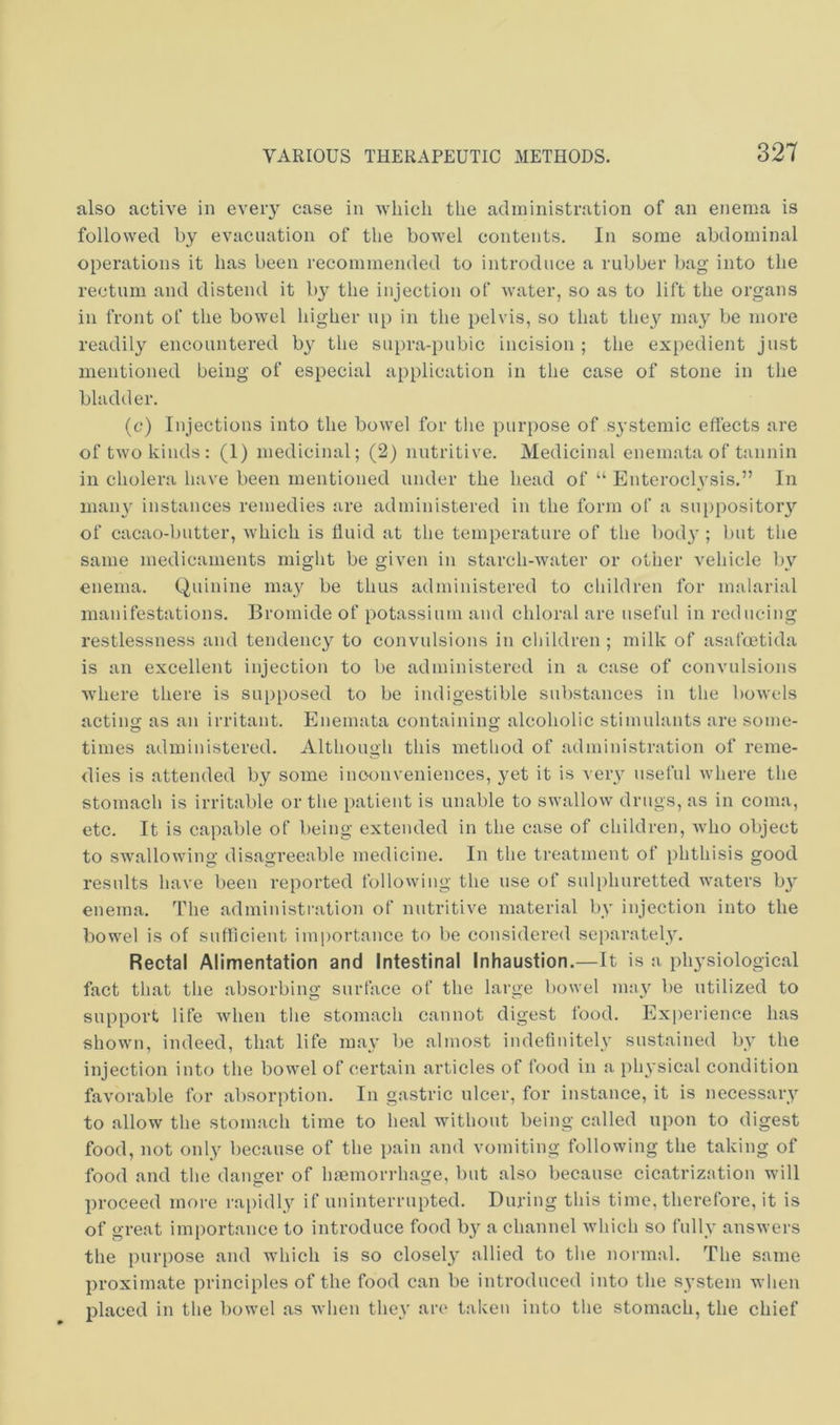 also active in every case in which the administration of an enema is followed by evacuation of the bowel contents. In some abdominal operations it has been recommended to introduce a rubber bag into the rectum and distend it b}^ the injection of Avater, so as to lift the organs in front of the bowel higher up in the pelvis, so that tlie}’’ may be more readily encountered by the supra-pubic incision ; the expedient just mentioned being of especial application in the case of stone in the bladder. (c) Injections into the bowel for tlie purpose of systemic effects are of two kinds: (1) medicinal; (2) nutritive. Medicinal enemataof tannin in cholera have been mentioned under the head of “ Enteroclvsis.” In many instances remedies are administered in the form of a suppositoiy of cacao-butter, which is fluid at the temperature of the bod}'; but the same medicaments might be given in starch-Avater or other vehicle by enema. Quinine may be thus administered to children for malarial manifestations. Bromide of potassium and chloral are useful in reducing restlessness and tendency to convulsions in children ; milk of asafcetida is an excellent injection to be administered in a case of convulsions where there is supposed to be indigestible substances in the boAvels acting as an irritant. Enemata containing alcoholic stimulants are some- times administered. Although this method of administration of reme- dies is attended by some inconveniences, yet it is very useful Avhere the stomach is irritable or the patient is unable to swallow drugs, as in coma, etc. It is capable of being extended in the case of children, avIio object to swalloAving disagreeable medicine. In the treatment of phthisis good results have been reported folloAving the use of sulphuretted waters b}' enema, ff’he administration of nutritive material by injection into the bowel is of sufficient importance to be considered separately. Rectal Alimentation and Intestinal Inhaustion.—It is a physiological fact that the absorbing surface of the large bowel mny be utilized to support life Avhen the stomach cannot digest food. Experience has shown, indeed, that life may be almost indefinitely sustained by the injection into the boAA'el of certain articles of food in a physical condition favorable for absorption. In gastric ulcer, for instance, it is necessary to allow the stomach time to heal without being called upon to digest food, not only because of the pain and A'omiting following the taking of food and the danger of Imemorrhage, but also because cicatrization will proceed more rapidly if uninterrupted. During this time, therefore, it is of great importance to introduce food by a channel Avhich so fully ansAvers the purpose and which is so closely allied to the normal. The same proximate principles of the food can be introduced into the system when placed in the bowel as Avhen they are taken into the stomach, the chief