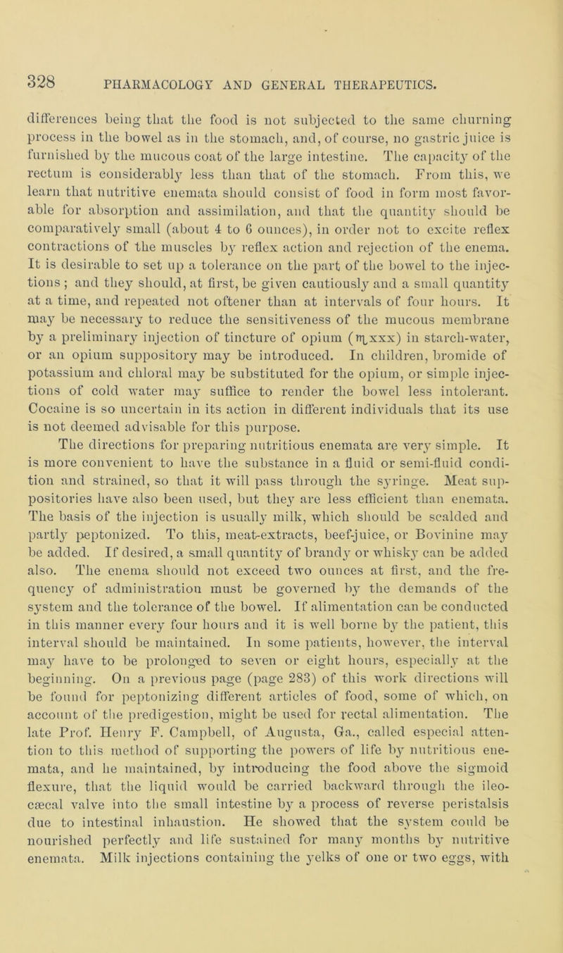 differences being that the food is not subjected to the same churning process in the bowel as in the stomach, and, of course, no gastric juice is furnished b}' the mucous coat of the large intestine. The capacity of the rectum is considerably less than that of the stomach. From this, we learn that nutritive enemata should consist of food in form most favor- able for absorption and assimilation, and that tlie quantity should be comparatively small (about 4 to G ounces), in order not to excite reflex contractions of the muscles by reflex action and rejection of the enema. It is desirable to set up a tolerance on the part of the bowel to the injec- tions ; and they should, at first, be given cautiously and a small quantity at a time, and repeated not oftener than at intervals of four hours. It may be necessary to reduce the sensitiveness of the mucous membrane by a preliminary injection of tincture of opium (ttlxxx) in starch-water, or an opium suppository may be introduced. In children, bromide of potassium and chloral may be substituted for the opium, or simple injec- tions of cold water may suffice to render the bowel less intolerant. Cocaine is so uncertain in its action in different individuals that its use is not deemed advisable for this purpose. The directions for preparing nutritious enemata are ver}’ simple. It is more convenient to have the substance in a fluid or semi-fluid condi- tion and strained, so that it will pass through the sjulnge. Meat sup- positories have also been used, but they are less efficient than enemata. The basis of the injection is usualh’ milk, which should be scalded and partly peptonized. To this, meat-extracts, beef-juice, or Bovinine may be added. If desired, a small quantity of brand} or whisk} can be added also. The enema should not exceed two ounces at first, and the fre- quency of administration must be governed by the demands of the system and the tolerance of the bowel. If alimentation can be conducted in this manner every four hours and it is well borne by the patient, this interval should be maintained. In some patients, however, the interval may have to be prolong-ed to seven or eight hours, especially at the beginning. On a previous page (page 283) of this work directions will be found for peptonizing different articles of food, some of which, on account of the predigestion, might be used for rectal alimentation. The late Prof, Henry F. Campbell, of Augusta, Ga,, called especial atten- tion to this method of supporting the powers of life by nutritious ene- mata, and he maintained, by introducing the food above the sigmoid flexure, that the liquid would be carried backward through the ileo- csecal valve into the small intestine by a process of reverse peristalsis due to intestinal inhaiistion. He show'ed that the system could be nourished perfectly and life sustained for many months by nutritive enemata. Milk injections containing the yelks of one or tw0 eggs, with
