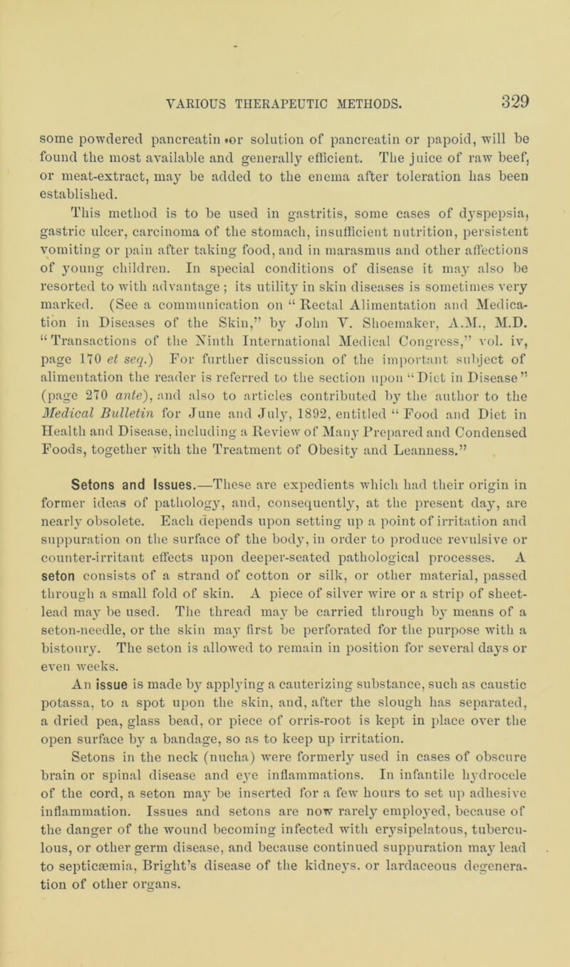 some powdered pancreatin tor solution of pancreatin or papoid, will be found the most available and generally efficient. The juice of raw' beef, or meat-extract, may be added to the enema after toleration has been established. This method is to be used in gastritis, some cases of dyspepsia, gastric ulcer, carcinoma of the stomach, insufficient nutrition, persistent vomiting or pain after taking food, and in marasmus and other aflections of young children. In special conditions of disease it may also be resorted to wdth advantage ; its utilit}' in skin diseases is sometimes very marked. (See a communication on “ Rectal Alimentation and Medica- tion in Diseases of the Skin,” b}^ John Y. Shoemaker, A.M., M.D. “ Transactions of the Xinth International Medical Congress,” vol. iv, page no seq.) For further discussion of the important subject of alimentation the reader is referred to the section upon “Diet in Disease” (page 270 ante), and also to articles contributed hy the author to the Medical Bulletin for June and Jul}', 1892, entitled “ Food and Diet in Health and Disease, including a Review of Many Prc[)ared and Condensed Foods, together with the Treatment of Obesity and Leanness.” Setons and Issues.—These are expedients wdiich had their origin in former ideas of pathology, and, consequently, at the present day, are nearh' obsolete. Each depends upon setting up a point of irritation and suppuration on the surface of the bod}q in order to produce revulsive or counter-irritant effects upon deeper-seated pathological processes. A seton consists of a strand of cotton or silk, or other material, passed through a small fold of skin. A piece of silver wire or a strip of sheet- lead may be used. The thread may be carried through b}* means of a seton-needle, or the skin may first be perforated for the purpose with a bistouiy. The seton is allow'ed to remain in position for several days or even weeks. An issue is made by appl3’ing a cauterizing substance, such as caustic potassa, to a spot upon the skin, and, after the slough has separated, a dried pea, glass bead, or piece of orris-root is kept in place over the open surface by a bandage, so as to keep up irritation. Setons in the neck (nucha) w'ere formerly used in cases of obscure brain or spinal disease and eye inflammations. In infantile hydrocele of the cord, a seton ma}' be inserted for a few hours to set up adhesive inflammation. Issues and setons are now rarely emplo3'ed, because of the danger of the wound becoming infected with eiysipelatous, tubercu- lous, or other germ disease, and because continued suppuration ma3’ lead to septicmmia, Bright’s disease of the kidne3's. or lardaceous degenera- tion of other organs.