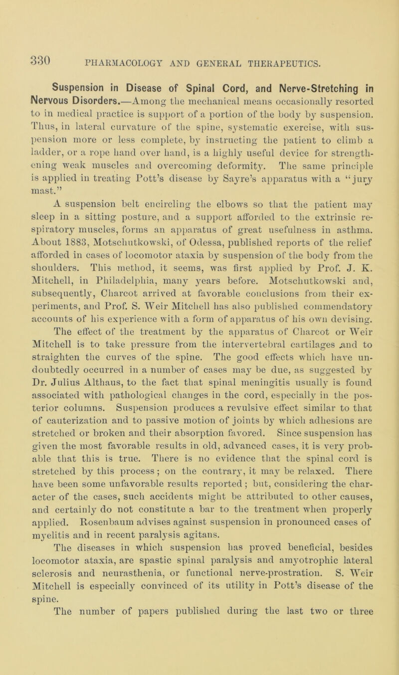 Suspension in Disease of Spinal Cord, and Nerve-Stretching in Nervous Disorders.—Among the mechanical means occasionally resorted to in medical practice is support of a portion of the body by suspension. Idius, in lateral curvature of the spine, sj’stematic exercise, with sus- pension more or less complete, b}' instructing the patient to climb a ladder, or a rope hand over hand, is a highly useful device for strength- ening weak muscles and overcoming deformit}'. The same principle is applied in treating Pott’s disease by Sayre’s apparatus with a “jury mast.” A suspension belt encircling the elbows so that the patient ma}' sleep in a sitting posture, and a support afforded to the extrinsic re- spiratory muscles, forms an apparatus of great usefulness in asthma. About 1883, Motschutkowski, of Odessa, published reports of the relief afforded in cases of locomotor ataxia by suspension of the body from the shoulders. This method, it seems, was first applied by Prof. J. K. Mitchell, in Philadelphia, many }'ears before. Motschutkowski and, subsequently, Charcot arrived at favorable conclusions from their ex- periments, and Prof. S. Weir Mitchell has also published commendatoiy accounts of his experience with a form of apparatus of his own devising. The effect of the treatment by the apparatus of Charcot or Weir Mitchell is to take pressure from the intervertebral cartilages ^nd to straighten the curves of the spine. The good effects whicli have un- doubtedly occurred in a number of cases may be due, as suggested by Dr. Julius Althaus, to the fact that spinal meningitis usuall}- is found associated with pathological changes in the cord, especiall}' in the pos- terior columns. Suspension produces a revulsive effect similar to that of cauterization and to passive motion of joints by which adhesions are stretched or broken and their absorption favored. Since suspension has given the most favorable results in old, advanced cases, it is very prob- able that this is true. There is no evidence that the spinal cord is stretched by this process ; on the contrar}’, it ma} be relaxed. There have been some unfavorable results reported ; but, considering the char- acter of the cases, such accidents might be attributed to other causes, and certainly do not constitute a bar to the treatment when properly applied. Rosenbaum advises against suspension in pronounced cases of m}'elitis and in recent paralysis agitans. The diseases in which suspension has proved beneficial, besides locomotor ataxia, are spastic spinal paralysis and amyotrophic lateral sclerosis and neurasthenia, or functional nerve-prostration. S. Weir Mitchell is especially convinced of its utilit}^ in Pott’s disease of the spine. The number of papers published during the last two or three