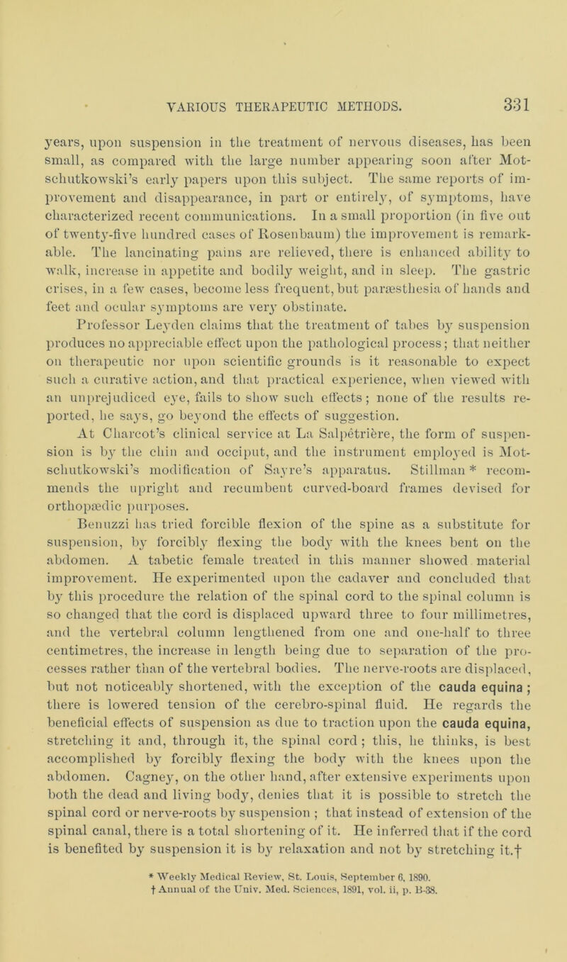 years, upon suspension in the treatment of nervous diseases, has been small, as compared with the large number appearing soon after Mot- schutkowski’s early papers upon this subject. The same reports of im- provement and disappearance, in part or entirel}', of symptoms, have characterized recent communications. In a small proportion (in five out of twent}'-five hundred cases of Rosenbaum) the improvement is remark- able. The lancinating pains are relieved, there is enhanced ability to walk, increase in appetite and bodil}^ weight, and in sleep. The gastric crises, in a few cases, become less frequent, but paresthesia of hands and feet and ocular symptoms are very obstinate. Professor Leyden claims that the treatment of tabes b} suspension produces no appreciable efi'ect upon the pathological process; that neither on therapeutic nor upon scientific grounds is it reasonable to expect such a curative action, and that practical experience, when viewed with an unprejudiced e3'e, fails to show such elfects ; none of the results re- ported, he sa}’s, go beyond the eflects of suggestion. At Charcot’s clinical service at La Salpetriere, the form of susi)en- sion is bj' the chin and occiput, and the instrument emplo^'ed is Mot- schutkowski’s modification of Sayre’s apparatus. Stillman * recom- mends the u[)right and recumbent curved-board frames devised for orthopmdic purposes. Benuzzi has tried forcible flexion of the spine as a substitute for suspension, by' forcibly flexing the body' v’ith the knees bent on the abdomen. A tabetic female treated in this manner showed material improvement. He experimented upon the cadaver and concluded that by' this procedure the relation of the spinal cord to the spinal column is so changed that the cord is displaced upward three to four millimetres, and the vertebral column lengthened from one and one-half to three centimetres, the increase in length being due to separation of the pro- cesses rather than of the vertebral bodies. The nerve-roots are displaced, but not noticeably shortened, with the exception of the cauda equina ; there is lowered tension of the cerebro-spinal fluid. He regards the beneficial eflects of suspension as due to traction upon the cauda equina, stretching it and, through it, the spinal cord ; this, he thinks, is best accomplished by forcibly' flexing the body' with the knees upon the abdomen. Cagney', on the other hand, after extensive experiments upon both the dead and living body, denies that it is possible to stretch the spinal cord or nerve-roots by suspension ; that instead of extension of the spinal canal, there is a total shortening of it. He inferred that if the cord is benefited by suspension it is by relaxation and not by stretching it.f * Weekly Medical Review, St. Louis, September 6, 1890. t Annual of the Univ. Med. Sciences, 1891, vol. ii, p. B-38.