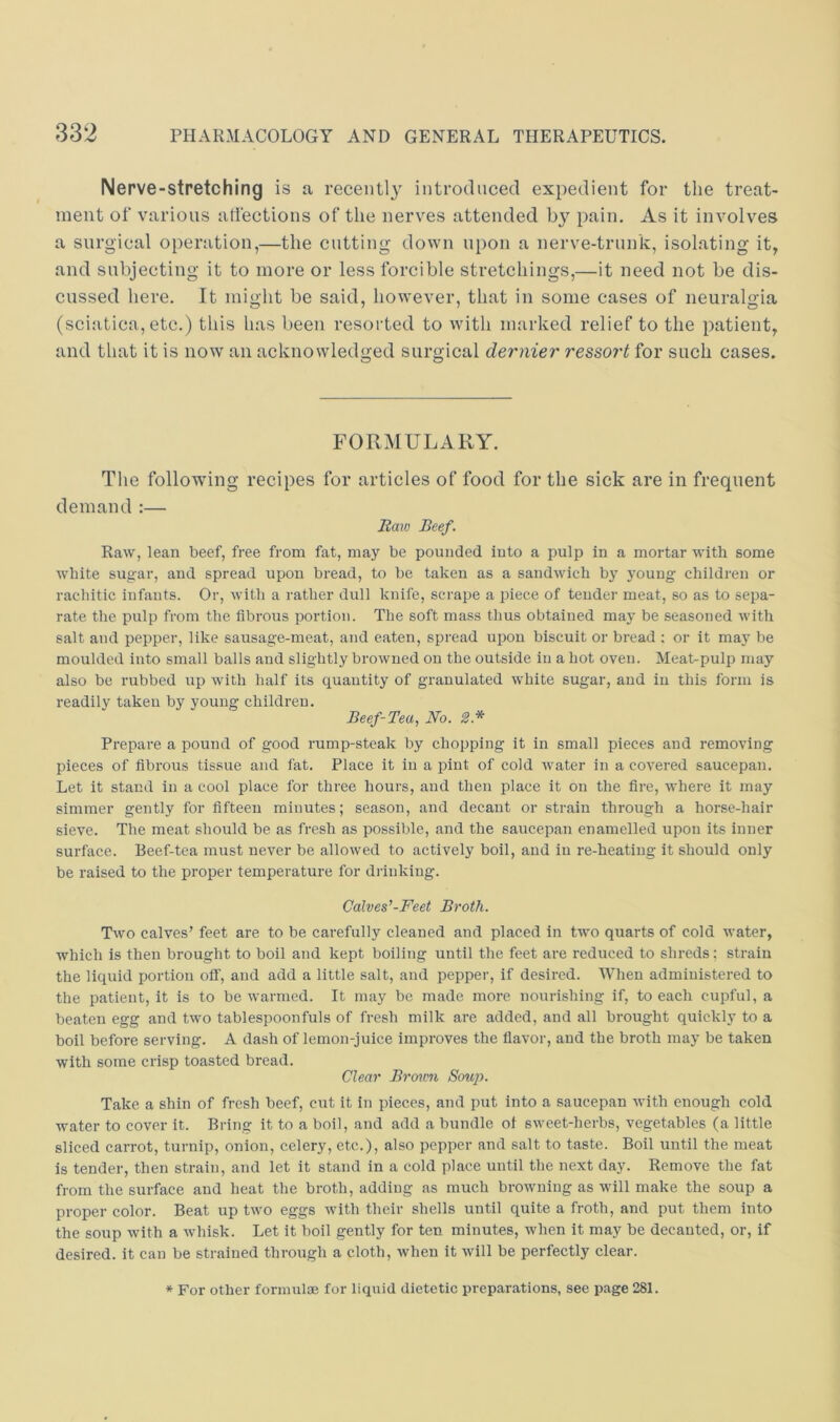 Nerve-stretching is a recently introduced expedient for the treat- ment of various atfections of the nerves attended by pain. As it involves a surgical operation,—the cutting down upon a nerve-trnuk, isolating it, and subjecting it to more or less forcible stretchings,—it need not be dis- cussed here. It might be said, however, that in some cases of neuralgia (sciatica, etc.) this has been resorted to with marked relief to the patient, and that it is now an acknowledged surgical dernier ressort for such cases. FORMULARY. The following recipes for articles of food for the sick are in frequent demand :— Baio Beef. Raw, lean beef, free from fat, may be pounded into a pulp in a mortar with some white sugar, and spread upon bread, to be taken as a sandwich b}' 5mung children or rachitic infants. Or, with a rather dull knife, scrape a piece of tender meat, so as to sepa- rate the pulp from the fibrous portion. The soft mass thus obtained may be seasoned with salt and pepper, like sausage-meat, and eaten, spread upon biscuit or bread ; or it may be moulded into small balls and slightly browned on the outside in a hot oven. Meat-pulp may also be rubbed up with half its quantity of granulated white sugar, and in this form is readily taken by young children. Beef-Tea, No. 2.* Prepare a pound of good rump-steak by chopping it in small pieces and removing pieces of fibrous tissue and fat. Place it in a pint of cold water in a covered saucepan. Let it stand in a cool place for three hours, and then jilace it on the fire, where it may simmer gently for fifteen minutes; season, and decant or strain through a horse-hair sieve. The meat should be as fresh as possible, and the saucepan enamelled upon its inner surface. Beef-tea must never be allowed to aetively boil, and in re-heating it should only be raised to the proper temperature for diinking. Calves'-Feet Broth. Two calves’ feet are to be carefully cleaned and placed in tAvo quarts of cold Avater, whieh is then brought to boil and kept boiling until the feet are reduced to shreds: strain the liquid portion off, and add a little salt, and pepper, if desii-ed. When administered to the patient, it is to be warmed. It may be made more nourishing if, to each cupful, a beaten egg and tAvo tablespoonfuls of fresh milk are added, and all brought quickly to a boil before serving. A dash of lemon-juice improves the flavor, and the broth may be taken with some crisp toasted bread. Clear Bro\mi Soup. Take a shin of fresh beef, cut it in pieces, and put into a saucepan Avith enough cold Avater to cover it. Bring it to a boil, and add a bundle ot sAveet-herbs, vegetables (a little sliced carrot, turnip, onion, celery, etc.), also pepper and salt to taste. Boil until the meat is tender, then strain, and let it stand in a cold place until the next day. Remove the fat from the surface and heat the broth, adding as much broAvning as will make the soup a proper color. Beat up tAvo eggs Avith their shells until quite a froth, and put them into the soup with a Avhisk. Let it boil gently for ten minutes, when it may be decanted, or, if desired, it can be strained through a cloth, Avhen it Avill be perfectly clear. * For other formulte for liquid dietetic preparations, see page 281.