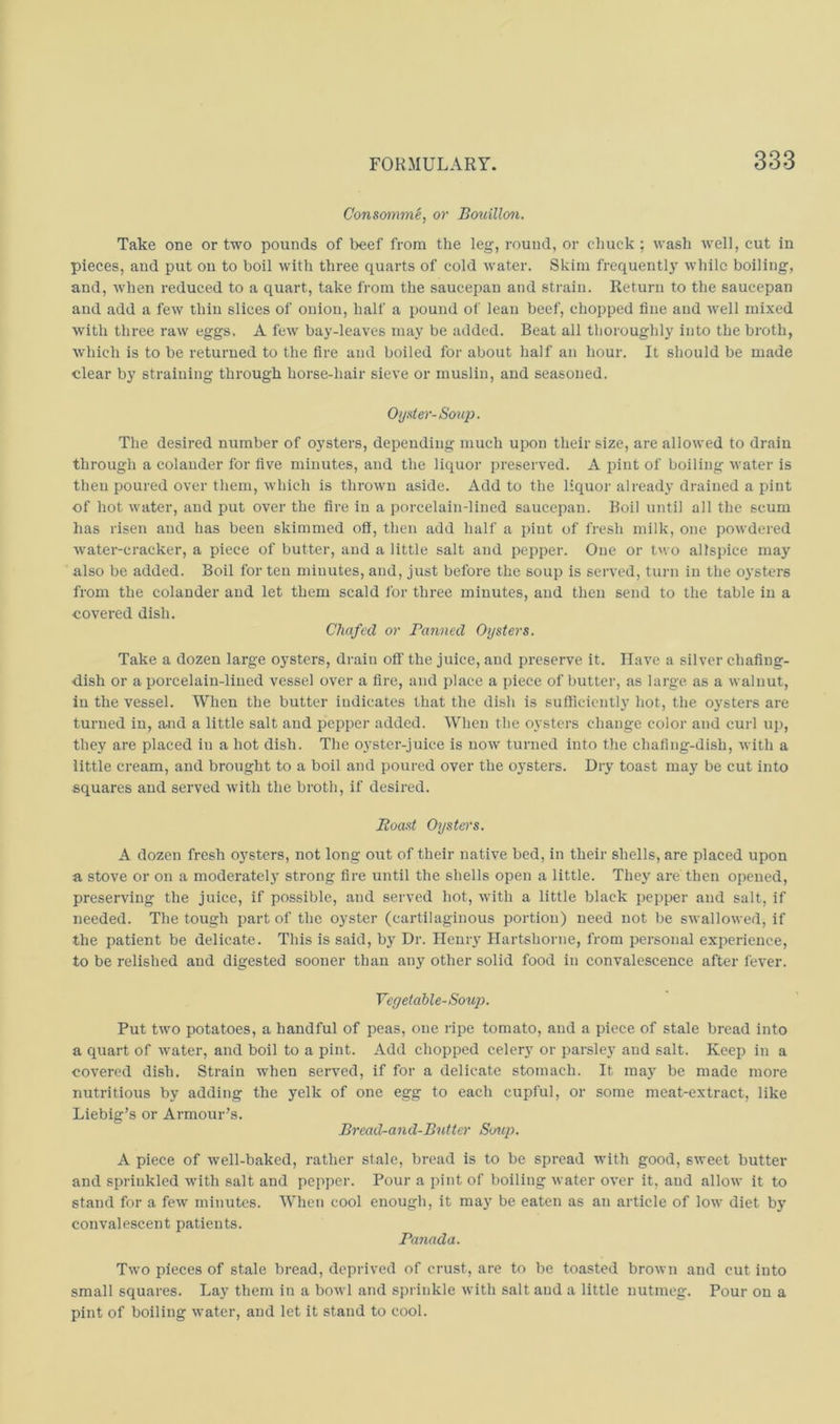 ConsommS, or Bouillo^i. Take one or two pounds of beef from the leg, round, or chuck ; wash well, cut in pieces, and put on to boil with three quarts of cold water. Skim frequently while boiling, and, Avhen reduced to a quart, take irom the saucepan and strain. Return to the saucepan and add a few thin slices of onion, half a pound of lean beef, chopped fine and well mixed with three raw eggs, A few bay-leaves may be added. Beat all thoroughly into the broth, which is to be returned to the fire and boiled for about half an hour. It should be made clear by straining through horse-hair sieve or muslin, and seasoned. Oijater-Soup. The desired number of oysters, depending much upon their size, are allowed to drain through a colander for five minutes, and the liquor preserved. A jjint of boiling water is then poured over them, which is thrown aside. Add to the liquor already drained a pint of hot water, and put over the fire in a porcelain-lined saucepan. Boil until all the scum has risen and has been skimmed off, then add half a pint of fresh milk, one powdered water-cracker, a piece of butter, and a little salt and pepper. One or two allspice may also be added. Boil for ten minutes, and, just before the soup is served, tuni in the oysters from the colander and let them scald for three minutes, and then send to the table in a covered dish. Chafed or Panned Oysters. Take a dozen large oysters, drain off the juice, and preserve it. Have a silver chafing- dish or a porcelain-lined vessel over a fire, and place a piece of butter, as large as a walnut, in the vessel. When the butter indicates that the dish is sufficiently hot, the oysters are turned in, and a little salt and pepper added. When the oysters change color and cui-1 up, they are placed in a hot dish. The oyster-juice is now turned into the chafing-dish, with a little cream, and brought to a boil and poured over the oysters. Dry toast may be cut into squares and served with the broth, if desired. Roast Oysters. A dozen fresh oysters, not long out of their native bed, in their shells, are placed upon a stove or on a moderately strong fire until the shells open a little. Thej^ are then opened, preserving the juice, if possible, and served hot, with a little black pepper and salt, if needed. The tough part of the oyster (cartilaginous portion) need not be swallowed, if the patient be delicate. This is said, by Dr. Henry Hartshorne, from personal experience, to be relished and digested sooner than any other solid food in convalescence after fever. Vegetable-Sou]). Put two potatoes, a handful of peas, one ripe tomato, and a piece of stale bread into a quart of water, and boil to a pint. Add chopped celery or parsley and salt. Keep in a covered dish. Strain when served, if for a delicate stomach. It maj' be made more nutritious by adding the yelk of one egg to each cupful, or some meat-extract, like Liebig’s or Armour’s. Bread-and-Butter Soup. A piece of well-baked, rather stale, bread is to be spread with good, sweet butter and sprinkled with s.alt and pepper. Pour a pint of boiling water over it, and allow it to stand for a few minutes. When cool enough, it may be eaten as an article of low diet by convalescent patients. Panada. Two pieces of state bread, deprived of crust, are to be toasted brown and cut into small squares. Lay them in a bowl and sprinkle with salt and a little nutmeg. Pour on a pint of boiling water, and let it stand to cool.