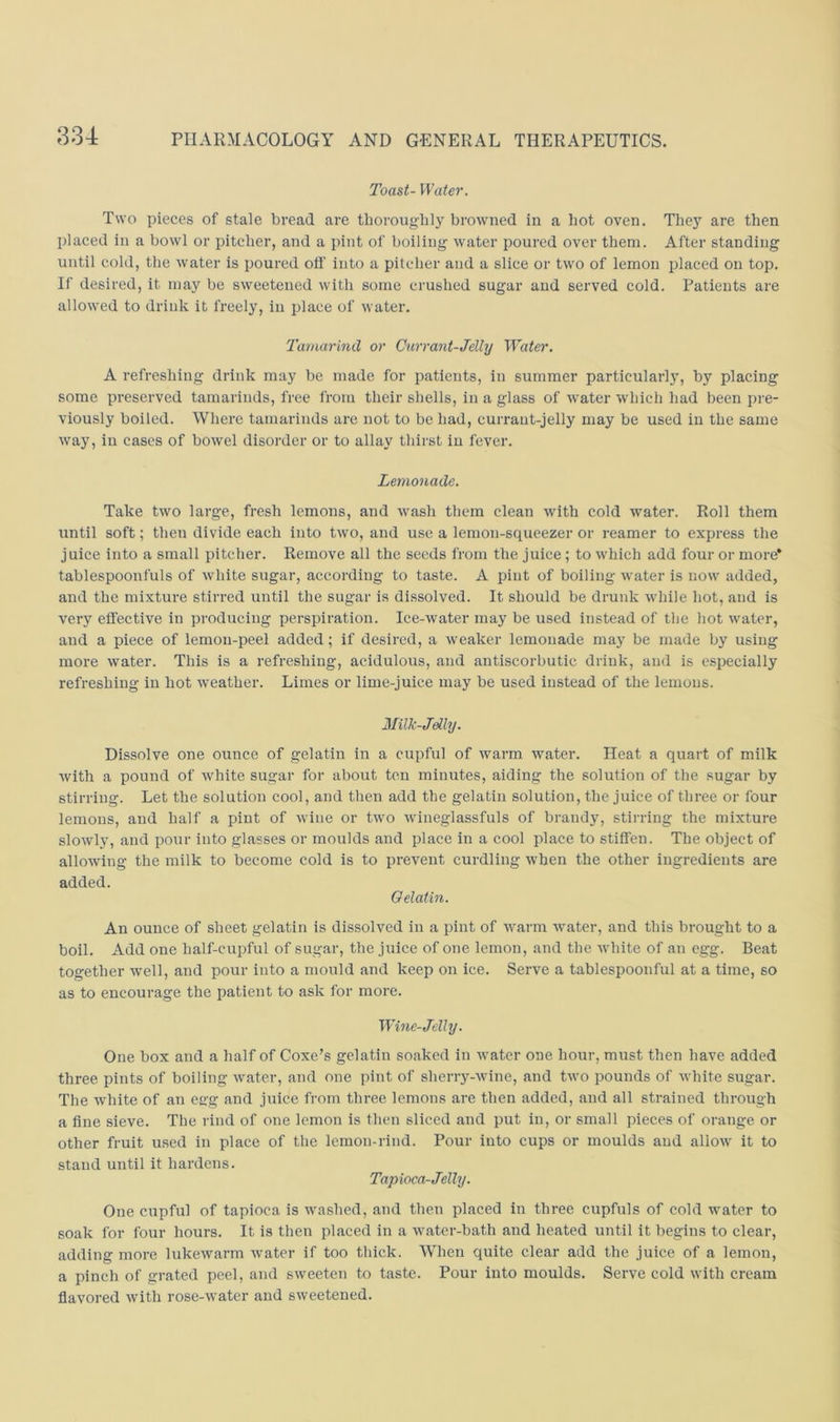 Toast- Water. Two pieces of stale bread are tborougbly browned in a hot oven. They are then jdaced in a bowl or pitcher, and a pint of boiling water poured over them. After standing until cold, the water is poured off into a pitcher and a slice or two of lemon placed on top. If desired, it may be sweetened with some crushed sugar aud served cold. Patients are allowed to drink it freely, in place of water. Tamarind or Currant-Jelly Water, A refreshing drink may be made for patients, in summer particularly, by placing some preserved tamarinds, free from their shells, in a glass of water wdiich had been pre- viously boiled. Where tamarinds are not to be had, currant-jelly may be used in the same way, in cases of bowel disorder or to allay thirst in fever. Lemonade. Take two large, fresh lemons, and wash them clean with cold water. Roll them until soft; then divide each into two, and use a lemon-squeezer or reamer to express the juice into a small pitcher. Remove all the seeds from the juice; to which add four or more* tablespoonfuls of white sugar, according to taste. A pint of boiling water is now added, and the mixture stirred until the sugar is dissolved. It should be drunk while hot, and is very effective in producing perspiration. Ice-water may be used instead of the hot water, and a piece of lemon-peel added; if desired, a weaker lemonade may be made by using more water. This is a refreshing, acidulous, and antiscorbutic drink, and is especially refreshing in hot weather. Limes or lime-juice may be used instead of the lemons. Milk-Jdly. Dissolve one ounce of gelatin in a cupful of warm water. Heat a quart of milk with a pound of white sugar for about ten minutes, aiding the solution of the sugar by stirring. Let the solution cool, and then add the gelatin solution, the juice of three or four lemons, and half a pint of wine or two wineglassfuls of brandy, stirring the mixture slowly, aud pour into glasses or moulds and place in a cool place to stiffen. The object of allowing the milk to become cold is to prevent curdling when the other ingredients are added. Gelatin. An ounce of sheet gelatin is dissolved in a pint of warm water, and this brought to a boil. Add one half-cupful of sugar, the juice of one lemon, and the white of an egg. Beat together well, and pour into a mould and keep on ice. Serve a tablespoonful at a time, so as to encourage the patient to ask for more. Wine-Jelly. One box and a half of Coxe’s gelatin soaked in water one hour, must then have added three pints of boiling water, and one pint of sherry-wine, and two pounds of white sugar. The white of an es:g and juice from three lemons are then added, and all strained through a fine sieve. The rind of one lemon is then sliced and put in, or small pieces of orange or other fruit used in place of the lemon-rind. Pour into cups or moulds aud allow it to stand until it hardens. Tapioca-Jelly. One cupful of tapioca is washed, and then placed in three cupfuls of cold water to soak for four hours. It is then placed in a water-bath and heated until it begins to clear, adding more lukewarm water if too thick. When quite clear add the juice of a lemon, a pinch of grated peel, and sweeten to taste. Pour into moulds. Serve cold with cream flavored with rose-water and sweetened.