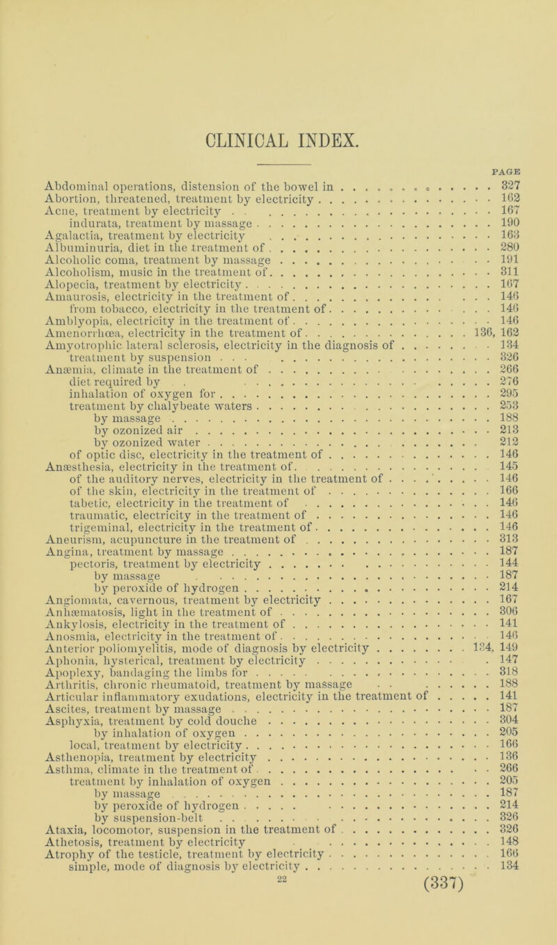 PAGE Abdominal operations, distension of the bowel in 327 Abortion, threatened, treatment by electricity 163 Acne, treatment by electricity . . 167 indurata, treatment by massage 190 Agalactia, treatment by electricity 163 Albnminnria, diet in the treatment of 280 Alcoholic coma, treatment by massage . • • 191 Alcoholism, music in the treatment of 311 Alopecia, treatment by electricity 167 Amaurosis, electricity in the treatment of 140 from tobacco, electricity in the treatment of 140 Amblyopia, electricity in the treatment of 140 Amenorrhoea, electricity in the treatment of 136, 162 Amyotrophic lateral sclerosis, electricity in the diagnosis of • 134 treatment by suspension ... 326 Aua3inia, climate in the treatment of 266 diet required by . 276 inhalation of oxygen for 295 treatment by chalybeate waters 253 by massage 188 by ozonized air 213 by ozonized water 212 of optic disc, electricity in the treatment of 146 Anaesthesia, electricity in the treatment of 145 of the auditory nerves, electricity in the treatment of ' 146 of the skin, electricity in the treatment of 166 tabetic, electricity in the treatment of 146 traumatic, electricity in the treatment of 146 trigeminal, electricity in the treatment of 146 Aneurism, acupuncture in the treatment of 313 Angina, treatment by massage 187 pectoris, treatment by electricity 144 by massage 187 by peroxide of hydrogen 214 Angiomata, cavernous, treatment hy electricity 167 Aniiaematosis, light in the treatment of 306 Ankylosis, electricity in the treatment of 141 Anosmia, electricity in the treatment of . 146 Anterior poliomyelitis, mode of diagnosis by electricity 134, 149 Aphonia, hysterical, treatment by electricity . 147 Apoplexy, bandaging the limbs for 318 Arthritis, chronic rheumatoid, treatment by massage . . 188 Articular intiammatory exudations, electricity in the treatment of 141 Ascites, treatment by massage 187 Asphyxia, treatment by cold douche 304 by inhalation of oxygen 205 local, treatment by electricity 166 Asthenopia, treatment by electricity 136 Asthma, climate in the treatment of 266 treatment by inhalation of oxygen 205 by massage 187 by peroxide of hydrogen 214 hy suspension-belt . . 326 Ataxia, locomotor, suspension in the treatment of 326 Athetosis, treatment by electricity 148 Atrophy of the testicle, treatment by electricity 166 simple, mode of diagnosis b}’ electricity 134 22
