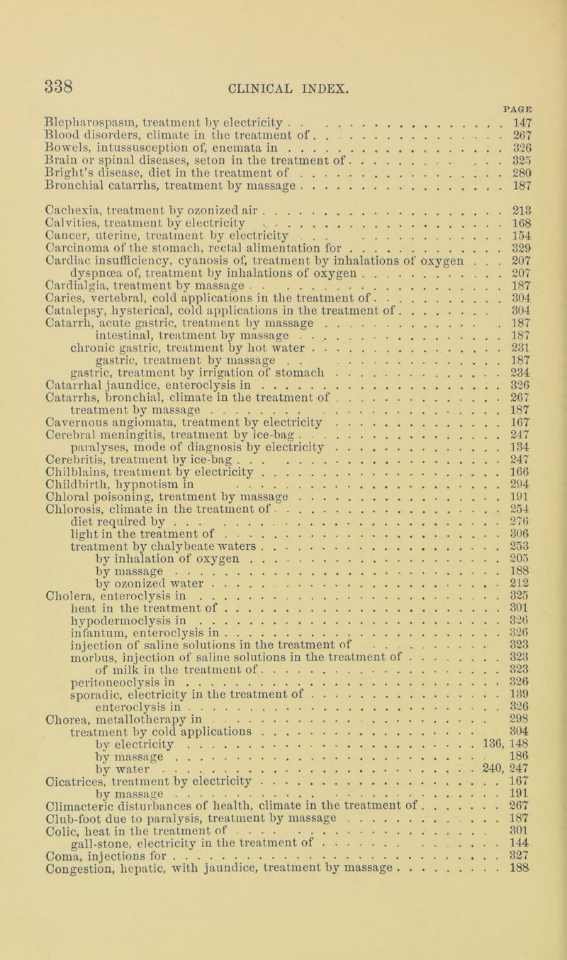 PAGE Blcpliavospasm, treatment by electricity 147 Blood disorders, climate in the treatment of 267 Bowels, intussusception of, enemata in 326 Brain or spinal diseases, seton in the treatment of S2~) Bright’s disease, diet in the treatment of 280 Bronchial catarrhs, treatment by massage 187 Cachexia, treatment by ozonized air 213 Calvities, treatment by electricity 168 Cancer, uterine, treatment by electricity . . 154 Carcinoma of the stomach, rectal alimentation for 329 Cardiac insufficiency, cyanosis of, treatment by inhalations of oxygen . . . 207 dyspnoea of, treatment by inhalations of oxygen 207 Cardialgia, treatment by massage 187 Caries, vertebral, cold applications in the treatment of. 304 Catalepsy, hysterical, cold applications in the treatment of 304 Catarrh, acute gastric, treatment by massage 187 intestinal, treatment by massage 187 chronic gastric, treatment by hot water 231 gastrie, treatment by massage . . 187 gastric, treatment by irrigation of stomach 234 Catarrhal jaundice, enteroclysis in 326 Catarrhs, bronchial, climate in the treatment of 267 treatment by massage 187 Cavernous angiomata, treatment by electricity 167 Cerebral meningitis, treatment by ice-bag 247 paralyses, mode of diagnosis by electricity 134 Cerebritis, treatment by ice-bag 247 Chilblains, treatment by electricity 166 Childbirth, hypnotism in 294 Chloral poisoning, treatment by massage 191 Chlorosis, climate in the treatment of 254 diet required by 276 light in the treatment of 306 treatment by chalybeate waters 253 by inhalation of oxygen 205 by massage 188 by ozonized water 212 Cholera, enteroclysis in 325 heat in the treatment of 301 hypodermoclysis in 326 infantum, enteroclysis in 326 injection of saline solutions in the treatment of 323 morbus, injection of saline solutions in the treatment of 323 of milk in the treatment of 323 peritoneoclysis in 326 sporadic, electricity in the treatment of 139 enteroclysis in 326 Chorea, metallotherapy in 298 treatment by cold applications 304 by electricity 136, 148 by massage 186 by water 240, 247 Cicatrices, treatment by electricity 167 by massage 191 Climacteric disturbances of health, climate in the treatment of 267 Club-foot due to paralysis, treatment by massage 187 Colic, heat in the treatment of 301 gall-stone, electricity in the treatment of 144 Coma, injections for 327 Congestion, hepatic, with jaundice, treatment by massage 188