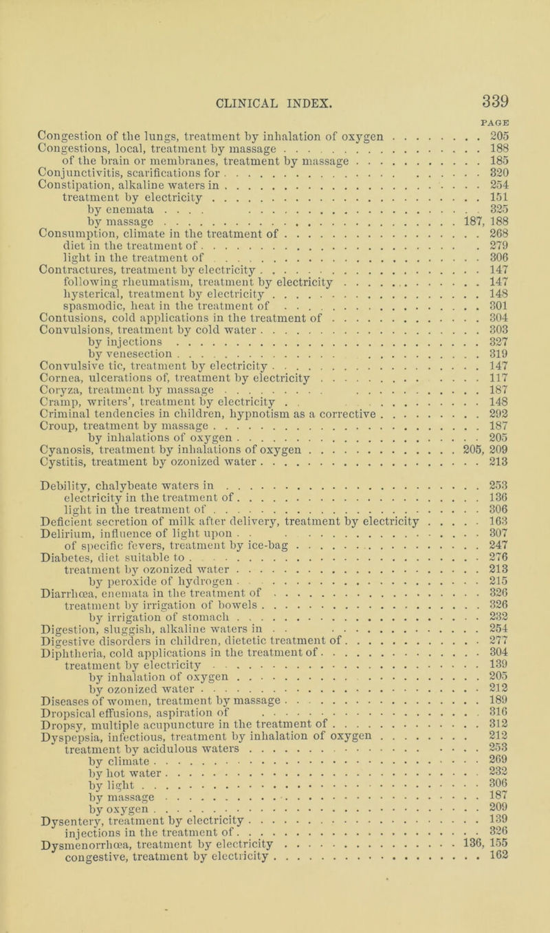 PAGE Congestion of the lungs, treatment by inhalation of oxygen 205 Congestions, local, treatment by massage 188 of the brain or membranes, treatment by massage 185 Conjunctivitis, scarifications for 320 Constipation, alkaline waters in 254 treatment by electricity 151 by enemata .... 325 by massage 187, 188 Consumption, climate in the treatment of 268 diet in the treatment of 279 light in the treatment of 306 Contractures, treatment by electricity 147 following rheumatism, treatment by electricity 147 hysterical, treatment by electricity 148 spasmodic, heat in the treatment of . 301 Contusions, cold applications in the treatment of 304 Convulsions, treatment by cold water 303 by injections 327 by venesection 319 Convulsive tic, treatment by electricity 147 Cornea, ulcerations of, treatment by electricity .... 117 Coryza, treatment by massage 187 Cramp, writers’, treatment by electricity . . 148 Criminal tendencies in children, hypnotism as a corrective 292 Croup, treatment by massage 187 by inhalations of oxygen 205 Cyanosis, treatment by inhalations of oxygen 206, 209 Cystitis, treatment by ozonized water 213 Debility, chalybeate waters in 253 electricity in the treatment of 136 light in the treatment of 306 Deficient secretion of milk after delivery, treatment by electricity 163 Delirium, influence of liglit upon . . 307 of specific fevers, treatment by ice-bag 247 Diabetes, diet suitable to 276 treatment by ozonized water 213 b} peroxide of hydrogen . 215 Diarrhoea, enemata in the treatment of 326 treatment by irrigation of bowels 326 by irrigation of stomach 232 Digestion, sluggish, alkaline waters in . . 254 Digestive disorders in children, dietetic treatment of 277 Diphtheria, cold applications in the treatment of 304 treatment by electricity 139 by inhalation of oxygen 205 by ozonized water 212 Diseases of women, treatment by massage 189 Dropsical effusions, aspiration of 316 Dropsy, multiple acupuncture in the treatment of 312 Dyspepsia, infectious, treatment by inhalation of oxygen 212 treatment by acidulous waters 253 by climate 269 by hot water 232 by light 306 by massage 187 by oxygen 209 Dysentery, treatment by electricity 139 injections in the treatment of 326 Dysmenorrhma, treatment by electricity 136, 155 congestive, treatment by electricity 162