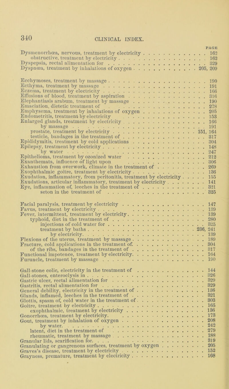 PAGE D3’’suienoiThoea, nervous, treatment by electricity 162 obstructive, treatment by electricity 162 Dyspepsia, rectal alimentation lor 829 Dyspnoea, treatment b}'- inhalations of oxygen 205, 209 Ecchymoses, treatment by massage 190 Ecthyma, treatment by massage 191 Eczema, treatment by electricity 166 Etfusions of blood, treatment by aspiration 316 Elephantiasis arabum, treatment by massage 190 Emaciation, dietetic treatment of . 278 Emphysema, treatment by inhalations of oxygen 205 Endometritis, treatment by electricity 153 Enlarged glands, treatment by electricity 166 by massage 191 prostate, treatment by electricity 151, 164 testicle, bandages in the treatment of 317 Epididymitis, treatment by cold applications 304 Epilepsy, treatment by electricity 148 by water 247 Epithelioma, treatment by ozonized water 212 Exanthemata, influence of light upon 306 Exhaustion from overwork, climate in the treatment of 269 Exophthalmic goitre, treatment by electricity ... 136 Exudation, inflammatory, from peritonitis, treatment by electricity 155 Exudations, articular inflammatory, treatment by electricity 141 Eye, inflammation of, leeches in the treatment of 321 seton in the treatment of 325 Facial paralysis, treatment by electricity 147 Eavus, treatment by electricity .... 139 Fever, intermittent, treatment by electricity 139 typhoid, diet in the treatment of . 280 injections of cold water for 325 treatment by baths 236, 241 by electricity 139 Flexions of the uterus, treatment by massage 189 Fracture, cold applications in the treatment of. 304 of the ribs, bandages in the treatment of 317 Functional impotence, treatment by electricity 164 Furuncle, treatment by massage 190 Gall-stone colic, electricity in the treatment of 144 Gall-stones, enteroclysis in 326 Gastric ulcer, rectal alimentation for 329 Gastritis, rectal alimentation for 329 General debility, electricity in the treatment of . . 136 Glands, inflamed, leeches in the treatment of 321 Glottis, spasm of, cold water in the treatment of 303 Goitre, treatment by electricity . 165 exophthalmic, treatment by electricity 136 Gonorrhoea, treatment by electricity. 173 Gout, treatment by inhalation of oxygen 208 by water 242 latent, diet in the treatment of 279 rheumatic, treatment by massage 188 Granular lids, scarification for. ... 319 Granulating or gangrenous surfaces, treatment by oxygen 205 Graves’s disease, treatment by electricity 152 Grayness, premature, treatment by electricit}’- 168