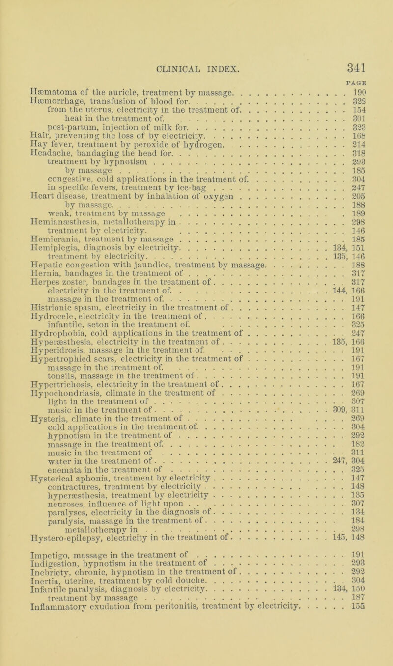 PAGE Hgematoma of the auricle, treatment by massage 190 Htemorrliage, transfusion of blood for 323 from the uterus, electricity in the treatment of 154 beat in the treatment of. 301 post-partum, injection of milk for 323 Hair, preventing the loss of by electricity 108 Hay fever, treatment by peroxide of hydrogen 214 Headache, bandaging the bead for . 318 treatment by hypnotism 293 by massage 185 congestive, cold applications in the treatment of. 304 in specific fevers, treatment by ice-bag 247 Heart disease, treatment by inhalation of oxygen 205 by massage 188 weak, treatment b}^ massage 189 Hemiansestbesia, metallotberapy in 298 treatment by electricity. 146 Hemicrania, treatment by massage 185 Hemiplegia, diagnosis by electricity 134, 151 treatment by electricity 135, 140 Hepatic congestion with jaundice, treatment by massage 188 Hernia, bandages in the treatment of 317 Herpes zoster, bandages in the treatment of 317 electricity in the treatment of. 144, 166 massage in the treatment of. 191 Histrionic spasm, electricity in the treatment of 147 Hydrocele, electricity in the treatment of 106 infantile, seton in the treatment of. 325 Hydrophobia, cold applications in the treatment of 247 Hyi)era3stbesia, electricity in the treatment of 135, 160 Hyperidrosis, massage in the treatment of . 191 Hypertrophied scars, electricity in the treatment of 167 massage in the treatment of. 191 tonsils, massage in the treatment of 191 Hypertrichosis, electricity in the treatment of 167 Hypochondriasis, climate in the treatment of 269 light in the treatment of 307 music in the treatment of 309, 311 Hysteria, climate in the treatment of .... 269 cold applications in the treatment of. 304 hypnotism in the treatment of 292 massage in the treatment of 183 music in the treatment of 311 water in the treatment of 247, 304 enemata in the treatment of 325 Hysterical aphonia, treatment by electricity 147 contractures, treatment by electricity 148 byperrestbesia, treatment by electricity 135 neuroses, infiuence of light upon 307 paralyses, electricity in the diagnosis of 134 paralysis, massage in the treatment of 184 metallotberapy in . . . _ 298 Hystero-epilepsy, electricity in the treatment of 145, 148 Impetigo, massage in the treatment of 191 Indigestion, hypnotism in the treatment of 293 Inebriety, chronic, hypnotism in the treatment of 293 Inertia, uterine, treatment by cold douche 304 lufiintile paralysis, diagnosis by electricity 134,150 treatment by massage 187 Inflammatory exudation from peritonitis, treatment by electricity 155