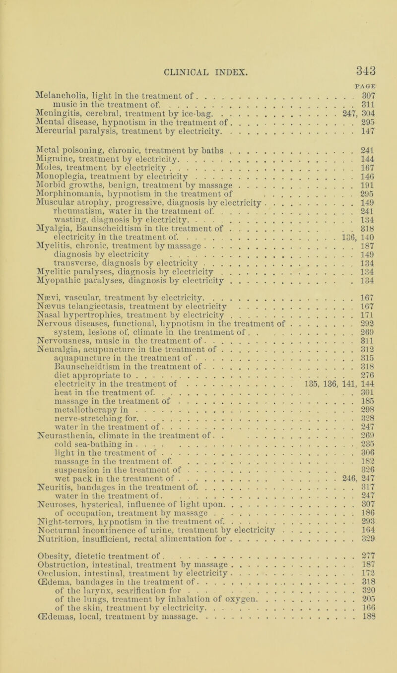 PAGE Melancholia, light in the treatment of 307 music in the treatment of. 311 Meningitis, cerebral, treatment by ice-bag 247, 304 Mental disease, hypnotism in the treatment of 295 Mercurial paralysis, treatment by electricity 147 ]\Ietal poisoning, chronic, treatment by baths 241 Migraine, treatment by electricity 144 IMoles, treatment by electricity 107 Monoplegia, treatment by electricity 140 jNIorbid growths, benign, treatment by massage 191 IMorphinomania, hypnotism in the treatment of 295 Muscular atrophy, progressive, diagnosis by electricity 149 rheumatism, water in the treatment of. 241 wasting, diagnosis by electricity 134 Myalgia, Baunscheidtism in the treatment of . . 318 electricity in the treatment of. 130, 140 Myelitis, chronic, treatment by massage 187 diagnosis by electricity 149 transverse, diagnosis by electricity 134 Myelitic paralyses, diagnosis by electricity 134 Myopathic paralyses, diagnosis by electricity 134 Ntevi, vascular, treatment by electricity 107 Naivus telangiectasis, treatment by electricity 107 Nasal hypertrophies, treatment by electricity 171 Nervous diseases, functional, bypnotism in the treatment of 292 system, lesions of, climate in the treatment of 209 Nervousness, music in the treatment of 311 Neuralgia, acupuncture in the treatment of 312 aquapuncture in the treatment of 315 Baunscheidtism in the treatment of 318 diet appropriate to 270 electricity in the treatment of 135, 130, 141, 144 heat in the treatment of. 301 massage in the treatment of 185 metallotherapy in 298 nerve-stretching for 328 water in the treatment of 247 Neurasthenia, climate in the treatment of. . 209 cold sea-bathing in 235 light in the treatment of 300 massage in the treatment of. 182 suspension in the treatment of 320 wet pack in the treatment of . 240, 247 Neuritis, bandages in the treatment of. 317 water in the treatment of 247 Neuroses, hysterical, influence of light upon 307 of occupation, treatment by massage 180 Night-terrors, hypnotism in the treatment of. 293 Nocturnal incontinence of urine, treatment by electricity 104 Nutrition, insufficient, rectal alimentation for 329 Obesity, dietetic treatment of . 277 Obstruction, intestinal, treatment by massage 187 Occlusion, intestinal, treatment by electricity 172 (Edema, bandages in the treatment of 318 of the laryn.v, scarification for ... 320 of the lungs, treatment by inhalation of oxygen 205 of the skin, treatment by electricity. . . 100 (Edemas, local, treatment by massage 188
