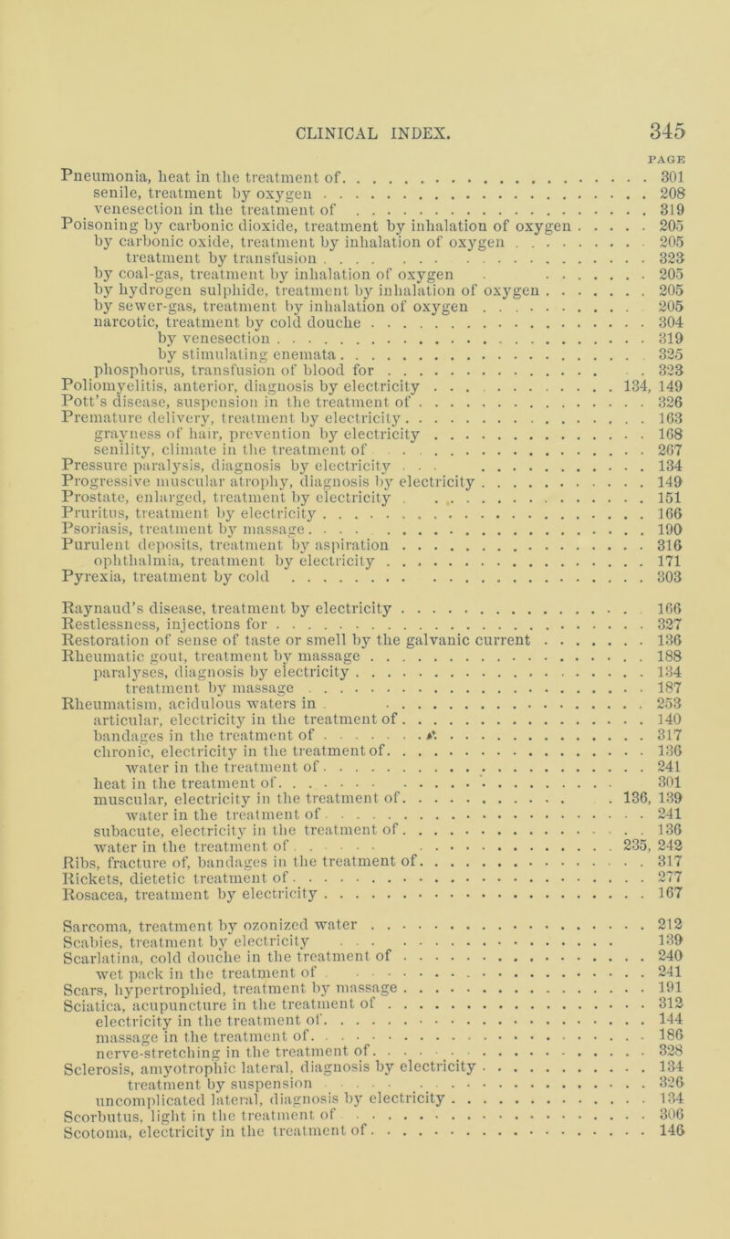 PAGE Pneumonia, heat in the treatment of 301 senile, treatment by oxygen 208 venesection in the treatment of 319 Poisoning by carbonic dioxide, treatment by inhalation of oxygen 205 by carbonic oxide, treatment by inhalation of oxygen 205 treatment by transfusion 323 by coal-gas, treatment by inhalation of oxygen 205 by hydrogen sulphide, treatment by inhalation of oxygen 205 by sewer-gas, treatment by inhalation of oxygen 205 narcotic, treatment by cold douche 304 by venesection 319 by stimulating enemata 325 phosphorus, transfusion of blood for 323 Poliomyelitis, anterior, diagnosis by electricity 134, 149 Pott’s disease, suspension in the treatment of 326 Premature delivery, treatment by electricity 1G3 grayness of hair, prevention by electricity 108 senility, climate in the treatment of 207 Pressure paralysis, diagnosis by electricity ... 134 Progressive muscular atropb}'-, diagnosis by electricity 149 Prostate, enlarged, treatment by electricity 151 Pruritus, treatment by electricitj'' 106 Psoriasis, treatment by massage .... 190 Purulent deposits, treatment by aspiration 316 ophthalmia, treatment by electricity 171 Pyrexia, treatment by cold 303 Raynaud’s disease, treatment by electricity 106 Restlessness, injections for 327 Restoration of sense of taste or smell by the galvanic current 186 Rheumatic gout, treatment by massage 188 paralyses, diagnosis by electricity 184 treatment by massage 187 Rheumatism, acidulous waters in . 253 articular, electricity in the treatment of 140 bandages in the treatment of ♦*. 317 chronic, electricity in the treatment of 186 water in the treatment of 241 heat in the treatment of ’• 301 muscular, electricity in the treatment of . 136, 1.89 water in the treatment of 241 subacute, electricity in the treatment of 136 water in the treatment of ... • 235, 242 Ribs, fracture of, bandages in the treatment of 317 Rickets, dietetic treatment of 277 Rosacea, treatment by electricity 167 Sarcoma, treatment by ozonized water 212 Scabies, treatment by electricity 189 Scarlatina, cold douche in the treatment of 240 wet pack in the treatment of . 241 Scars, hypertrophied, treatment by massage 191 Sciatica, acupuncture in the treatment of 312 electricity in the treatment of 144 massage in the treatment of 186 nerve-stretching in the treatment of 328 Sclerosis, amyotrophic lateral, diagnosis by electricity 134 treatment by suspension .... 826 uncomplicated lateral, diagnosis bj' electricity 184 Scorbutus, light in the treatment of 306 Scotoma, electricity in the treatment of 146