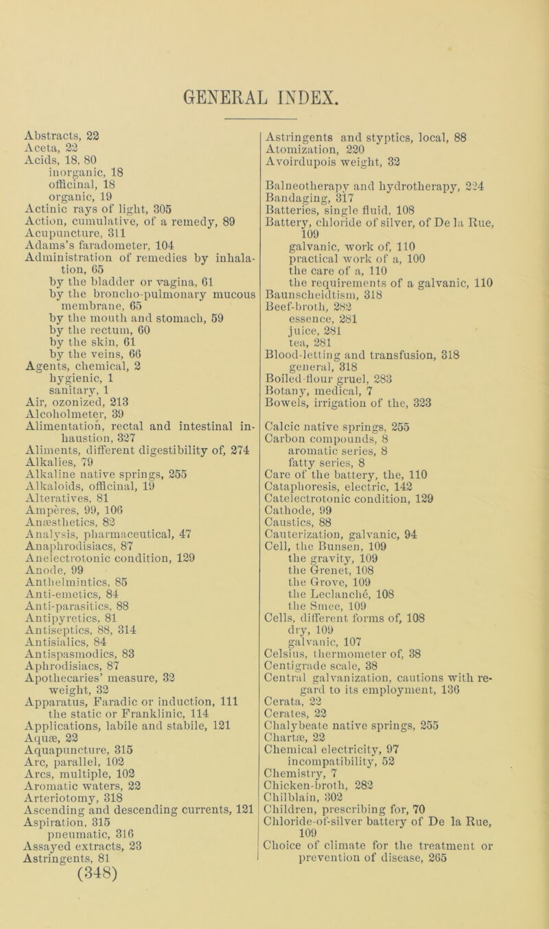 Abstracts, 22 Aceta, 22 Acids, 18, 80 inorganic, 18 officinal, 18 organic, 19 Actinic rays of light, 305 Action, cnmulative, of a remedy, 89 Acupuncture, 311 Adams’s faradometer, 104 Administration of remedies by inhala- tion, 65 by the bladder or vagina, 61 by the broncho pulmonary mucous membrane, 65 by the mouth and stomach, 59 by the rectum, 60 by the skin, 61 by the veins, 66 Agents, chemical, 2 hygienic, 1 sanitary, 1 Air, ozonized, 213 Alcoholmeter, 39 Alimentation, rectal and intestinal in- haustion, 327 Aliments, different digestibility of, 274 Alkalies, 79 Alkaline native springs, 255 Alkaloids, officinal, 19 Alteratives. 81 Amperes, 99, 106 Amnsthetics, 82 Analysis, pharmaceutical, 47 Anaphrodisiacs, 87 Anelectrotouic condition, 129 Anode, 99 Anthelmintics, 85 Anti-emetics, 84 Anti-parasitics, 88 Antipyretics, 81 Antiseptics, 88, 314 Antisialics, 84 Antispasmodics, 83 Aphrodisiacs, 87 Apothecaries’ measure, 32 weight, 32 Apparatus, Faradic or induction. 111 the static or Franklinic, 114 Applications, labile and stabile, 121 Aqiue, 22 Aquapuncture, 315 Arc, parallel, 102 Arcs, multiple, 102 Aromatic waters, 22 Arteriotomy, 318 Ascending and descending currents, 121 Aspiration, 315 pneumatic, 316 Assayed extracts, 23 Astringents, 81 (348) Astringents and styptics, local, 88 Atomization, 220 Avoirdupois weight, 32 Balneotherapy and hydrotherapy, 224 Bandaging, 317 Batteries, single fluid, 108 Battery, chloride of silver, of De la Rue, 109 galvanic, work of, 110 practical work of a, 100 the care of a, 110 the requirements of a galvanic, 110 Baunscheidtism, 318 Beef-brolli, 2H2 essence, 281 juice, 281 tea, 281 Blood-letting and transfusion, 318 general, 318 Boiled-flour gruel, 283 Botany, medical, 7 Bowels, irrigation of the, 323 Calcic native springs, 255 Carbon compounds, 8 aromatic series, 8 fatty series, 8 Care of the battery, the, 110 Cataphoresis, electric, 142 Catelectrotonic condition, 129 Cathode, 99 Caustics, 88 Cauterization, galvanic, 94 Cell, the Bunsen, 109 the gravity, 109 the Grenet, 108 the Grove, 109 the Leclanche, 108 the Smee, 109 Cells, difterent forms of, 108 dry, 109 galvanic, 107 Celsius, thermometer of, 38 Centigrade scale, 38 Central galvanization, cautions with re- gard to its employment, 136 Cerata, 22 Cerates, 22 Chalybeate native springs, 255 Chartte, 22 Chemical electricity, 97 incompatibility, 52 Chemistiy, 7 Chicken-broth, 282 Chilblain, 302 Children, prescribing for, 70 Chloride-of-silver battery of De la Rue, 109 Choice of climate for the treatment or prevention of disease, 265