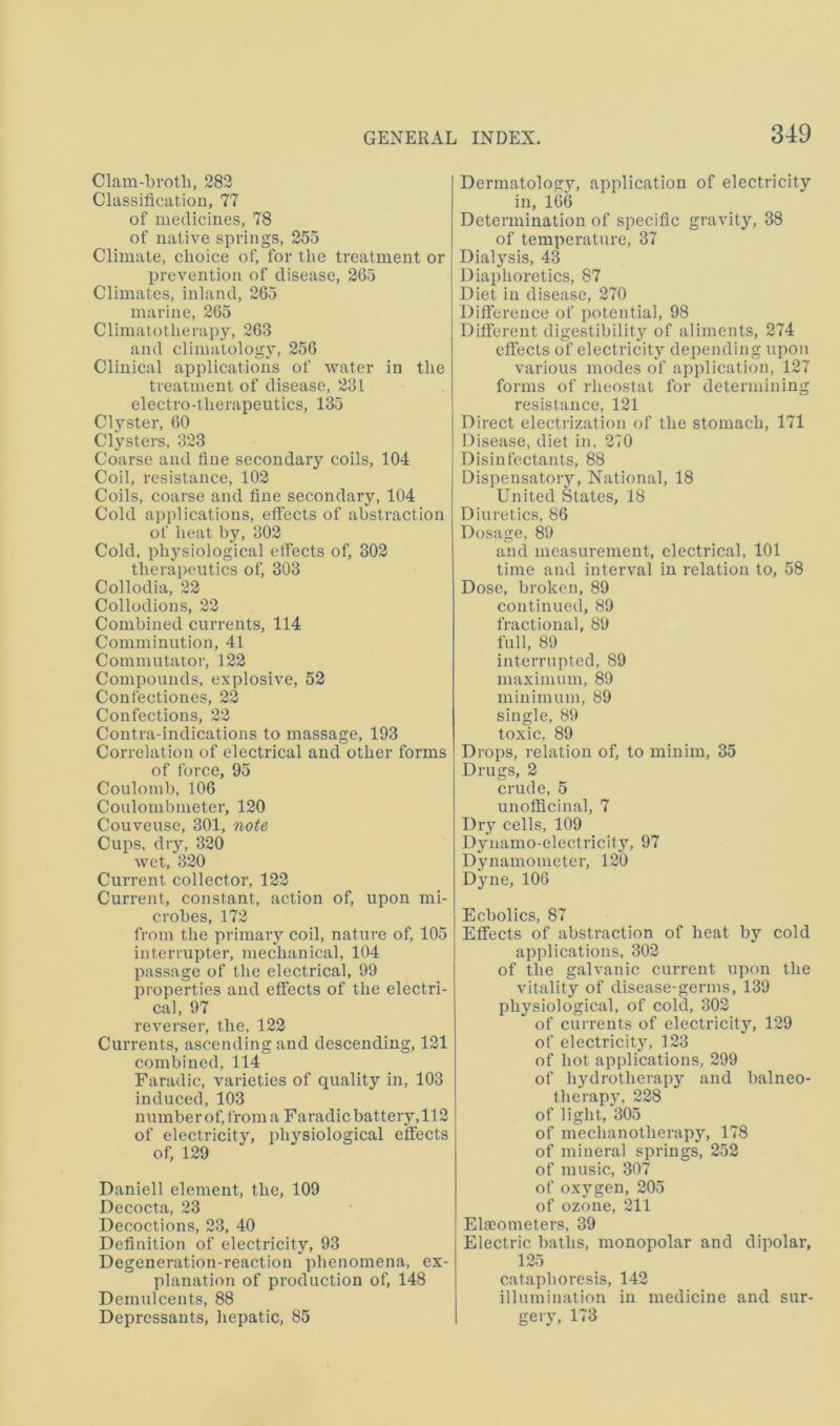 Clam-bvotli, 282 Classiflcatiou, 77 of medicines, 78 of native springs, 255 Climate, choice of, for the treatment or prevention of disease, 265 Climates, inland, 265 marine, 265 Climatotherapy, 263 and climatology, 256 Clinical applications of water in the treatment of disease, 231 electro-therapeutics, 135 Clyster, 60 Clysters, 323 Coarse and fine secondar}’' coils, 104 Coil, resistance, 102 Coils, coarse and fine secondary, 104 Cold applications, effects of abstraction of heat by, 302 Cold, physiological effects of, 302 therapeutics of, 303 Collodia, 22 Collodions, 22 Combined currents, 114 Comminution, 41 Commutator, 122 Compounds, explosive, 52 Confectiones, 22 Confections, 22 Contra-indications to massage, 193 Correlation of electrical and other forms of force, 95 Coulomb, 106 Coulouibmeter, 120 Couveuse, 301, note Cups, diy, 320 wet, 320 Current collector, 122 Current, constant, action of, upon mi- crobes, 172 from the primary coil, nature of, 105 interrupter, mechanical, 104 passage of the electrical, 99 properties and effects of the electri- cal, 97 reverser, the, 122 Currents, ascending and descending, 121 combined, 114 Faradic, varieties of quality in, 103 induced, 103 number of, from a Faradic battery, 112 of electricity, plysiological effects of, 129 Daniell element, the, 109 Decocta, 23 Decoctions, 23, 40 Definition of electricity, 93 Degeneration-reaction phenomena, ex- planation of production of, 148 Demulcents, 88 Depressants, hepatic, 85 Dermatology, application of electricity in, 166 Determination of specific gravity, 38 of temperature, 37 Dialysis, 43 Diaphoretics, 87 Diet in disease, 270 Difiereuce of potential, 98 Different digestibility of aliments, 274 effects of electricity depending upon various modes of application, 127 forms of rheostat for determining resistance, 121 Direct electrization of the stomach, 171 Disease, diet in. 270 Disinfectants, 88 Dispensatory, National, 18 United States, 18 Diuretics, 86 Dosage, 89 and measurement, electrical, 101 time and interval in relation to, 58 Dose, broken, 89 continued, 89 fractional, 89 full, 89 interrupted, 89 maximum, 89 minimum, 89 single, 89 toxic, 89 Drops, relation of, to minim, 35 Drugs, 2 crude, 5 unofflcinal, 7 Dry cells, 109 Dynamo-electricity, 97 Dynamometer, 120 Dyne, 106 Ecbolics, 87 Effects of abstraction of heat by cold applications, 302 of the galvanic current upon the vitality of disease-germs, 139 physiological, of cold, 302 of currents of electricit)’’, 129 of electricity, 123 of hot applications, 299 of hjulrotherapy and balneo- therapj', 228 of light, 305 of mechanotherapy, 178 of mineral springs, 252 of music, 307 of oxygen, 205 of ozone, 211 Elreometers, 39 Electric baths, monopolar and dipolar, 125 cataphoresis, 142 illumination in medicine and sur- gery, 173