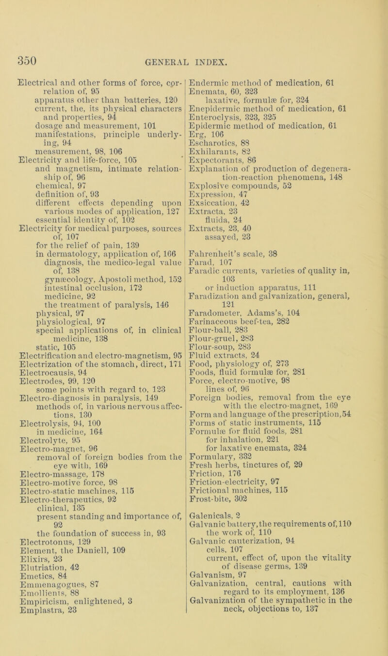 Electrical and other forms of force, cpr- relatiou of, 95 apparatus other than batteries, 120 current, the, its phj^sical characters and properties, 94 dosage and measurement, 101 manifestations, principle underly- ing, 94 measurement, 98, 106 Electricity and life-force, 105 and magnetism, intimate relation- ship of, 96 chemical, 97 definition of, 93 difterent effects depending upon various modes of application, 127 essential identity of, 102 Electricity for medical purposes, sources of, 107 for the relief of pain, 139 in dermatology, application of, 166 diagnosis, the medico-legal value of, 138 g}m8ecology, xVpostoli method, 152 intestinal occlusion, 172 medicine, 92 the treatment of paralysis, 146 physical, 97 physiological, 97 special applications of, in clinical medicine, 138 static, 105 Electrification and electro-magnetism, 95 Electrization of the stomach, direct, 171 Electrocausis, 94 Electrodes, 99, 120 some points Avith regard to, 123 Electro-diagnosis in paralysis, 149 methods of, in various nervous affec- tions, 130 Electrolysis, 94, 100 in medicine, 164 Electrolyte, 95 Electro-magnet, 96 removal of foreign bodies from the eye Avith, 169 Electro-massage, 178 Electro-motive force, 98 Electro-static machines, 115 Electro-therapeutics, 92 clinical, 135 present standing and importance of, 92 the foundation of success in, 93 Electrotonus, 129 Element, the Daniell, 109 Elixirs, 23 Elutriation, 42 Emetics, 84 Emmenagogues, 87 Emollients, 88 Empiricism, enlightened, 3 Emplastra, 23 Endermic method of medication, 61 Enemata, 60, 323 laxative, formulte for, 324 Enepidermic method of medication, 61 Enteroclysis, 323, 325 Epidermic method of medication, 61 Erg, 106 Escliarotics, 88 Exhilarants, 82 Expectorants, 86 Explanation of production of degenera- tion-reaction phenomena, 148 Explosive compounds, 52 Expression, 47 Exsiccation, 42 Extracta, 23 fluida, 24 Extracts, 23, 40 assayed, 23 Fahrenheit’s scale, 38 Farad, 107 Faradic currents, Auirieties of quality in, 103 or induction apparatus. 111 Faradization and galvanization, general, 121 Faradometer, Adams’s, 104 Farinaceous beef-tea, 282 Flour-ball, 283 Flour-gruel, 283 1 Flour-soup, 283 ‘ Fluid extracts, 24 Food, physiology of, 273 Foods, fiuid formulae for, 281 Force, electro-motive, 98 lines of, 96 Foreign bodies, removal from the ejm Avith the electro-magnet, 169 Form and language of the prescription,54 Forms of static instruments, 115 Formuhe for fluid foods, 281 for inhalation, 221 for laxative enemata, 324 Formulary, 332 Fresh herbs, tinctures of, 29 Friction, 176 Friction-electricity, 97 Frictional machines, 115 Frost-bite, 302 Galenicals, 2 Galvanic battery,the requirements of, 110 the AA'ork of, 110 Galvanic cauterization, 94 cells, 107 current, effect of, upon the vitality of disease germs. 139 Galvanism, 97 Galvanization, central, cautions A\dth regard to its employment, 136 Galvanization of the sympathetic in the neck, objections to, 137