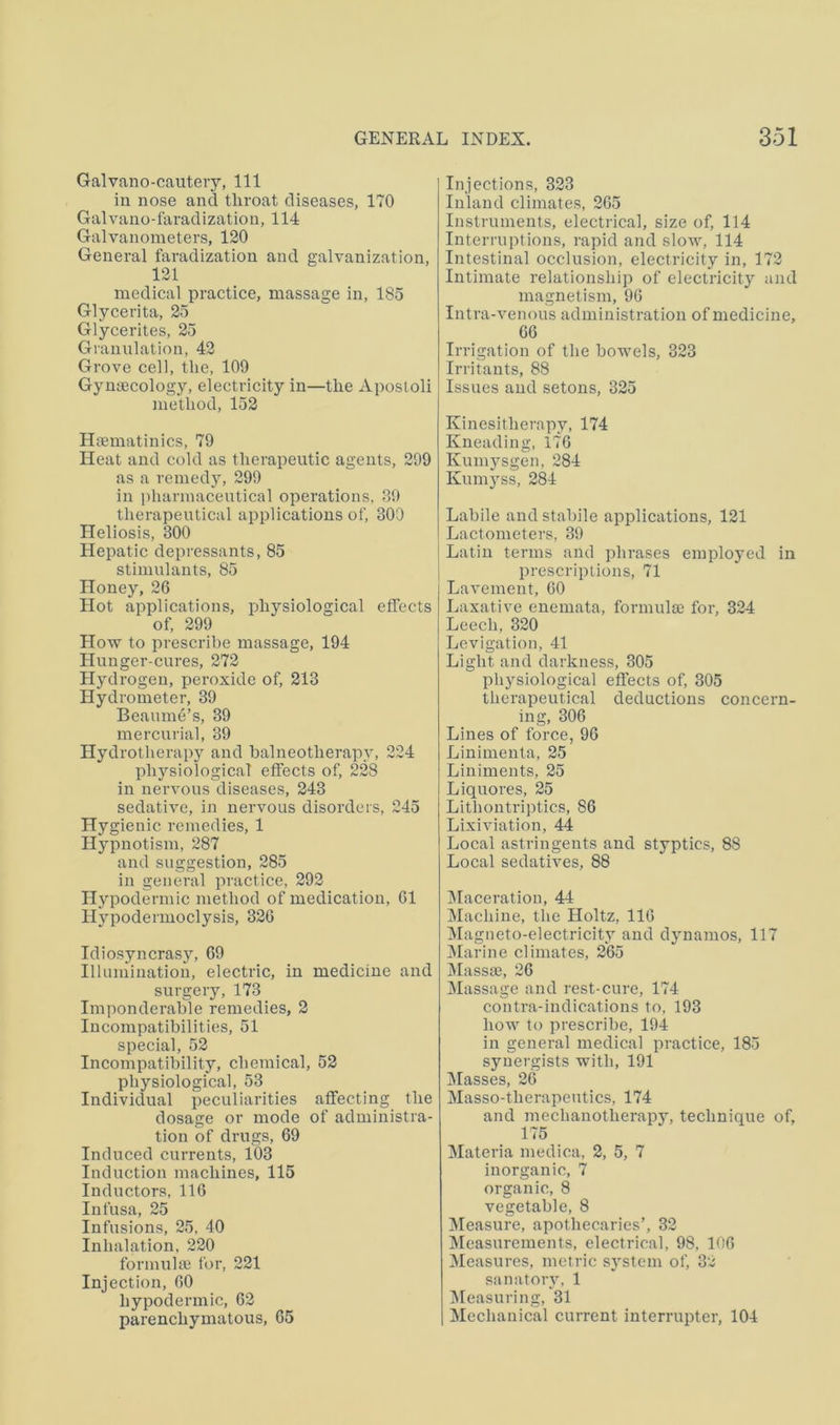 Galvano-cautery, 111 in nose and throat diseases, 170 Galvano-faradization, 114 Galvanometers, 120 General faradization and galvanization, 121 medical practice, massage in, 185 Glycerita, 25 Glycerites, 25 Granulation, 42 Grove cell, the, 109 Gynajcology, electricity in—the Aposloli method, 152 Htematinics, 79 Heat and cold as therapeutic agents, 299 as a remedy, 299 in pharmaceutical operations, 39 therapeutical applications of, 300 Heliosis, 300 Hepatic depressants, 85 stimulants, 85 Honey, 26 Hot applications, physiological effects of, 299 How to prescribe massage, 194 Hunger-cures, 272 Hydrogen, peroxide of, 213 Hydrometer, 39 Beaume’s, 39 mercurial, 39 Hydrotherapj^ and balneotherapy, 224 physiological effects of, 228 in nervous diseases, 243 sedative, in nervous disorders, 245 Hygienic remedies, 1 Hypnotism, 287 and suggestion, 285 in general practice, 292 Hypodermic method of medication, 61 Hypodermoclysis, 326 Idiosyncrasy, 69 Illumination, electric, in medicine and surgery, 173 Imponderable remedies, 2 Incompatibilities, 51 special, 52 Incompatibility, chemical, 52 physiological, 53 Individual peculiarities affecting the dosage or mode of administra- tion of drugs, 69 Induced currents, 103 Induction machines, 115 Inductors, 116 Infusa, 25 Infusions, 25, 40 Inhalation, 220 formuhe for, 221 Injection, 60 hypodermic, 62 parenchymatous, 65 Injections, 323 Inland climates, 265 Instruments, electrical, size of, 114 Interruptions, rapid and slow, 114 Intestinal occlusion, electricity in, 172 Intimate relationship of electricity and magnetism, 96 Intra-venous administration of medicine, 66 Irrigation of the bowels, 323 Irritants, 88 Issues and setons, 325 Kinesitherapy, 174 Kneading, 176 Kum}''sgen, 284 Kum3ss, 284 Labile and stabile applications, 121 Lactometers, 39 Latin terms and phrases employed in prescriptions, 71 Lavement, 60 Laxative enemata, formulae for, 324 Leech, 320 Levigation, 41 Light and darkness, 305 physiological effects of, 305 therapeutical deductions concern- ing, 306 Lines of force, 96 Linimenta, 25 Liniments, 25 Liquores, 25 Lithontriptics, 86 Lixiviation, 44 Local astringents and styptics, 88 Local sedatives, 88 IMaceration, 44 Machine, the Holtz, 116 Magneto-electricit,v and djuiamos, 117 Marine climates, 265 Massae, 26 Massage and rest-cure, 174 contra-indications to, 193 how to prescribe, 194 in general medical practice, 185 synergists with, 191 Masses, 26 Masso-therapeutics, 174 and mechanotherapy, technique of, 175 Materia medica, 2, 5, 7 inorganic, 7 organic, 8 vegetable, 8 Measure, apothecaries’, 32 Measurements, electrical, 98, 106 Measures, metric system of, 32 sanatorv, 1 IMeasuring, 31 Mechanical current interrupter, 104