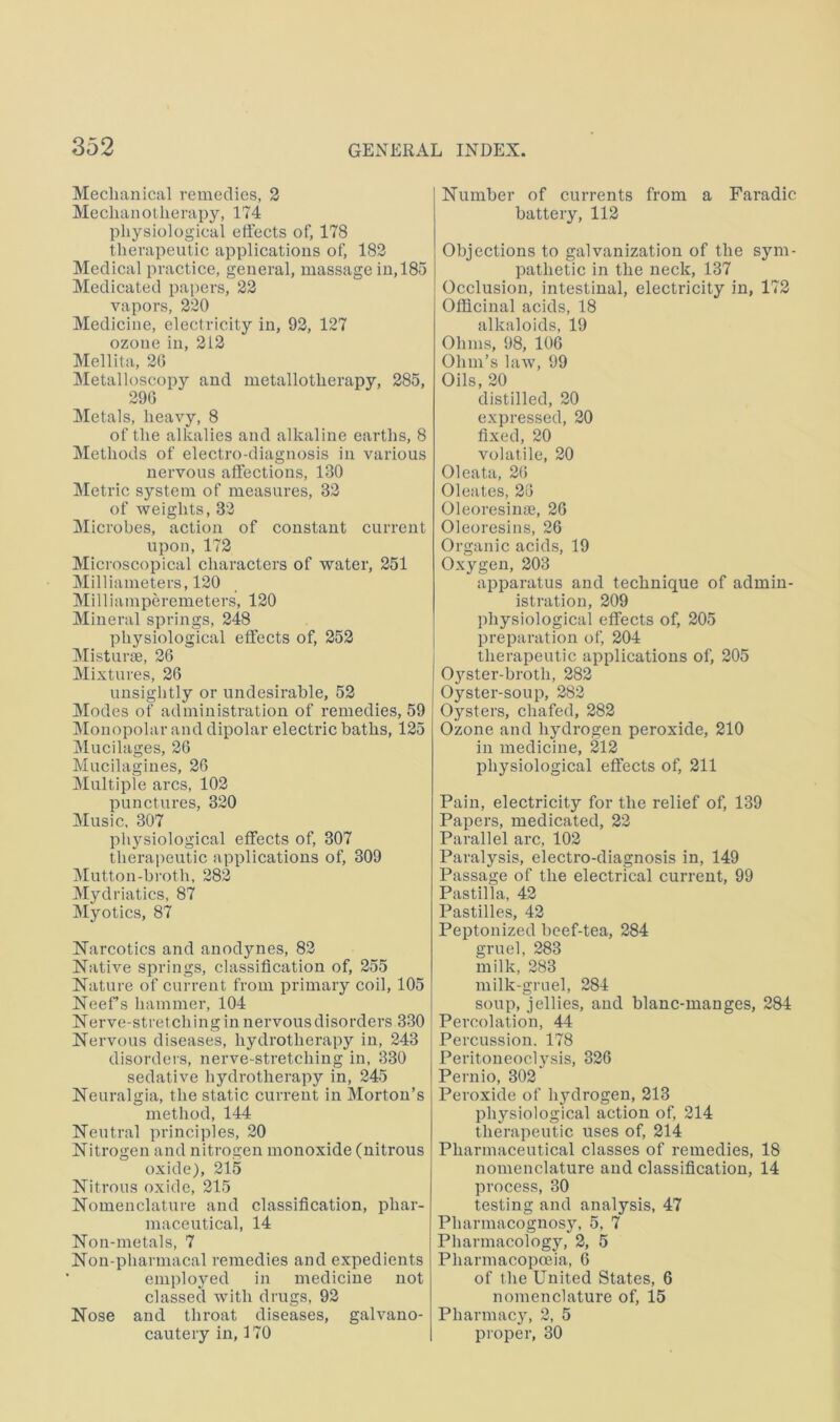 Mechanical remedies, 2 Mechanotherapy, 174 physiological effects of, 178 therapeutic applications of, 182 Medical practice, general, massage in, 185 Medicated papers, 22 vapors, 220 Medicine, electricity in, 92, 127 ozone in, 212 Mellita, 26 ^letalloscopy and metallotherapy, 285, 290 Metals, heavy, 8 of the alkalies and alkaline earths, 8 Methods of electro-diagnosis in various nervous affections, 130 Metric system of measures, 32 of weights, 32 Microbes, action of constant current upon, 172 Microscopical characters of water, 251 Milliameters, 120 Milliainperemeters, 120 Mineral springs, 248 physiological effects of, 252 Misturse, 26 Mixtures, 26 unsiglitly or undesirable, 52 Modes of administration of remedies, 59 jMonopolar and dipolar electric baths, 125 Mucilages, 26 Mucilagines, 26 Multiple arcs, 102 punctures, 320 Music, 307 physiological effects of, 307 therapeutic applications of, 309 IMutton-broth, 282 Mydriatics, 87 Myotics, 87 Narcotics and anodynes, 82 Native springs, classification of, 255 Nature of current from primary coil, 105 Neef’s hammer, 104 Nerve-stretchingin nervous disorders 330 Nervous diseases, hydrotherapy in, 243 disorders, nerve-stretching in, 330 sedative hydrotherapy in, 245 Neuralgia, the static current in Morton’s method, 144 Neutral principles, 20 Nitrogen and nitrogen monoxide (nitrous oxide), 215 Nitrous oxide, 215 Nomenclature and classification, phar- maceutical, 14 Non-metals, 7 Non-pharmacal remedies and expedients employed in medicine not classed with drugs, 92 Nose and throat diseases, galvano- cautery in, 170 Number of currents from a Faradic battery, 112 Objections to galvanization of the sym- pathetic in the neck, 137 Occlusion, intestinal, electricity in, 172 Officinal acids, 18 alkaloids, 19 Ohms, 98, 106 Ohm’s law, 99 Oils, 20 distilled, 20 expressed, 20 fixed, 20 volatile, 20 Oleata, 26 Oleates, 25 Oleoresinae, 26 Oleoresins, 26 Organic acids, 19 Oxygen, 203 apparatus and technique of admin- istration, 209 physiological effects of, 205 preparation of, 204 therapeutic applications of, 205 0}''ster-broth, 282 Oyster-soup, 282 Oysters, chafed, 282 Ozone and hydrogen peroxide, 210 in medicine, 212 physiological effects of, 211 Pain, electricity for the relief of, 139 Papers, medicated, 22 Parallel arc, 102 Paralysis, electro-diagnosis in, 149 Passage of the electrical current, 99 Pastilla, 42 Pastilles, 42 Peptonized beef-tea, 284 gruel, 283 milk, 283 milk-griiel, 284 soup, jellies, and blanc-manges, 284 Percolation, 44 Percussion. 178 Peritoneoclysis, 326 Pernio, 302 Peroxide of lijulrogen, 213 phj'-siological action of, 214 therapeutic uses of, 214 Pharmaceutical classes of remedies, 18 nomenclature and classification, 14 process, 30 testing and analysis, 47 Pharmacognosy, 5, 7 Pharmacology, 2, 5 Pharmacopoeia, 6 of the United States, 6 nomenclature of, 15 Pharmacy, 2, 5 proper, 30