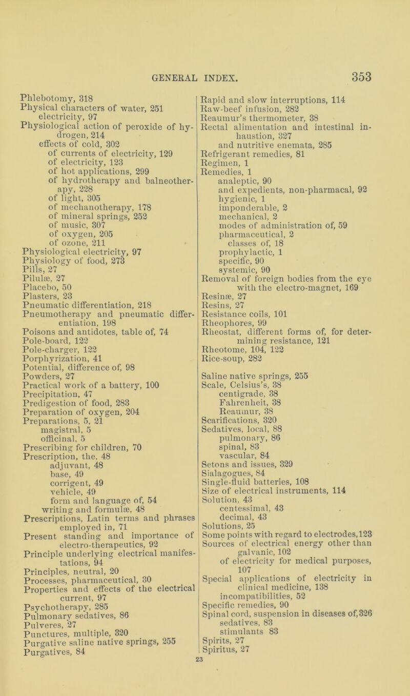 Phlebotomy, 318 Physical characters of water, 251 electricity, 97 Physiological action of peroxide of hy- drogen, 214 effects of cold, 302 of currents of electricity, 129 of electricity, 123 of hot applications, 299 of hydrotherapy and balneother- apy, 228 of light, 305 of mechanotherapy, 178 of mineral springs, 252 of music, 307 of oxygen, 205 of ozone, 211 Physiological electricity, 97 Physiology of food, 273 Pills, 27 Pilulne, 27 Placebo, 50 Plasters, 23 Pneumatic differentiation, 218 Pneumotherapy and pneumatic differ- entiation, 198 Poisons and antidotes, table of, 74 Pole-board, 122 Pole-charger, 122 Porphyrization, 41 Potential, difference of, 98 Powders, 27 Practical work of a battery, 100 Precipitation, 47 Predigestion of food, 283 Preparation of oxygen, 204 Preparations, 5, 21 magistral, 5 officinal, 5 Prescribing for children, 70 Prescription, the, 48 adjuvant, 48 base, 49 corrigent, 49 vehicle, 49 form and language of, 54 writing and formulse, 48 Prescriptions, Latin terms and phrases employed in, 71 Present standing and importance of electro-tiierapeutics, 92 Principle underlying electrical manifes- tations, 94 Principles, neutral, 20 Processes, pharmaceutical, 30 Properties and effects of the electrical current, 97 Psychotherapy, 285 Pulmonary sedatives, 86 Pulveres, 27 Punctures, multiple,_320 Purgative saline native springs, 255 Purgatives, 84 Rapid and slow interruptions, 114 Raw-beef infusion, 282 Reaumur’s thermometer, 38 Rectal alimentation and intestinal in- haustion, 327 and nutritive enemata, 285 Refrigerant remedies, 81 Regimen, 1 Remedies, 1 analeptic, 90 and expedients, non-pharmacal, 92 hygienic, 1 imponderable, 2 mechanical, 2 inodes of administration of, 59 pharmaceutical, 2 classes of, 18 prophylactic, 1 specific, 90 systemic, 90 Removal of foreign bodies from the e}’e with the electro-magnet, 169 Resime, 27 Resins, 27 Resistance coils, 101 Rheophores, 99 Rheostat, different forms of, for deter- mining resistance, 121 Rheotome, 104, 122 Rice-soup, 282 Saline native springs, 255 Scale, Celsius’s, 38 centigrade, 38 Fahrenheit, 38 Reaumur, 38 Scarifications, 320 Sedatives, local, 88 pulmonary, 86 spinal, 83 vascular, 84 Setons and issues, 329 Sialagogues, 84 Single-fluid batteries, 108 Size of electrical instruments, 114 Solution, 43 centessimal, 43 decimal, 43 Solutions, 25 Some points with regard to electrodes,123 Sources of electrical energy other than galvanic, 102 of electricity for medical purposes, 107 Special applications of electricity in clinical medicine, 138 incompatibilities, 52 Specific remedies, 90 Spinal cord, suspension in diseases of,326 sedatives. 83 stimulants 83 Spirits, 27 Spiritus, 27