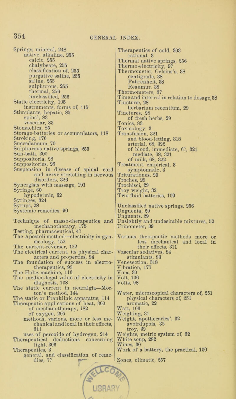 Springs, mineral, 248 native, alkaline, 255 calcic, 255 chalybeate, 255 classification of, 255 purgative saline, 255 saline, 255 sulphurous, 255 thermal, 256 unclassified, 256 Static electricity, 105 instruments, forms of, 115 Stimulants, hepatic, 85 spinal, 83 vascular, 83 Stomachics, 85 Storage-batteries or accumulators, 118 Stroking, 176 Succedaneum, 70 Sulphurous native springs, 255 Sun-bath, 300 Suiipositoria, 28 Suppositories, 28 Suspension in disease of spinal cord and nerve-stretching in nervous disorders, 326 Synergists with massage, 191 Syringe, 60 hypodermic, 62 Syringes, 324 Syrups, 28 Systemic remedies, 90 Technique of masso-therapeutics and mechanotherapy, 175 Testing, pharmaceutical, 47 The Apostoli method—electricity in gyn- aecology, 152 The current-reverser, 122 The electrical current, its physical char- acters and properties, 94 The foundation of success in electro- therapeutics, 93 The Holtz machine, 116 The medico-legal value of electricity in diagnosis, 138 The static current in neuralgia—Mor- ton’s method, 144 The static or Franklinic apparatus, 114 Therapeutic applications of heat, 300 of mechanotherapy, 182 of oxygen, 205 methods, various, more or less me- chanical and local in their effects, 311 uses of peroxide of hydrogen, 214 Therapeutical deductions concerning light, 306 Therapeutics, 3 general, and classification of reme- dies, 77 Therapeutics of cold, 303 rational, 3 Thermal native springs, 256 Thermo-electricity, 97 Thermometer, Celsius’s, 38 centigrade, 38 Fahrenheit, 38 Reaumur, 38 Thermometers, 37 Time and interval in relation to dosage,58 Tincturse, 28 herbarium recentium, 29 Tinctures, 28 of fresh herbs, 29 Tonics, 83 Toxicology, 3 Transfusion, 321 and blood-letting, 318 arterial, 68, 322 of blood, immediate, 67, 321 mediate, 68, 321 of milk, 68, 322 Treatment, empirical, 3 symptomatic, 3 Triturationes, 29 Troches, 29 Trochisci, 29 Troy weight, 32 Two-fluid batteries, 109 Unclassified native springs, 256 Unguenta, 29 Unguents, 29 Unsightly and undesirable mixtures, 52 Urinometer, 39 Various therapeutic methods more or less mechanical and local in their effects, 311 Vascular sedatives, 84 stimulants, 83 Venesection, 318 Vibration, 177 Vina, 30 Volt, 106 Volts, 98 Water, microscopical characters of, 251 physical characters of, 251 aromatic, 22 Watt, 106 Weighing, 31 Weight, apothecaries’, 32 avoirdupois, 32 troy, 32 Weights, metric system of, 32 White soup, 282 Wines, 30 Work of a battery, the practical, 100 Zones, climatic, 257