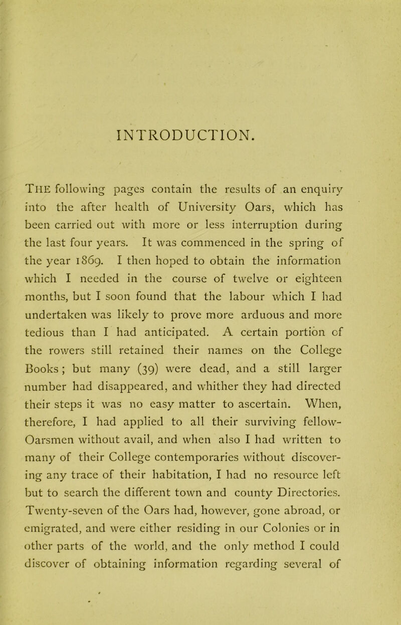 INTRODUCTION. The following pages contain the results of an enquiry into the after health of University Oars, which has been carried out with more or less interruption during the last four years. It was commenced in the spring of the year 1869. I then hoped to obtain the information which I needed in the course of twelve or eighteen months, but I soon found that the labour which I had undertaken was likely to prove more arduous and more tedious than I had anticipated. A certain portion of the rowers still retained their names on the College Books; but many (39) were dead, and a still larger number had disappeared, and whither they had directed their steps it was no easy matter to ascertain. When, therefore, I had applied to all their surviving fellow- Oarsmen without avail, and when also I had written to many of their College contemporaries without discover- ing any trace of their habitation, I had no resource left but to search the different town and county Directories. Twenty-seven of the Oars had, however, gone abroad, or emigrated, and were either residing in our Colonies or in other parts of the world, and the only method I could discover of obtaining information regarding several of