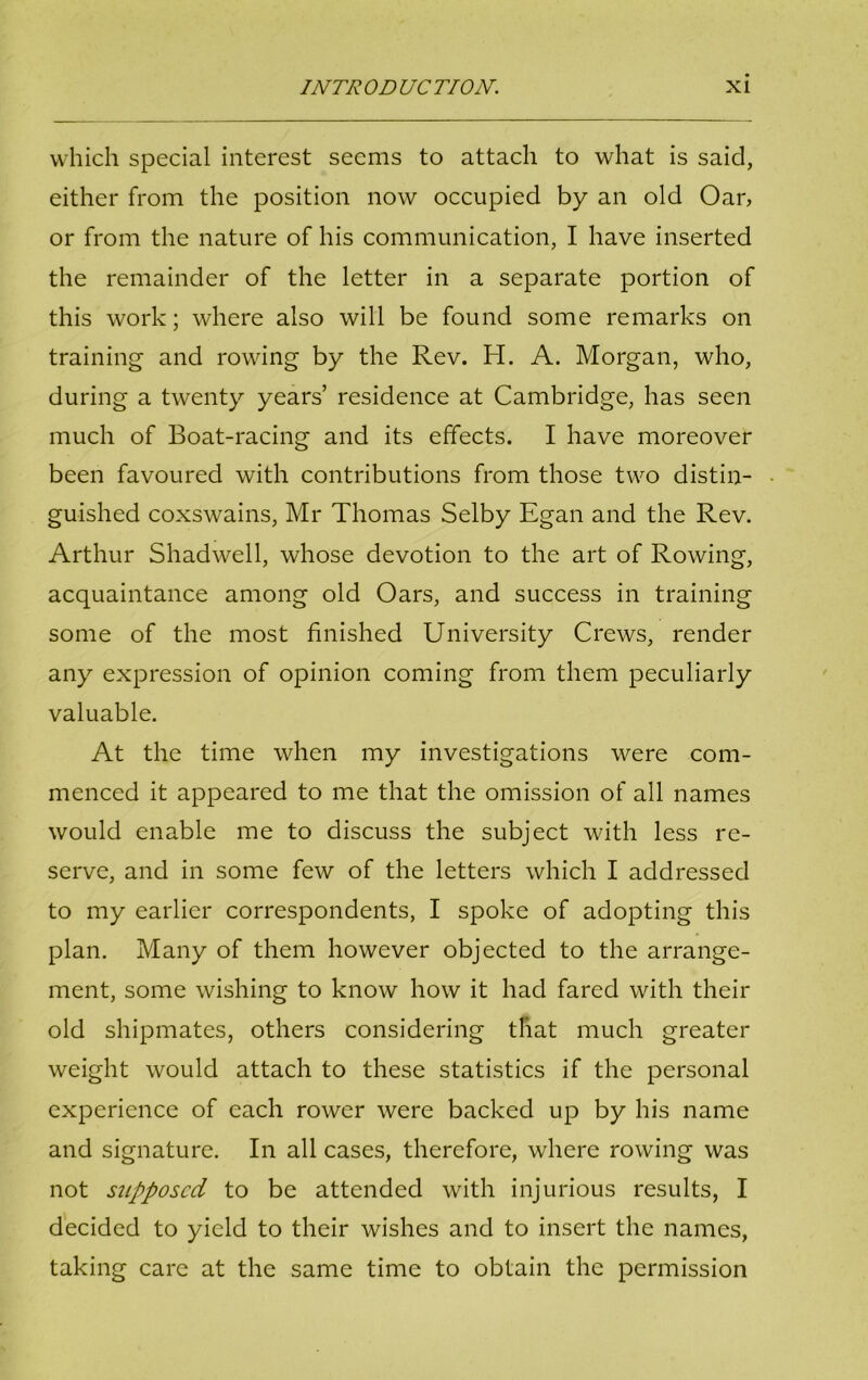 which special interest seems to attach to what is said, either from the position now occupied by an old Oar, or from the nature of his communication, I have inserted the remainder of the letter in a separate portion of this work; where also will be found some remarks on training and rowing by the Rev. H. A. Morgan, who, during a twenty years’ residence at Cambridge, has seen much of Boat-racing and its effects. I have moreover been favoured with contributions from those two distin- guished coxswains, Mr Thomas Selby Egan and the Rev. Arthur Shadwell, whose devotion to the art of Rowing, acquaintance among old Oars, and success in training some of the most finished University Crews, render any expression of opinion coming from them peculiarly valuable. At the time when my investigations were com- menced it appeared to me that the omission of all names would enable me to discuss the subject with less re- serve, and in some few of the letters which I addressed to my earlier correspondents, I spoke of adopting this plan. Many of them however objected to the arrange- ment, some wishing to know how it had fared with their old shipmates, others considering that much greater weight would attach to these statistics if the personal experience of each rower were backed up by his name and signature. In all cases, therefore, where rowing was not supposed to be attended with injurious results, I decided to yield to their wishes and to insert the names, taking care at the same time to obtain the permission