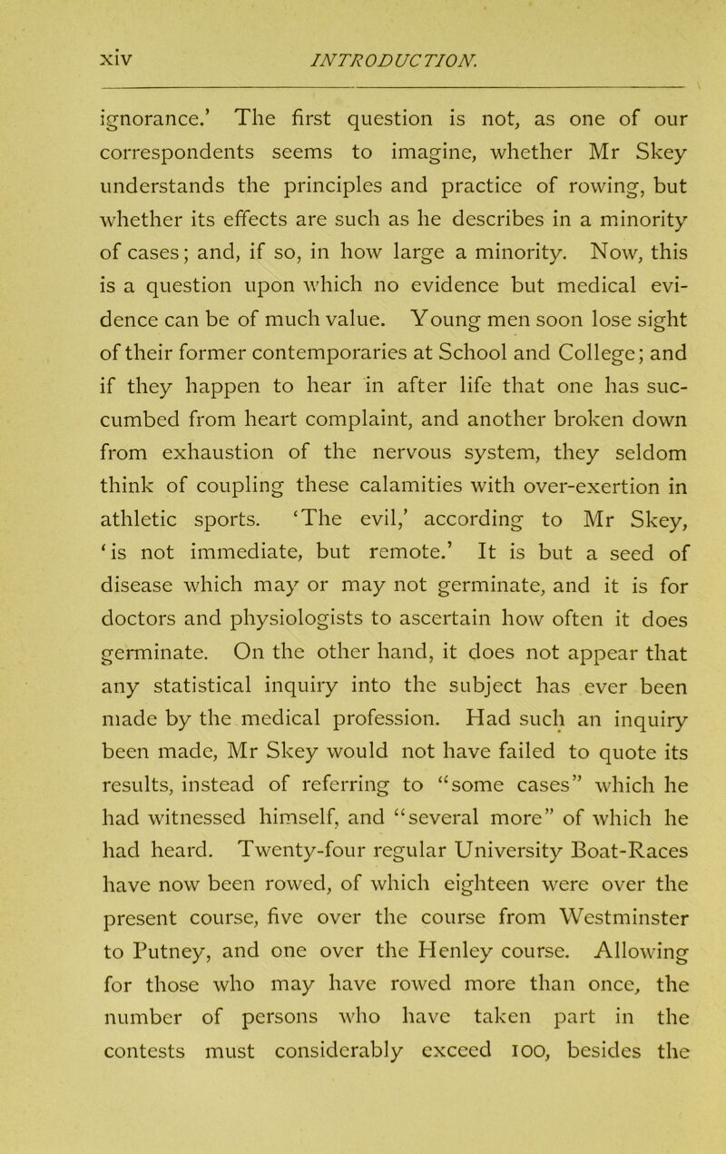 ignorance.’ The first question is not, as one of our correspondents seems to imagine, whether Mr Skey understands the principles and practice of rowing, but whether its effects are such as he describes in a minority of cases; and, if so, in how large a minority. Now, this is a question upon which no evidence but medical evi- dence can be of much value. Young men soon lose sight of their former contemporaries at School and College; and if they happen to hear in after life that one has suc- cumbed from heart complaint, and another broken down from exhaustion of the nervous system, they seldom think of coupling these calamities with over-exertion in athletic sports. ‘The evil,’ according to Mr Skey, ‘is not immediate, but remote.’ It is but a seed of disease which may or may not germinate, and it is for doctors and physiologists to ascertain how often it does germinate. On the other hand, it does not appear that any statistical inquiry into the subject has ever been made by the medical profession. Had such an inquiry been made, Mr Skey would not have failed to quote its results, instead of referring to “some cases” which he had witnessed himself, and “several more” of which he had heard. Twenty-four regular University Boat-Races have now been rowed, of which eighteen were over the present course, five over the course from Westminster to Putney, and one over the Henley course. Allowing for those who may have rowed more than once, the number of persons who have taken part in the contests must considerably exceed ioo, besides the