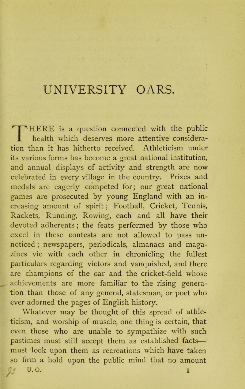 UNIVERSITY OARS. THERE is a question connected with the public health which deserves more attentive considera- tion than it has hitherto received. Athleticism under its various forms has become a great national institution, and annual displays of activity and strength are now celebrated in every village in the country. Prizes and medals are eagerly competed for; our great national games are prosecuted by young England with an in- creasing amount of spirit; Football, Cricket, Tennis, Rackets, Running, Rowing, each and all have their devoted adherents ; the feats performed by those who excel in these contests are not allowed to pass un- noticed ; newspapers, periodicals, almanacs and maga- zines vie with each other in chronicling the fullest particulars regarding victors and vanquished, and there are champions of the oar and the cricket-field whose achievements are more familiar to the rising genera- tion than those of any general, statesman, or poet who ever adorned the pages of English history. Whatever may be thought of this spread of athle- ticism, and worship of muscle, one thing is certain, that even those who are unable to sympathize with such pastimes must still accept them as established facts— must look upon them as recreations which have taken so firm a hold upon the public mind that no amount