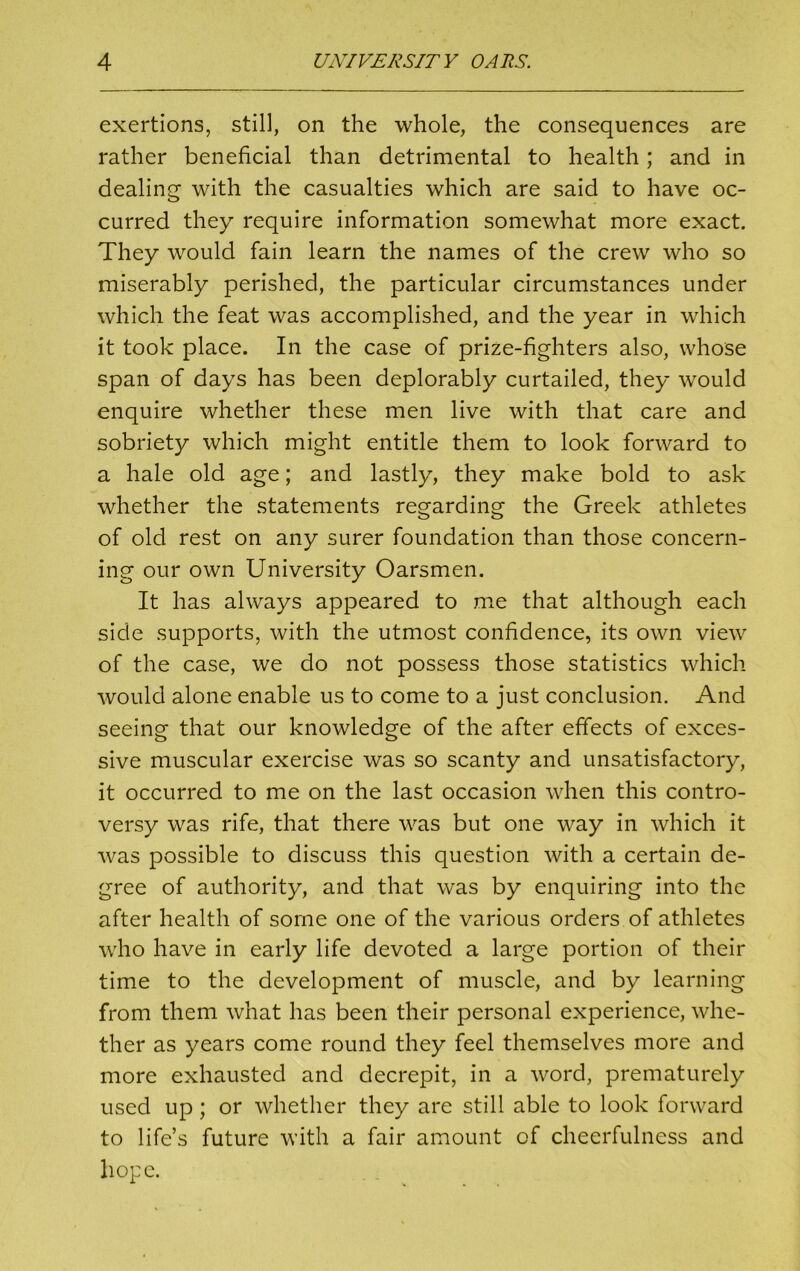 exertions, still, on the whole, the consequences are rather beneficial than detrimental to health; and in dealing with the casualties which are said to have oc- curred they require information somewhat more exact. They would fain learn the names of the crew who so miserably perished, the particular circumstances under which the feat was accomplished, and the year in which it took place. In the case of prize-fighters also, whose span of days has been deplorably curtailed, they would enquire whether these men live with that care and sobriety which might entitle them to look forward to a hale old age; and lastly, they make bold to ask whether the statements regarding the Greek athletes of old rest on any surer foundation than those concern- ing our own University Oarsmen. It has always appeared to me that although each side supports, with the utmost confidence, its own view of the case, we do not possess those statistics which would alone enable us to come to a just conclusion. And seeing that our knowledge of the after effects of exces- sive muscular exercise was so scanty and unsatisfactory, it occurred to me on the last occasion when this contro- versy was rife, that there was but one way in which it was possible to discuss this question with a certain de- gree of authority, and that was by enquiring into the after health of some one of the various orders of athletes who have in early life devoted a large portion of their time to the development of muscle, and by learning from them what has been their personal experience, whe- ther as years come round they feel themselves more and more exhausted and decrepit, in a word, prematurely used up; or whether they are still able to look forward to life’s future with a fair amount of cheerfulness and hope.