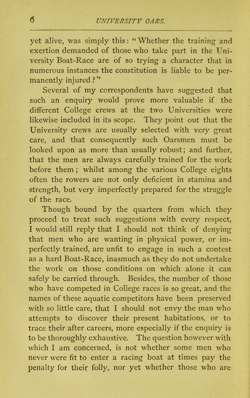 yet alive, was simply this: “ Whether the training and exertion demanded of those who take part in the Uni- versity Boat-Race are of so trying a character that in numerous instances the constitution is liable to be per- manently injured ? ” Several of my correspondents have suggested that such an enquiry would prove more valuable if the different College crews at the two Universities were likewise included in its scope. They point out that the University crews are usually selected with very great care, and that consequently such Oarsmen must be looked upon as more than usually robust; and further, that the men are always carefully trained for the work before them ; whilst among the various College eights often the rowers are not only deficient in stamina and strength, but very imperfectly prepared for the struggle of the race. Though bound by the quarters from which they proceed to treat such suggestions with every respect, I would still reply that I should not think of denying that men who are wanting in physical power, or im- perfectly trained, are unfit to engage in such a contest as a hard Boat-Race, inasmuch as they do not undertake the work on those conditions on which alone it can safely be carried through. Besides, the number of those who have competed in College races is so great, and the names of these aquatic competitors have been preserved with so little care, that I should not envy the man who attempts to discover their present habitations, or to trace their after careers, more especially if the enquiry is to be thoroughly exhaustive. The question however with which I am concerned, is not whether some men who never were fit to enter a racing boat at times pay the penalty for their folly, nor yet whether those who are