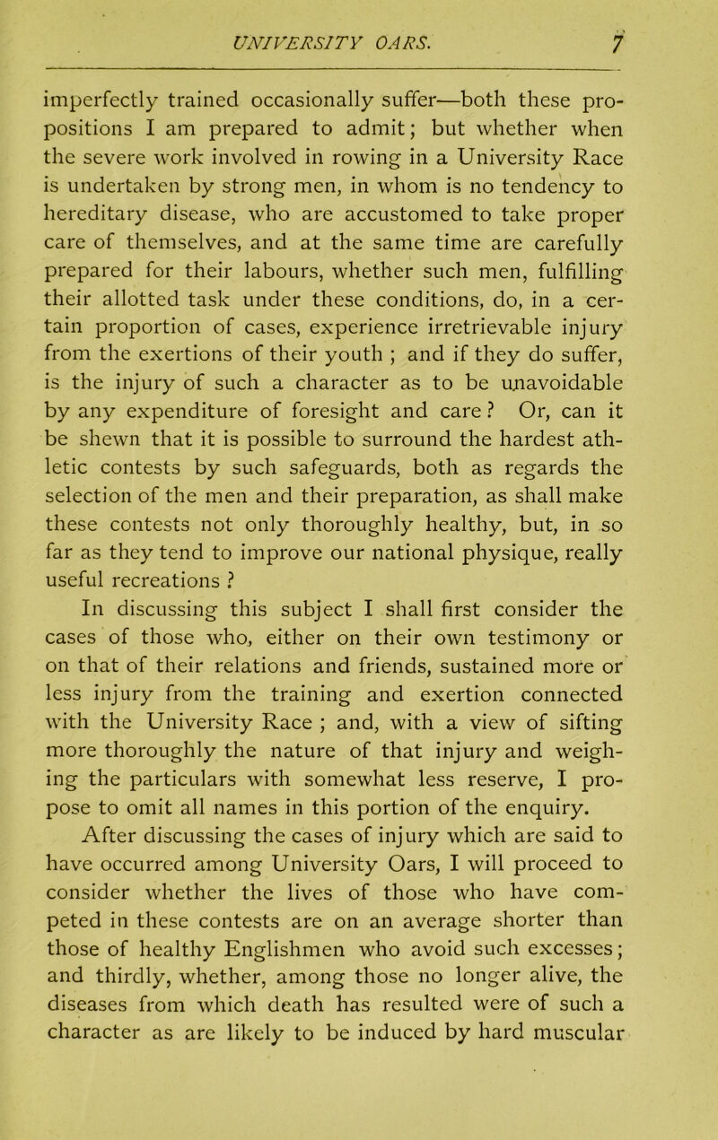 imperfectly trained occasionally suffer—both these pro- positions I am prepared to admit; but whether when the severe work involved in rowing in a University Race is undertaken by strong men, in whom is no tendency to hereditary disease, who are accustomed to take proper care of themselves, and at the same time are carefully prepared for their labours, whether such men, fulfilling their allotted task under these conditions, do, in a cer- tain proportion of cases, experience irretrievable injury from the exertions of their youth ; and if they do suffer, is the injury of such a character as to be unavoidable by any expenditure of foresight and care ? Or, can it be shewn that it is possible to surround the hardest ath- letic contests by such safeguards, both as regards the selection of the men and their preparation, as shall make these contests not only thoroughly healthy, but, in so far as they tend to improve our national physique, really useful recreations ? In discussing this subject I shall first consider the cases of those who, either on their own testimony or on that of their relations and friends, sustained more or less injury from the training and exertion connected with the University Race ; and, with a view of sifting more thoroughly the nature of that injury and weigh- ing the particulars with somewhat less reserve, I pro- pose to omit all names in this portion of the enquiry. After discussing the cases of injury which are said to have occurred among University Oars, I will proceed to consider whether the lives of those who have com- peted in these contests are on an average shorter than those of healthy Englishmen who avoid such excesses; and thirdly, whether, among those no longer alive, the diseases from which death has resulted were of such a character as are likely to be induced by hard muscular