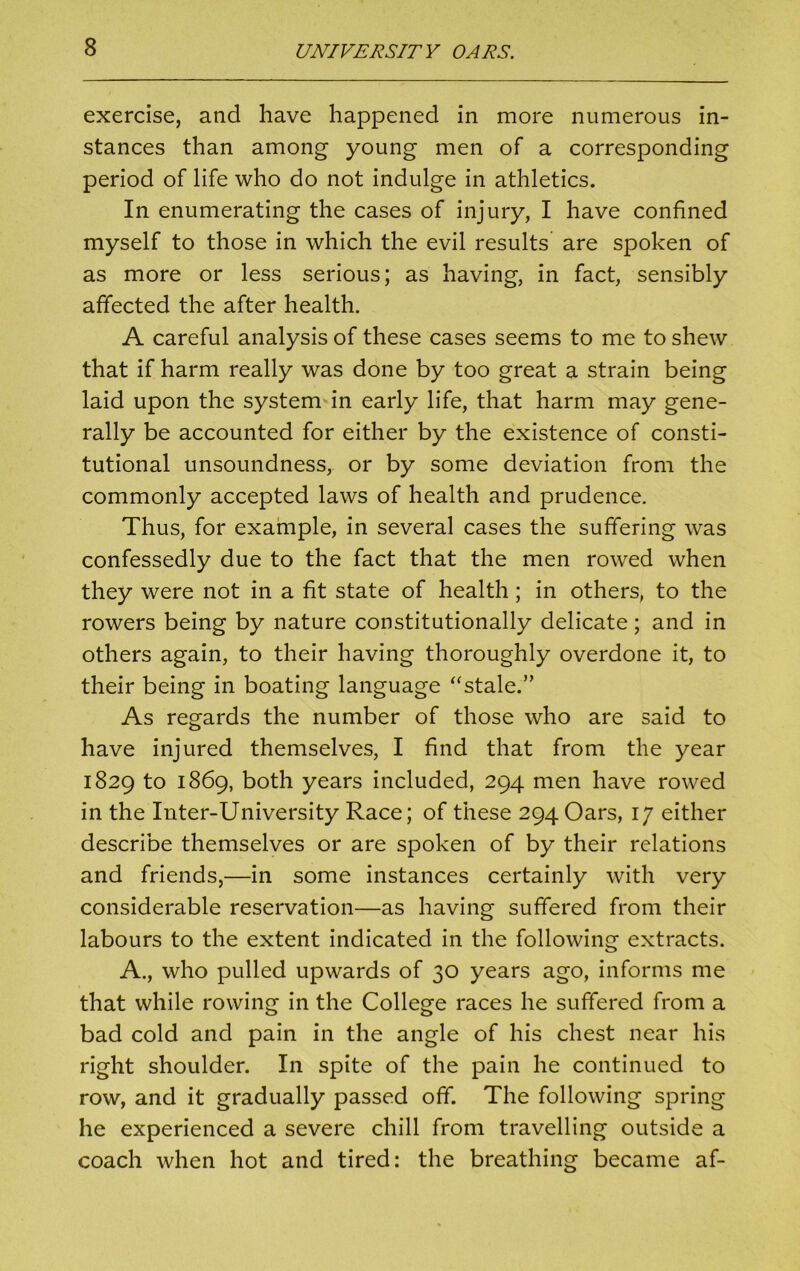 exercise, and have happened in more numerous in- stances than among young men of a corresponding period of life who do not indulge in athletics. In enumerating the cases of injury, I have confined myself to those in which the evil results are spoken of as more or less serious; as having, in fact, sensibly affected the after health. A careful analysis of these cases seems to me to shew that if harm really was done by too great a strain being laid upon the system in early life, that harm may gene- rally be accounted for either by the existence of consti- tutional unsoundness, or by some deviation from the commonly accepted laws of health and prudence. Thus, for example, in several cases the suffering was confessedly due to the fact that the men rowed when they were not in a fit state of health; in others, to the rowers being by nature constitutionally delicate; and in others again, to their having thoroughly overdone it, to their being in boating language “stale.” As regards the number of those who are said to have injured themselves, I find that from the year 1829 to 1869, both years included, 294 men have rowed in the Inter-University Race; of these 294 Oars, 17 either describe themselves or are spoken of by their relations and friends,—in some instances certainly with very considerable reservation—as having suffered from their labours to the extent indicated in the following extracts. A., who pulled upwards of 30 years ago, informs me that while rowing in the College races he suffered from a bad cold and pain in the angle of his chest near his right shoulder. In spite of the pain he continued to row, and it gradually passed off. The following spring he experienced a severe chill from travelling outside a coach when hot and tired: the breathing became af-