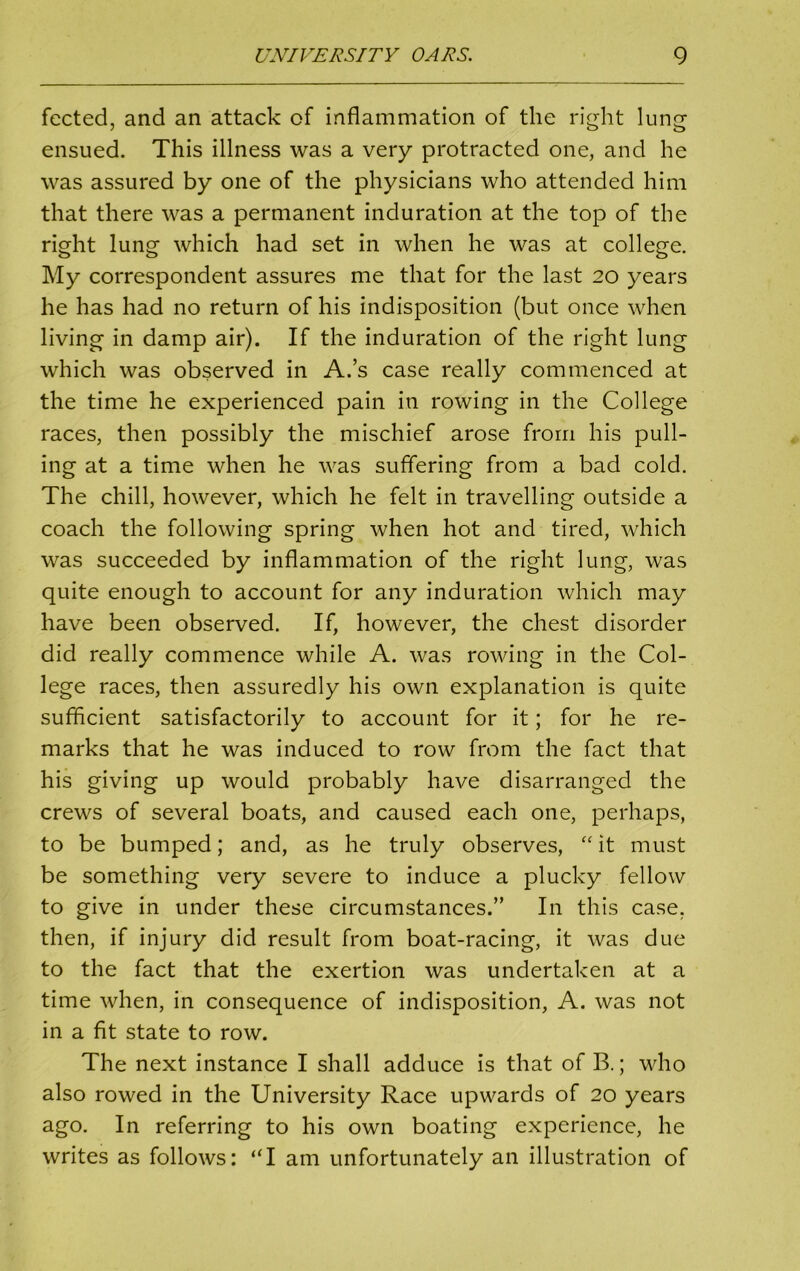 fected, and an attack of inflammation of the right lung ensued. This illness was a very protracted one, and he was assured by one of the physicians who attended him that there was a permanent induration at the top of the right lung which had set in when he was at college. My correspondent assures me that for the last 20 years he has had no return of his indisposition (but once when living in damp air). If the induration of the right lung which was observed in A.’s case really commenced at the time he experienced pain in rowing in the College races, then possibly the mischief arose from his pull- ing at a time when he was suffering from a bad cold. The chill, however, which he felt in travelling outside a coach the following spring when hot and tired, which was succeeded by inflammation of the right lung, was quite enough to account for any induration which may have been observed. If, however, the chest disorder did really commence while A. was rowing in the Col- lege races, then assuredly his own explanation is quite sufficient satisfactorily to account for it; for he re- marks that he was induced to row from the fact that his giving up would probably have disarranged the crews of several boats, and caused each one, perhaps, to be bumped; and, as he truly observes, “ it must be something very severe to induce a plucky fellow to give in under these circumstances.” In this case, then, if injury did result from boat-racing, it was due to the fact that the exertion was undertaken at a time when, in consequence of indisposition, A. was not in a fit state to row. The next instance I shall adduce is that of B.; who also rowed in the University Race upwards of 20 years ago. In referring to his own boating experience, he writes as follows: “I am unfortunately an illustration of